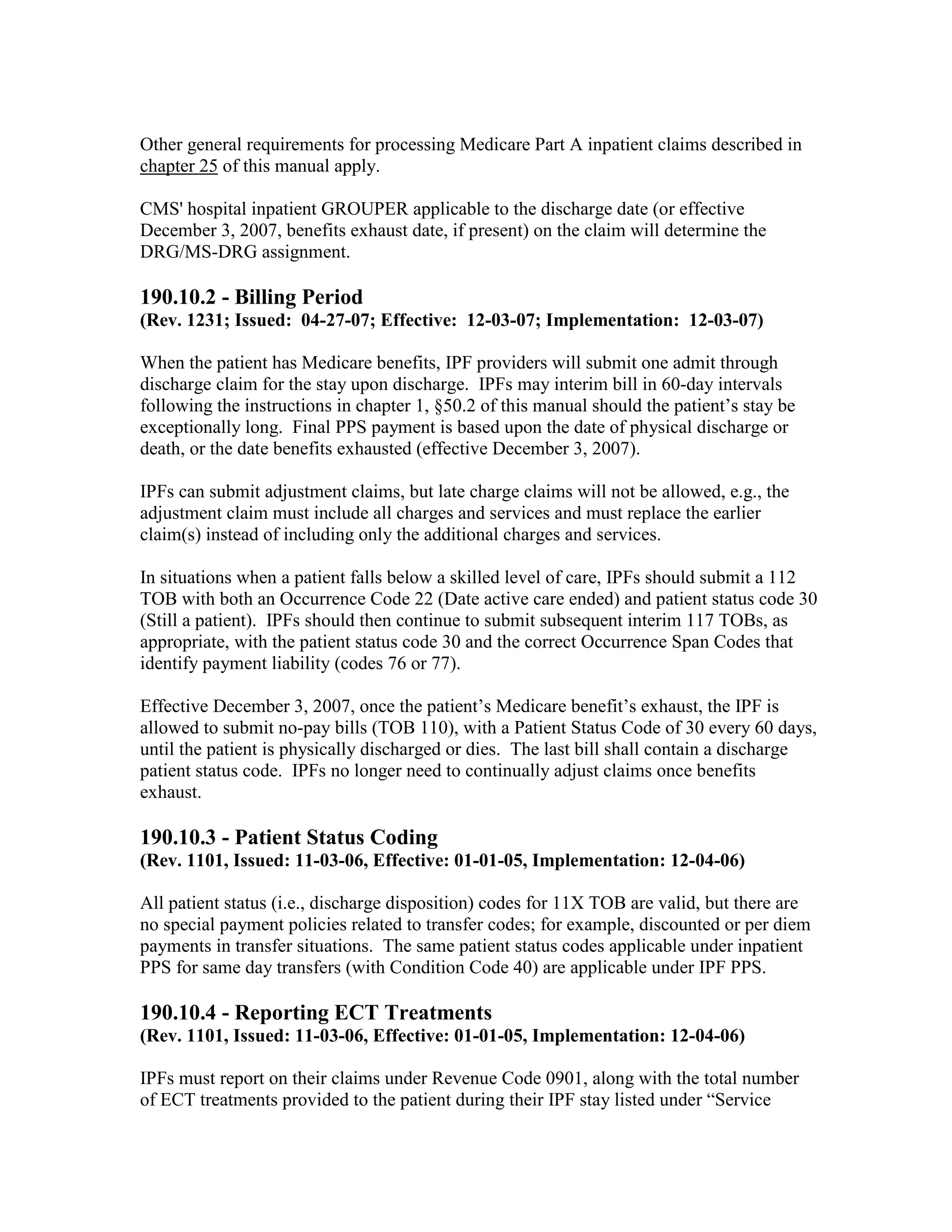 Other general requirements for processing Medicare Part A inpatient claims described in
chapter 25 of this manual apply.
CMS' hospital inpatient GROUPER applicable to the discharge date (or effective
December 3, 2007, benefits exhaust date, if present) on the claim will determine the
DRG/MS-DRG assignment.

190.10.2 - Billing Period
(Rev. 1231; Issued: 04-27-07; Effective: 12-03-07; Implementation: 12-03-07)
When the patient has Medicare benefits, IPF providers will submit one admit through
discharge claim for the stay upon discharge. IPFs may interim bill in 60-day intervals
following the instructions in chapter 1, §50.2 of this manual should the patient’s stay be
exceptionally long. Final PPS payment is based upon the date of physical discharge or
death, or the date benefits exhausted (effective December 3, 2007).
IPFs can submit adjustment claims, but late charge claims will not be allowed, e.g., the
adjustment claim must include all charges and services and must replace the earlier
claim(s) instead of including only the additional charges and services.
In situations when a patient falls below a skilled level of care, IPFs should submit a 112
TOB with both an Occurrence Code 22 (Date active care ended) and patient status code 30
(Still a patient). IPFs should then continue to submit subsequent interim 117 TOBs, as
appropriate, with the patient status code 30 and the correct Occurrence Span Codes that
identify payment liability (codes 76 or 77).
Effective December 3, 2007, once the patient’s Medicare benefit’s exhaust, the IPF is
allowed to submit no-pay bills (TOB 110), with a Patient Status Code of 30 every 60 days,
until the patient is physically discharged or dies. The last bill shall contain a discharge
patient status code. IPFs no longer need to continually adjust claims once benefits
exhaust.

190.10.3 - Patient Status Coding
(Rev. 1101, Issued: 11-03-06, Effective: 01-01-05, Implementation: 12-04-06)
All patient status (i.e., discharge disposition) codes for 11X TOB are valid, but there are
no special payment policies related to transfer codes; for example, discounted or per diem
payments in transfer situations. The same patient status codes applicable under inpatient
PPS for same day transfers (with Condition Code 40) are applicable under IPF PPS.

190.10.4 - Reporting ECT Treatments
(Rev. 1101, Issued: 11-03-06, Effective: 01-01-05, Implementation: 12-04-06)
IPFs must report on their claims under Revenue Code 0901, along with the total number
of ECT treatments provided to the patient during their IPF stay listed under “Service

 