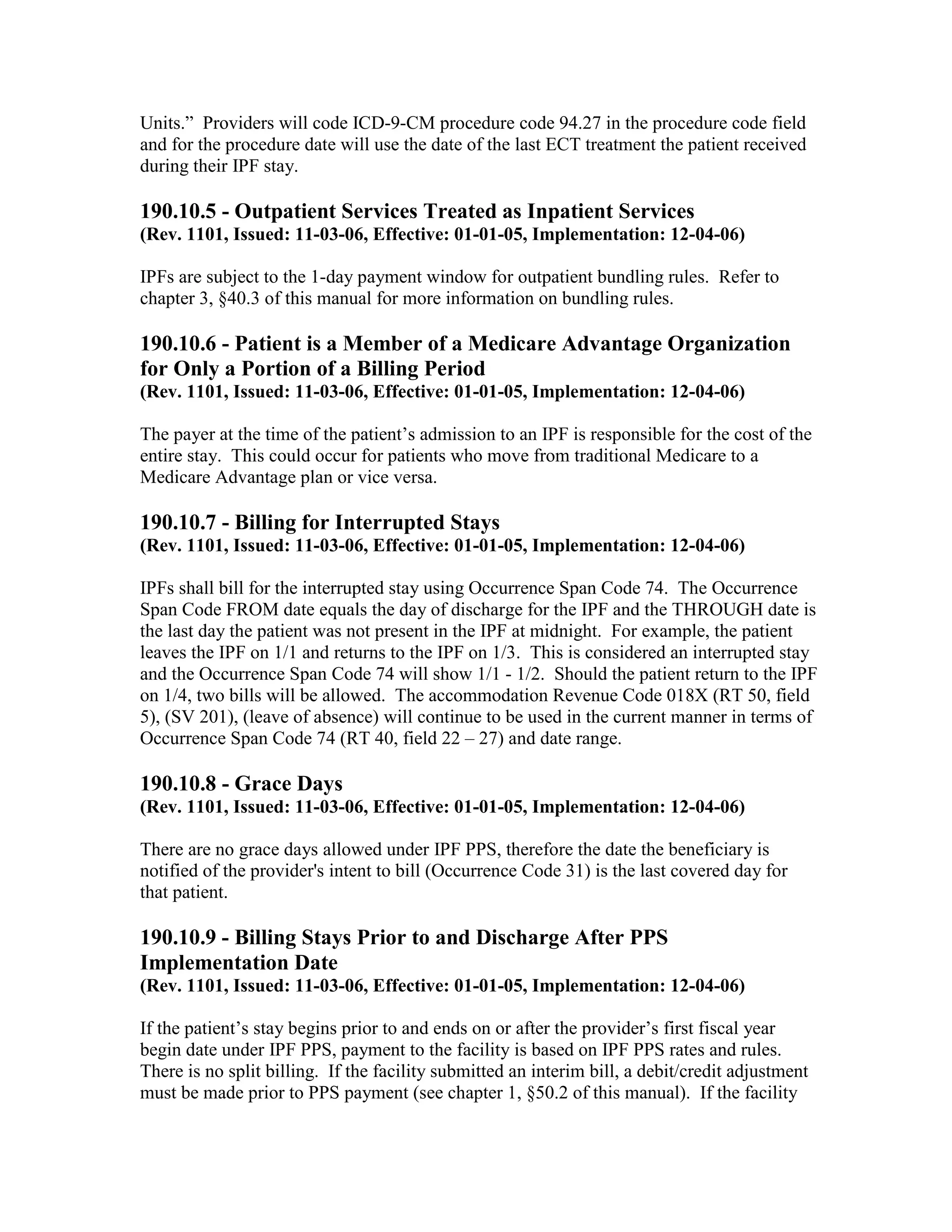 Units.” Providers will code ICD-9-CM procedure code 94.27 in the procedure code field
and for the procedure date will use the date of the last ECT treatment the patient received
during their IPF stay.

190.10.5 - Outpatient Services Treated as Inpatient Services
(Rev. 1101, Issued: 11-03-06, Effective: 01-01-05, Implementation: 12-04-06)
IPFs are subject to the 1-day payment window for outpatient bundling rules. Refer to
chapter 3, §40.3 of this manual for more information on bundling rules.

190.10.6 - Patient is a Member of a Medicare Advantage Organization
for Only a Portion of a Billing Period
(Rev. 1101, Issued: 11-03-06, Effective: 01-01-05, Implementation: 12-04-06)
The payer at the time of the patient’s admission to an IPF is responsible for the cost of the
entire stay. This could occur for patients who move from traditional Medicare to a
Medicare Advantage plan or vice versa.

190.10.7 - Billing for Interrupted Stays
(Rev. 1101, Issued: 11-03-06, Effective: 01-01-05, Implementation: 12-04-06)
IPFs shall bill for the interrupted stay using Occurrence Span Code 74. The Occurrence
Span Code FROM date equals the day of discharge for the IPF and the THROUGH date is
the last day the patient was not present in the IPF at midnight. For example, the patient
leaves the IPF on 1/1 and returns to the IPF on 1/3. This is considered an interrupted stay
and the Occurrence Span Code 74 will show 1/1 - 1/2. Should the patient return to the IPF
on 1/4, two bills will be allowed. The accommodation Revenue Code 018X (RT 50, field
5), (SV 201), (leave of absence) will continue to be used in the current manner in terms of
Occurrence Span Code 74 (RT 40, field 22 – 27) and date range.

190.10.8 - Grace Days
(Rev. 1101, Issued: 11-03-06, Effective: 01-01-05, Implementation: 12-04-06)
There are no grace days allowed under IPF PPS, therefore the date the beneficiary is
notified of the provider's intent to bill (Occurrence Code 31) is the last covered day for
that patient.

190.10.9 - Billing Stays Prior to and Discharge After PPS
Implementation Date
(Rev. 1101, Issued: 11-03-06, Effective: 01-01-05, Implementation: 12-04-06)
If the patient’s stay begins prior to and ends on or after the provider’s first fiscal year
begin date under IPF PPS, payment to the facility is based on IPF PPS rates and rules.
There is no split billing. If the facility submitted an interim bill, a debit/credit adjustment
must be made prior to PPS payment (see chapter 1, §50.2 of this manual). If the facility

 