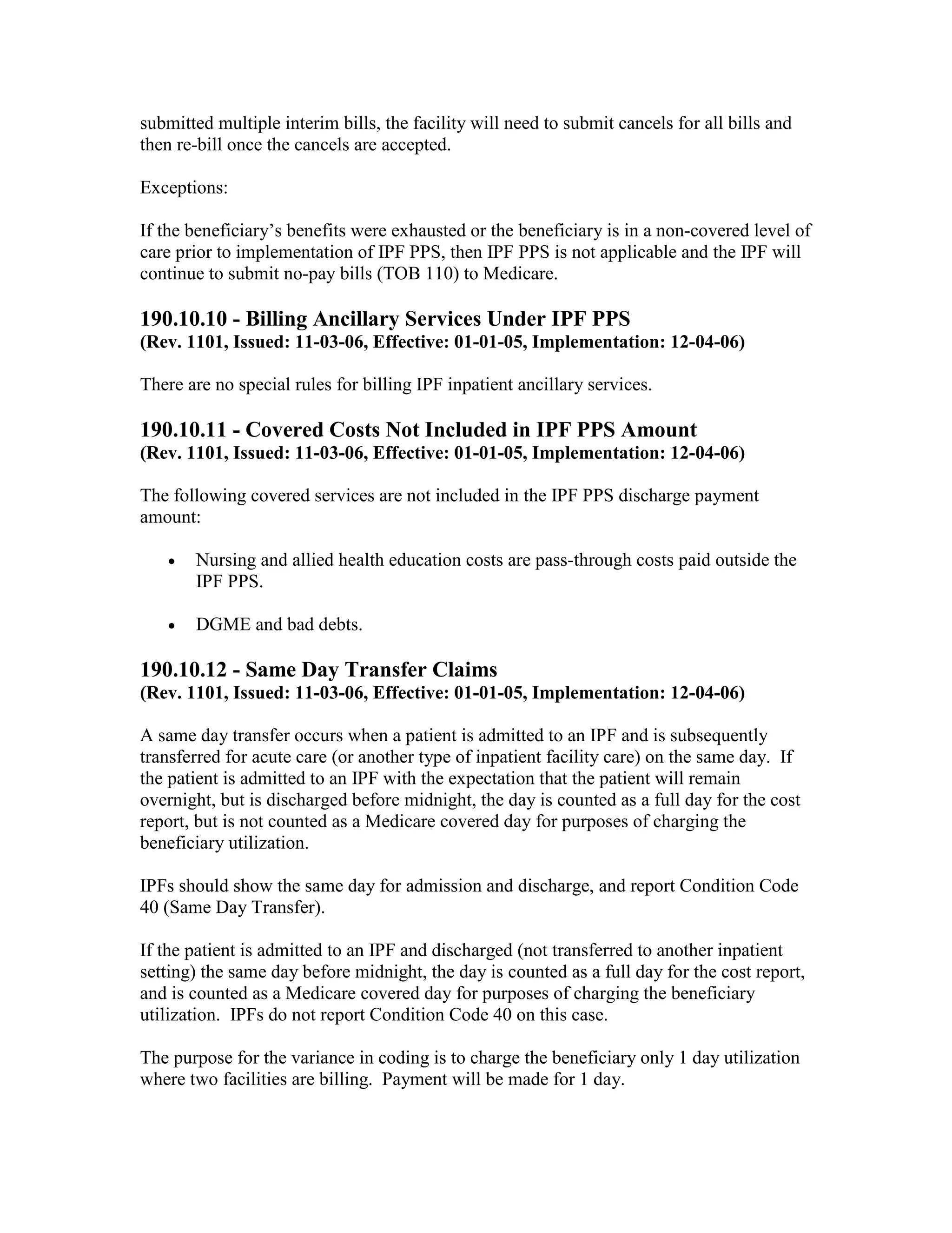 submitted multiple interim bills, the facility will need to submit cancels for all bills and
then re-bill once the cancels are accepted.
Exceptions:
If the beneficiary’s benefits were exhausted or the beneficiary is in a non-covered level of
care prior to implementation of IPF PPS, then IPF PPS is not applicable and the IPF will
continue to submit no-pay bills (TOB 110) to Medicare.

190.10.10 - Billing Ancillary Services Under IPF PPS
(Rev. 1101, Issued: 11-03-06, Effective: 01-01-05, Implementation: 12-04-06)
There are no special rules for billing IPF inpatient ancillary services.

190.10.11 - Covered Costs Not Included in IPF PPS Amount
(Rev. 1101, Issued: 11-03-06, Effective: 01-01-05, Implementation: 12-04-06)
The following covered services are not included in the IPF PPS discharge payment
amount:
•

Nursing and allied health education costs are pass-through costs paid outside the
IPF PPS.

•

DGME and bad debts.

190.10.12 - Same Day Transfer Claims
(Rev. 1101, Issued: 11-03-06, Effective: 01-01-05, Implementation: 12-04-06)
A same day transfer occurs when a patient is admitted to an IPF and is subsequently
transferred for acute care (or another type of inpatient facility care) on the same day. If
the patient is admitted to an IPF with the expectation that the patient will remain
overnight, but is discharged before midnight, the day is counted as a full day for the cost
report, but is not counted as a Medicare covered day for purposes of charging the
beneficiary utilization.
IPFs should show the same day for admission and discharge, and report Condition Code
40 (Same Day Transfer).
If the patient is admitted to an IPF and discharged (not transferred to another inpatient
setting) the same day before midnight, the day is counted as a full day for the cost report,
and is counted as a Medicare covered day for purposes of charging the beneficiary
utilization. IPFs do not report Condition Code 40 on this case.
The purpose for the variance in coding is to charge the beneficiary only 1 day utilization
where two facilities are billing. Payment will be made for 1 day.

 