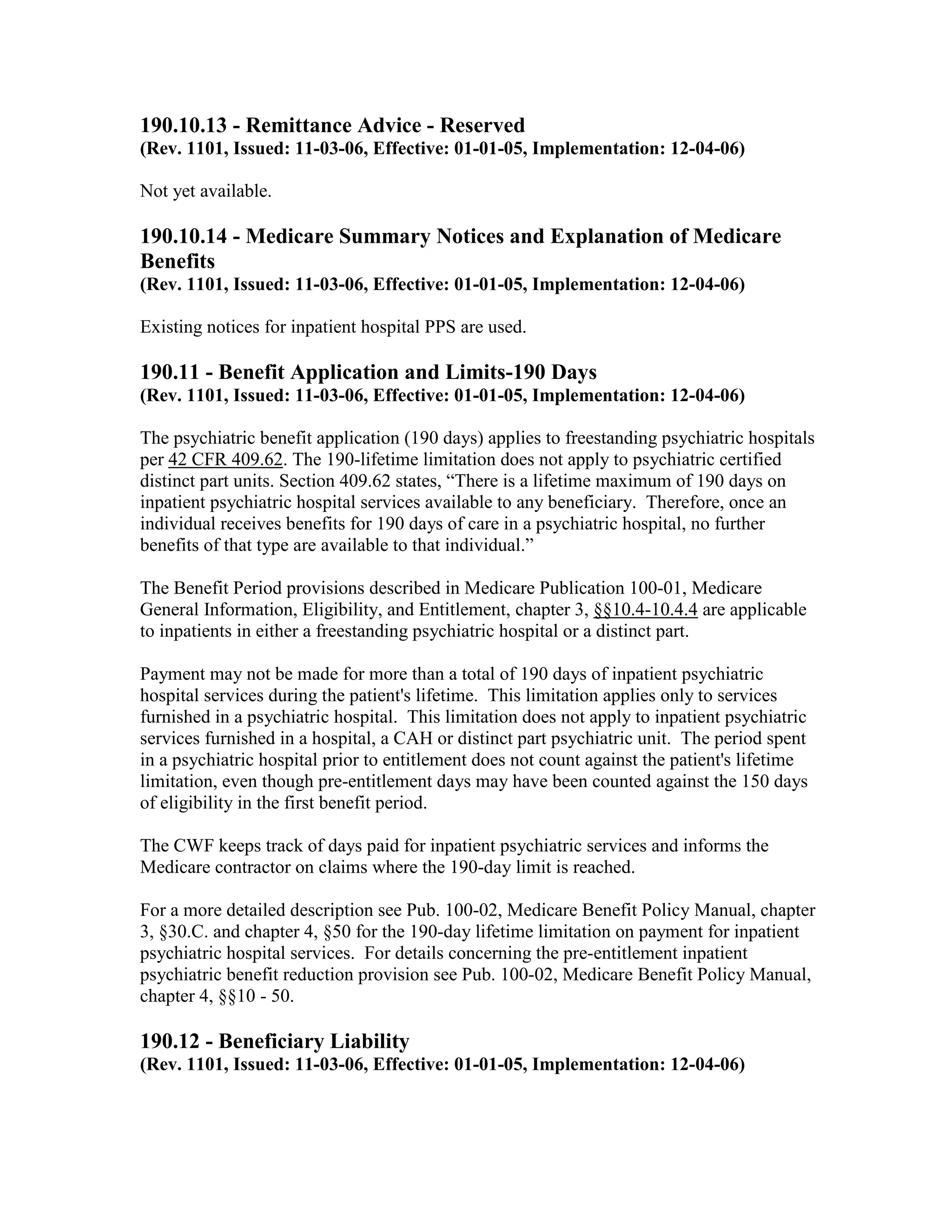 190.10.13 - Remittance Advice - Reserved
(Rev. 1101, Issued: 11-03-06, Effective: 01-01-05, Implementation: 12-04-06)
Not yet available.

190.10.14 - Medicare Summary Notices and Explanation of Medicare
Benefits
(Rev. 1101, Issued: 11-03-06, Effective: 01-01-05, Implementation: 12-04-06)
Existing notices for inpatient hospital PPS are used.

190.11 - Benefit Application and Limits-190 Days
(Rev. 1101, Issued: 11-03-06, Effective: 01-01-05, Implementation: 12-04-06)
The psychiatric benefit application (190 days) applies to freestanding psychiatric hospitals
per 42 CFR 409.62. The 190-lifetime limitation does not apply to psychiatric certified
distinct part units. Section 409.62 states, “There is a lifetime maximum of 190 days on
inpatient psychiatric hospital services available to any beneficiary. Therefore, once an
individual receives benefits for 190 days of care in a psychiatric hospital, no further
benefits of that type are available to that individual.”
The Benefit Period provisions described in Medicare Publication 100-01, Medicare
General Information, Eligibility, and Entitlement, chapter 3, §§10.4-10.4.4 are applicable
to inpatients in either a freestanding psychiatric hospital or a distinct part.
Payment may not be made for more than a total of 190 days of inpatient psychiatric
hospital services during the patient's lifetime. This limitation applies only to services
furnished in a psychiatric hospital. This limitation does not apply to inpatient psychiatric
services furnished in a hospital, a CAH or distinct part psychiatric unit. The period spent
in a psychiatric hospital prior to entitlement does not count against the patient's lifetime
limitation, even though pre-entitlement days may have been counted against the 150 days
of eligibility in the first benefit period.
The CWF keeps track of days paid for inpatient psychiatric services and informs the
Medicare contractor on claims where the 190-day limit is reached.
For a more detailed description see Pub. 100-02, Medicare Benefit Policy Manual, chapter
3, §30.C. and chapter 4, §50 for the 190-day lifetime limitation on payment for inpatient
psychiatric hospital services. For details concerning the pre-entitlement inpatient
psychiatric benefit reduction provision see Pub. 100-02, Medicare Benefit Policy Manual,
chapter 4, §§10 - 50.

190.12 - Beneficiary Liability
(Rev. 1101, Issued: 11-03-06, Effective: 01-01-05, Implementation: 12-04-06)

 