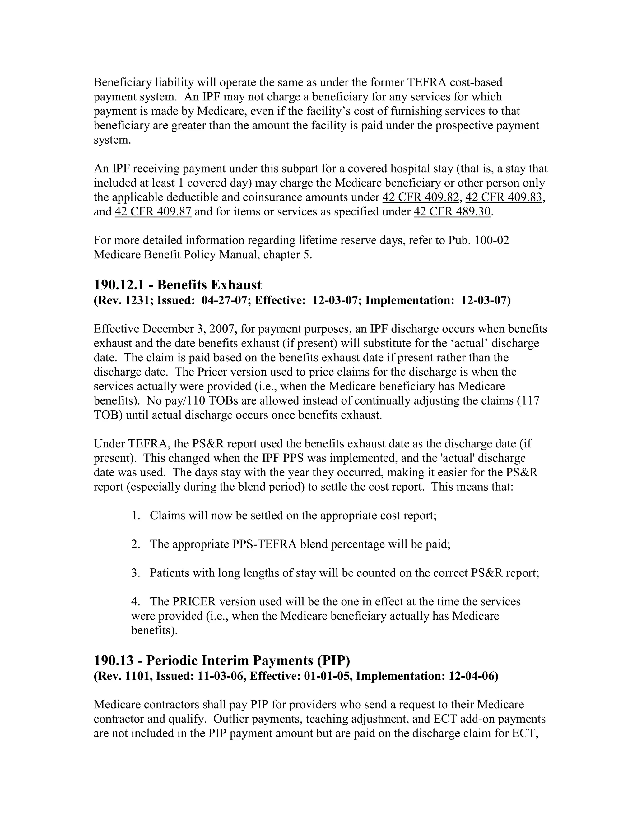 Beneficiary liability will operate the same as under the former TEFRA cost-based
payment system. An IPF may not charge a beneficiary for any services for which
payment is made by Medicare, even if the facility’s cost of furnishing services to that
beneficiary are greater than the amount the facility is paid under the prospective payment
system.
An IPF receiving payment under this subpart for a covered hospital stay (that is, a stay that
included at least 1 covered day) may charge the Medicare beneficiary or other person only
the applicable deductible and coinsurance amounts under 42 CFR 409.82, 42 CFR 409.83,
and 42 CFR 409.87 and for items or services as specified under 42 CFR 489.30.
For more detailed information regarding lifetime reserve days, refer to Pub. 100-02
Medicare Benefit Policy Manual, chapter 5.

190.12.1 - Benefits Exhaust
(Rev. 1231; Issued: 04-27-07; Effective: 12-03-07; Implementation: 12-03-07)
Effective December 3, 2007, for payment purposes, an IPF discharge occurs when benefits
exhaust and the date benefits exhaust (if present) will substitute for the ‘actual’ discharge
date. The claim is paid based on the benefits exhaust date if present rather than the
discharge date. The Pricer version used to price claims for the discharge is when the
services actually were provided (i.e., when the Medicare beneficiary has Medicare
benefits). No pay/110 TOBs are allowed instead of continually adjusting the claims (117
TOB) until actual discharge occurs once benefits exhaust.
Under TEFRA, the PS&R report used the benefits exhaust date as the discharge date (if
present). This changed when the IPF PPS was implemented, and the 'actual' discharge
date was used. The days stay with the year they occurred, making it easier for the PS&R
report (especially during the blend period) to settle the cost report. This means that:
1. Claims will now be settled on the appropriate cost report;
2. The appropriate PPS-TEFRA blend percentage will be paid;
3. Patients with long lengths of stay will be counted on the correct PS&R report;
4. The PRICER version used will be the one in effect at the time the services
were provided (i.e., when the Medicare beneficiary actually has Medicare
benefits).

190.13 - Periodic Interim Payments (PIP)
(Rev. 1101, Issued: 11-03-06, Effective: 01-01-05, Implementation: 12-04-06)
Medicare contractors shall pay PIP for providers who send a request to their Medicare
contractor and qualify. Outlier payments, teaching adjustment, and ECT add-on payments
are not included in the PIP payment amount but are paid on the discharge claim for ECT,

 