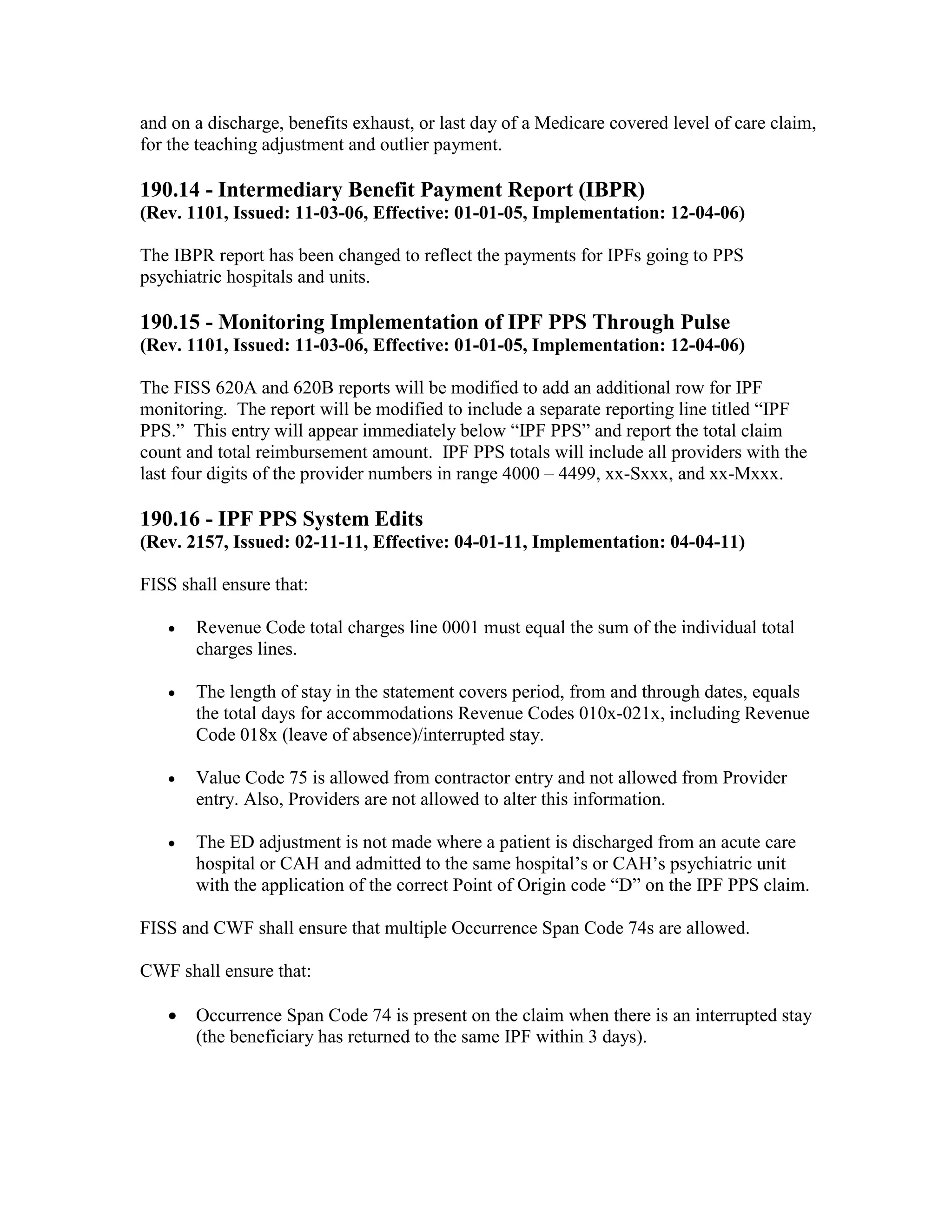and on a discharge, benefits exhaust, or last day of a Medicare covered level of care claim,
for the teaching adjustment and outlier payment.

190.14 - Intermediary Benefit Payment Report (IBPR)
(Rev. 1101, Issued: 11-03-06, Effective: 01-01-05, Implementation: 12-04-06)
The IBPR report has been changed to reflect the payments for IPFs going to PPS
psychiatric hospitals and units.

190.15 - Monitoring Implementation of IPF PPS Through Pulse
(Rev. 1101, Issued: 11-03-06, Effective: 01-01-05, Implementation: 12-04-06)
The FISS 620A and 620B reports will be modified to add an additional row for IPF
monitoring. The report will be modified to include a separate reporting line titled “IPF
PPS.” This entry will appear immediately below “IPF PPS” and report the total claim
count and total reimbursement amount. IPF PPS totals will include all providers with the
last four digits of the provider numbers in range 4000 – 4499, xx-Sxxx, and xx-Mxxx.

190.16 - IPF PPS System Edits
(Rev. 2157, Issued: 02-11-11, Effective: 04-01-11, Implementation: 04-04-11)
FISS shall ensure that:
•

Revenue Code total charges line 0001 must equal the sum of the individual total
charges lines.

•

The length of stay in the statement covers period, from and through dates, equals
the total days for accommodations Revenue Codes 010x-021x, including Revenue
Code 018x (leave of absence)/interrupted stay.

•

Value Code 75 is allowed from contractor entry and not allowed from Provider
entry. Also, Providers are not allowed to alter this information.

•

The ED adjustment is not made where a patient is discharged from an acute care
hospital or CAH and admitted to the same hospital’s or CAH’s psychiatric unit
with the application of the correct Point of Origin code “D” on the IPF PPS claim.

FISS and CWF shall ensure that multiple Occurrence Span Code 74s are allowed.
CWF shall ensure that:
•

Occurrence Span Code 74 is present on the claim when there is an interrupted stay
(the beneficiary has returned to the same IPF within 3 days).

 