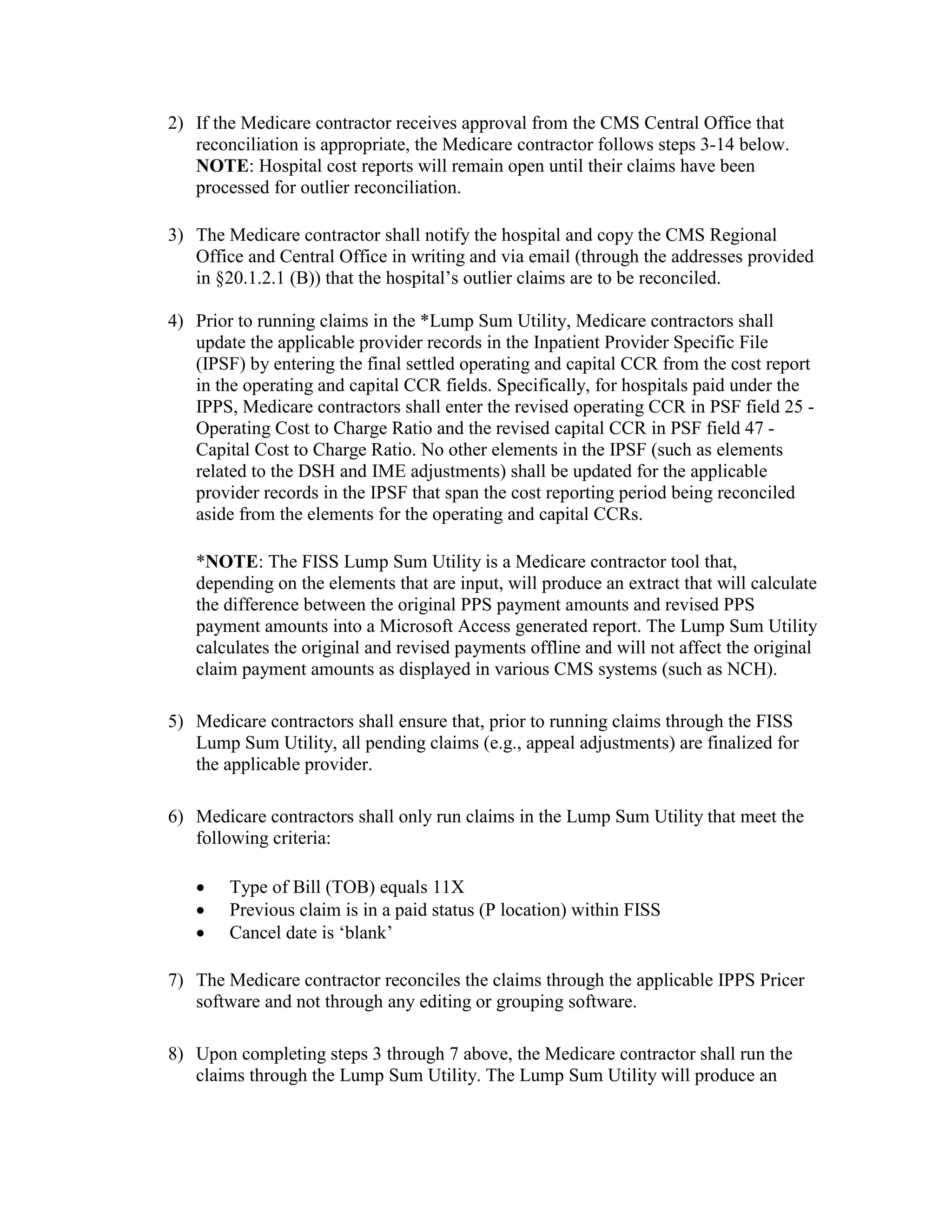 2) If the Medicare contractor receives approval from the CMS Central Office that
reconciliation is appropriate, the Medicare contractor follows steps 3-14 below.
NOTE: Hospital cost reports will remain open until their claims have been
processed for outlier reconciliation.
3) The Medicare contractor shall notify the hospital and copy the CMS Regional
Office and Central Office in writing and via email (through the addresses provided
in §20.1.2.1 (B)) that the hospital’s outlier claims are to be reconciled.
4) Prior to running claims in the *Lump Sum Utility, Medicare contractors shall
update the applicable provider records in the Inpatient Provider Specific File
(IPSF) by entering the final settled operating and capital CCR from the cost report
in the operating and capital CCR fields. Specifically, for hospitals paid under the
IPPS, Medicare contractors shall enter the revised operating CCR in PSF field 25 Operating Cost to Charge Ratio and the revised capital CCR in PSF field 47 Capital Cost to Charge Ratio. No other elements in the IPSF (such as elements
related to the DSH and IME adjustments) shall be updated for the applicable
provider records in the IPSF that span the cost reporting period being reconciled
aside from the elements for the operating and capital CCRs.
*NOTE: The FISS Lump Sum Utility is a Medicare contractor tool that,
depending on the elements that are input, will produce an extract that will calculate
the difference between the original PPS payment amounts and revised PPS
payment amounts into a Microsoft Access generated report. The Lump Sum Utility
calculates the original and revised payments offline and will not affect the original
claim payment amounts as displayed in various CMS systems (such as NCH).
5) Medicare contractors shall ensure that, prior to running claims through the FISS
Lump Sum Utility, all pending claims (e.g., appeal adjustments) are finalized for
the applicable provider.
6) Medicare contractors shall only run claims in the Lump Sum Utility that meet the
following criteria:
•
•
•

Type of Bill (TOB) equals 11X
Previous claim is in a paid status (P location) within FISS
Cancel date is ‘blank’

7) The Medicare contractor reconciles the claims through the applicable IPPS Pricer
software and not through any editing or grouping software.
8) Upon completing steps 3 through 7 above, the Medicare contractor shall run the
claims through the Lump Sum Utility. The Lump Sum Utility will produce an

 