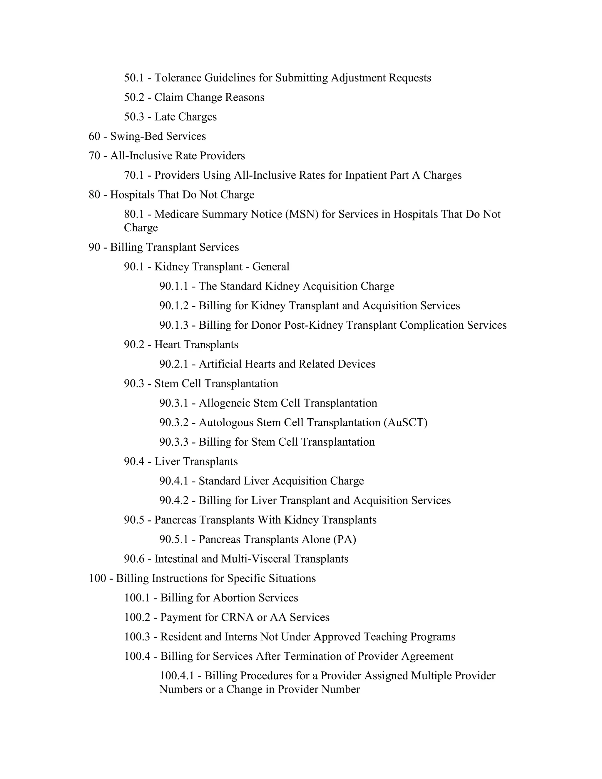 50.1 - Tolerance Guidelines for Submitting Adjustment Requests
50.2 - Claim Change Reasons
50.3 - Late Charges
60 - Swing-Bed Services
70 - All-Inclusive Rate Providers
70.1 - Providers Using All-Inclusive Rates for Inpatient Part A Charges
80 - Hospitals That Do Not Charge
80.1 - Medicare Summary Notice (MSN) for Services in Hospitals That Do Not
Charge
90 - Billing Transplant Services
90.1 - Kidney Transplant - General
90.1.1 - The Standard Kidney Acquisition Charge
90.1.2 - Billing for Kidney Transplant and Acquisition Services
90.1.3 - Billing for Donor Post-Kidney Transplant Complication Services
90.2 - Heart Transplants
90.2.1 - Artificial Hearts and Related Devices
90.3 - Stem Cell Transplantation
90.3.1 - Allogeneic Stem Cell Transplantation
90.3.2 - Autologous Stem Cell Transplantation (AuSCT)
90.3.3 - Billing for Stem Cell Transplantation
90.4 - Liver Transplants
90.4.1 - Standard Liver Acquisition Charge
90.4.2 - Billing for Liver Transplant and Acquisition Services
90.5 - Pancreas Transplants With Kidney Transplants
90.5.1 - Pancreas Transplants Alone (PA)
90.6 - Intestinal and Multi-Visceral Transplants
100 - Billing Instructions for Specific Situations
100.1 - Billing for Abortion Services
100.2 - Payment for CRNA or AA Services
100.3 - Resident and Interns Not Under Approved Teaching Programs
100.4 - Billing for Services After Termination of Provider Agreement
100.4.1 - Billing Procedures for a Provider Assigned Multiple Provider
Numbers or a Change in Provider Number

 