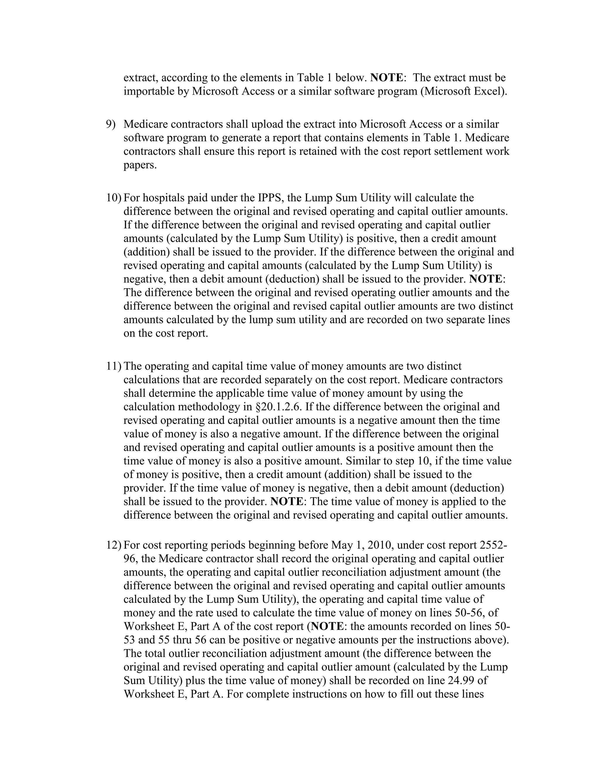extract, according to the elements in Table 1 below. NOTE: The extract must be
importable by Microsoft Access or a similar software program (Microsoft Excel).
9) Medicare contractors shall upload the extract into Microsoft Access or a similar
software program to generate a report that contains elements in Table 1. Medicare
contractors shall ensure this report is retained with the cost report settlement work
papers.
10) For hospitals paid under the IPPS, the Lump Sum Utility will calculate the
difference between the original and revised operating and capital outlier amounts.
If the difference between the original and revised operating and capital outlier
amounts (calculated by the Lump Sum Utility) is positive, then a credit amount
(addition) shall be issued to the provider. If the difference between the original and
revised operating and capital amounts (calculated by the Lump Sum Utility) is
negative, then a debit amount (deduction) shall be issued to the provider. NOTE:
The difference between the original and revised operating outlier amounts and the
difference between the original and revised capital outlier amounts are two distinct
amounts calculated by the lump sum utility and are recorded on two separate lines
on the cost report.
11) The operating and capital time value of money amounts are two distinct
calculations that are recorded separately on the cost report. Medicare contractors
shall determine the applicable time value of money amount by using the
calculation methodology in §20.1.2.6. If the difference between the original and
revised operating and capital outlier amounts is a negative amount then the time
value of money is also a negative amount. If the difference between the original
and revised operating and capital outlier amounts is a positive amount then the
time value of money is also a positive amount. Similar to step 10, if the time value
of money is positive, then a credit amount (addition) shall be issued to the
provider. If the time value of money is negative, then a debit amount (deduction)
shall be issued to the provider. NOTE: The time value of money is applied to the
difference between the original and revised operating and capital outlier amounts.
12) For cost reporting periods beginning before May 1, 2010, under cost report 255296, the Medicare contractor shall record the original operating and capital outlier
amounts, the operating and capital outlier reconciliation adjustment amount (the
difference between the original and revised operating and capital outlier amounts
calculated by the Lump Sum Utility), the operating and capital time value of
money and the rate used to calculate the time value of money on lines 50-56, of
Worksheet E, Part A of the cost report (NOTE: the amounts recorded on lines 5053 and 55 thru 56 can be positive or negative amounts per the instructions above).
The total outlier reconciliation adjustment amount (the difference between the
original and revised operating and capital outlier amount (calculated by the Lump
Sum Utility) plus the time value of money) shall be recorded on line 24.99 of
Worksheet E, Part A. For complete instructions on how to fill out these lines

 