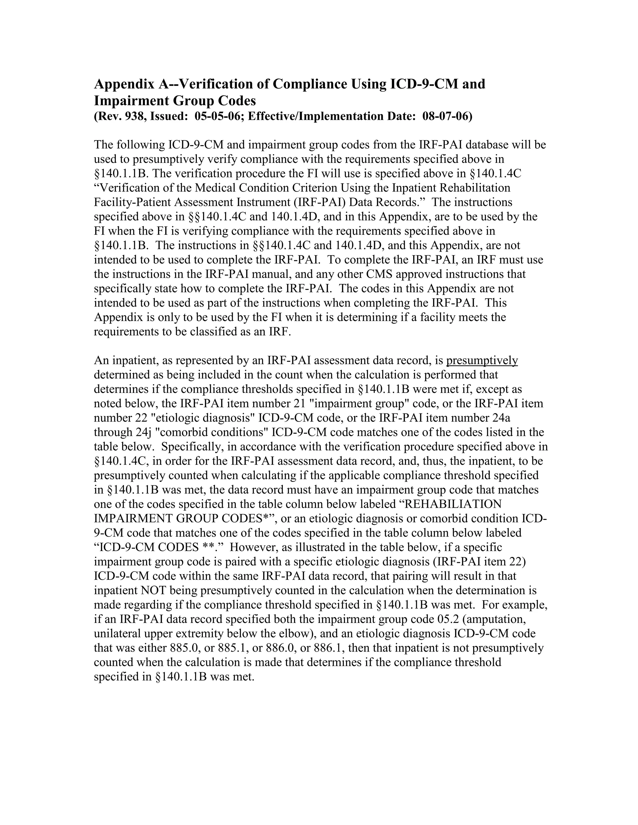 Appendix A--Verification of Compliance Using ICD-9-CM and
Impairment Group Codes
(Rev. 938, Issued: 05-05-06; Effective/Implementation Date: 08-07-06)
The following ICD-9-CM and impairment group codes from the IRF-PAI database will be
used to presumptively verify compliance with the requirements specified above in
§140.1.1B. The verification procedure the FI will use is specified above in §140.1.4C
“Verification of the Medical Condition Criterion Using the Inpatient Rehabilitation
Facility-Patient Assessment Instrument (IRF-PAI) Data Records.” The instructions
specified above in §§140.1.4C and 140.1.4D, and in this Appendix, are to be used by the
FI when the FI is verifying compliance with the requirements specified above in
§140.1.1B. The instructions in §§140.1.4C and 140.1.4D, and this Appendix, are not
intended to be used to complete the IRF-PAI. To complete the IRF-PAI, an IRF must use
the instructions in the IRF-PAI manual, and any other CMS approved instructions that
specifically state how to complete the IRF-PAI. The codes in this Appendix are not
intended to be used as part of the instructions when completing the IRF-PAI. This
Appendix is only to be used by the FI when it is determining if a facility meets the
requirements to be classified as an IRF.
An inpatient, as represented by an IRF-PAI assessment data record, is presumptively
determined as being included in the count when the calculation is performed that
determines if the compliance thresholds specified in §140.1.1B were met if, except as
noted below, the IRF-PAI item number 21 "impairment group" code, or the IRF-PAI item
number 22 "etiologic diagnosis" ICD-9-CM code, or the IRF-PAI item number 24a
through 24j "comorbid conditions" ICD-9-CM code matches one of the codes listed in the
table below. Specifically, in accordance with the verification procedure specified above in
§140.1.4C, in order for the IRF-PAI assessment data record, and, thus, the inpatient, to be
presumptively counted when calculating if the applicable compliance threshold specified
in §140.1.1B was met, the data record must have an impairment group code that matches
one of the codes specified in the table column below labeled “REHABILIATION
IMPAIRMENT GROUP CODES*”, or an etiologic diagnosis or comorbid condition ICD9-CM code that matches one of the codes specified in the table column below labeled
“ICD-9-CM CODES **.” However, as illustrated in the table below, if a specific
impairment group code is paired with a specific etiologic diagnosis (IRF-PAI item 22)
ICD-9-CM code within the same IRF-PAI data record, that pairing will result in that
inpatient NOT being presumptively counted in the calculation when the determination is
made regarding if the compliance threshold specified in §140.1.1B was met. For example,
if an IRF-PAI data record specified both the impairment group code 05.2 (amputation,
unilateral upper extremity below the elbow), and an etiologic diagnosis ICD-9-CM code
that was either 885.0, or 885.1, or 886.0, or 886.1, then that inpatient is not presumptively
counted when the calculation is made that determines if the compliance threshold
specified in §140.1.1B was met.

 