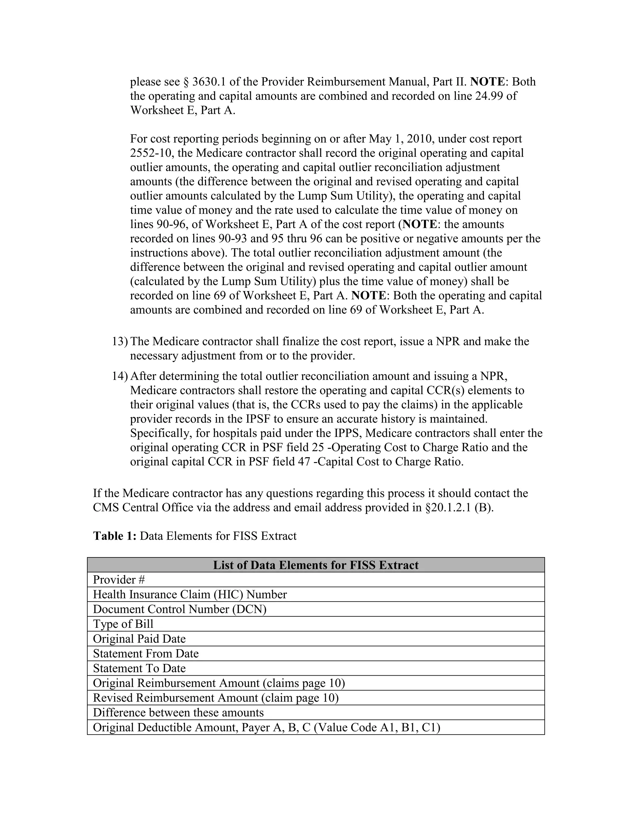 please see § 3630.1 of the Provider Reimbursement Manual, Part II. NOTE: Both
the operating and capital amounts are combined and recorded on line 24.99 of
Worksheet E, Part A.
For cost reporting periods beginning on or after May 1, 2010, under cost report
2552-10, the Medicare contractor shall record the original operating and capital
outlier amounts, the operating and capital outlier reconciliation adjustment
amounts (the difference between the original and revised operating and capital
outlier amounts calculated by the Lump Sum Utility), the operating and capital
time value of money and the rate used to calculate the time value of money on
lines 90-96, of Worksheet E, Part A of the cost report (NOTE: the amounts
recorded on lines 90-93 and 95 thru 96 can be positive or negative amounts per the
instructions above). The total outlier reconciliation adjustment amount (the
difference between the original and revised operating and capital outlier amount
(calculated by the Lump Sum Utility) plus the time value of money) shall be
recorded on line 69 of Worksheet E, Part A. NOTE: Both the operating and capital
amounts are combined and recorded on line 69 of Worksheet E, Part A.
13) The Medicare contractor shall finalize the cost report, issue a NPR and make the
necessary adjustment from or to the provider.
14) After determining the total outlier reconciliation amount and issuing a NPR,
Medicare contractors shall restore the operating and capital CCR(s) elements to
their original values (that is, the CCRs used to pay the claims) in the applicable
provider records in the IPSF to ensure an accurate history is maintained.
Specifically, for hospitals paid under the IPPS, Medicare contractors shall enter the
original operating CCR in PSF field 25 -Operating Cost to Charge Ratio and the
original capital CCR in PSF field 47 -Capital Cost to Charge Ratio.
If the Medicare contractor has any questions regarding this process it should contact the
CMS Central Office via the address and email address provided in §20.1.2.1 (B).
Table 1: Data Elements for FISS Extract
List of Data Elements for FISS Extract
Provider #
Health Insurance Claim (HIC) Number
Document Control Number (DCN)
Type of Bill
Original Paid Date
Statement From Date
Statement To Date
Original Reimbursement Amount (claims page 10)
Revised Reimbursement Amount (claim page 10)
Difference between these amounts
Original Deductible Amount, Payer A, B, C (Value Code A1, B1, C1)

 