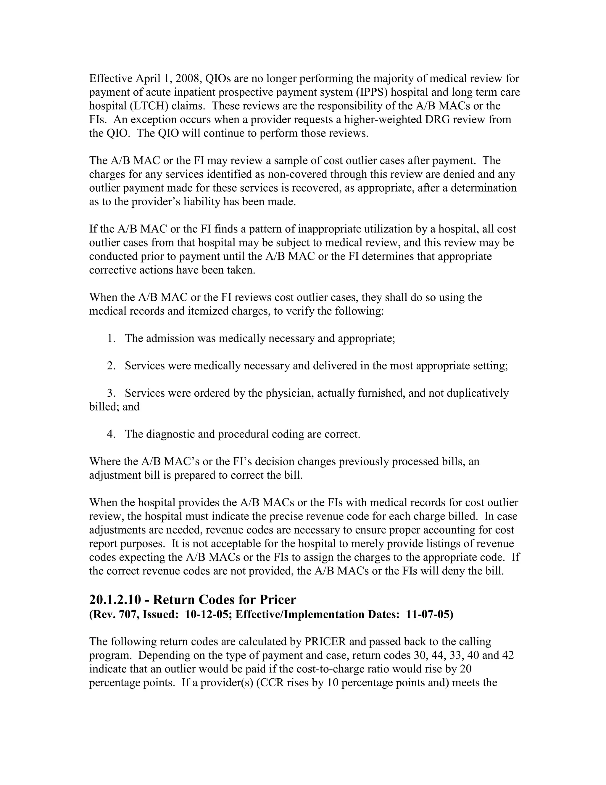 Effective April 1, 2008, QIOs are no longer performing the majority of medical review for
payment of acute inpatient prospective payment system (IPPS) hospital and long term care
hospital (LTCH) claims. These reviews are the responsibility of the A/B MACs or the
FIs. An exception occurs when a provider requests a higher-weighted DRG review from
the QIO. The QIO will continue to perform those reviews.
The A/B MAC or the FI may review a sample of cost outlier cases after payment. The
charges for any services identified as non-covered through this review are denied and any
outlier payment made for these services is recovered, as appropriate, after a determination
as to the provider’s liability has been made.
If the A/B MAC or the FI finds a pattern of inappropriate utilization by a hospital, all cost
outlier cases from that hospital may be subject to medical review, and this review may be
conducted prior to payment until the A/B MAC or the FI determines that appropriate
corrective actions have been taken.
When the A/B MAC or the FI reviews cost outlier cases, they shall do so using the
medical records and itemized charges, to verify the following:
1. The admission was medically necessary and appropriate;
2. Services were medically necessary and delivered in the most appropriate setting;
3. Services were ordered by the physician, actually furnished, and not duplicatively
billed; and
4. The diagnostic and procedural coding are correct.
Where the A/B MAC’s or the FI’s decision changes previously processed bills, an
adjustment bill is prepared to correct the bill.
When the hospital provides the A/B MACs or the FIs with medical records for cost outlier
review, the hospital must indicate the precise revenue code for each charge billed. In case
adjustments are needed, revenue codes are necessary to ensure proper accounting for cost
report purposes. It is not acceptable for the hospital to merely provide listings of revenue
codes expecting the A/B MACs or the FIs to assign the charges to the appropriate code. If
the correct revenue codes are not provided, the A/B MACs or the FIs will deny the bill.

20.1.2.10 - Return Codes for Pricer
(Rev. 707, Issued: 10-12-05; Effective/Implementation Dates: 11-07-05)
The following return codes are calculated by PRICER and passed back to the calling
program. Depending on the type of payment and case, return codes 30, 44, 33, 40 and 42
indicate that an outlier would be paid if the cost-to-charge ratio would rise by 20
percentage points. If a provider(s) (CCR rises by 10 percentage points and) meets the

 