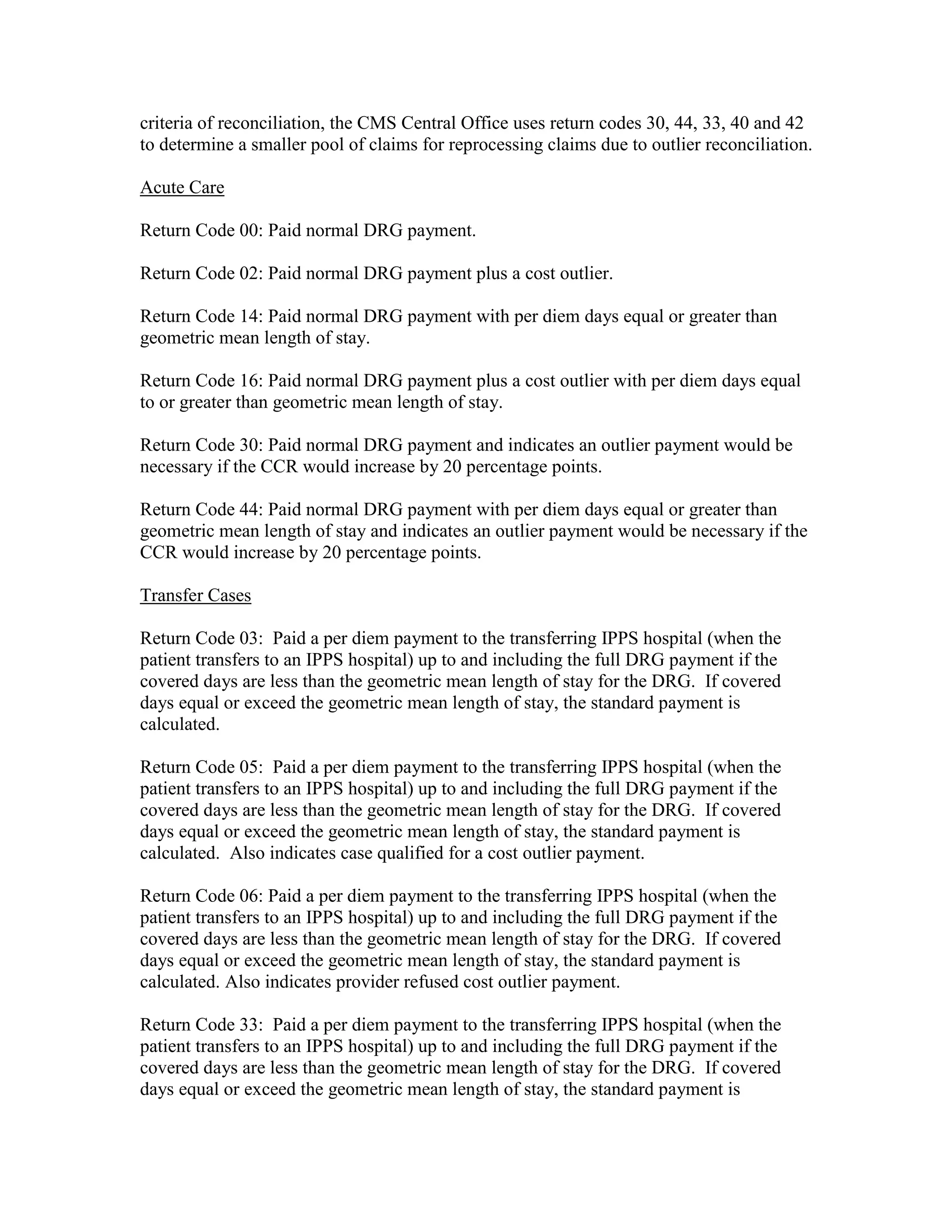 criteria of reconciliation, the CMS Central Office uses return codes 30, 44, 33, 40 and 42
to determine a smaller pool of claims for reprocessing claims due to outlier reconciliation.
Acute Care
Return Code 00: Paid normal DRG payment.
Return Code 02: Paid normal DRG payment plus a cost outlier.
Return Code 14: Paid normal DRG payment with per diem days equal or greater than
geometric mean length of stay.
Return Code 16: Paid normal DRG payment plus a cost outlier with per diem days equal
to or greater than geometric mean length of stay.
Return Code 30: Paid normal DRG payment and indicates an outlier payment would be
necessary if the CCR would increase by 20 percentage points.
Return Code 44: Paid normal DRG payment with per diem days equal or greater than
geometric mean length of stay and indicates an outlier payment would be necessary if the
CCR would increase by 20 percentage points.
Transfer Cases
Return Code 03: Paid a per diem payment to the transferring IPPS hospital (when the
patient transfers to an IPPS hospital) up to and including the full DRG payment if the
covered days are less than the geometric mean length of stay for the DRG. If covered
days equal or exceed the geometric mean length of stay, the standard payment is
calculated.
Return Code 05: Paid a per diem payment to the transferring IPPS hospital (when the
patient transfers to an IPPS hospital) up to and including the full DRG payment if the
covered days are less than the geometric mean length of stay for the DRG. If covered
days equal or exceed the geometric mean length of stay, the standard payment is
calculated. Also indicates case qualified for a cost outlier payment.
Return Code 06: Paid a per diem payment to the transferring IPPS hospital (when the
patient transfers to an IPPS hospital) up to and including the full DRG payment if the
covered days are less than the geometric mean length of stay for the DRG. If covered
days equal or exceed the geometric mean length of stay, the standard payment is
calculated. Also indicates provider refused cost outlier payment.
Return Code 33: Paid a per diem payment to the transferring IPPS hospital (when the
patient transfers to an IPPS hospital) up to and including the full DRG payment if the
covered days are less than the geometric mean length of stay for the DRG. If covered
days equal or exceed the geometric mean length of stay, the standard payment is

 