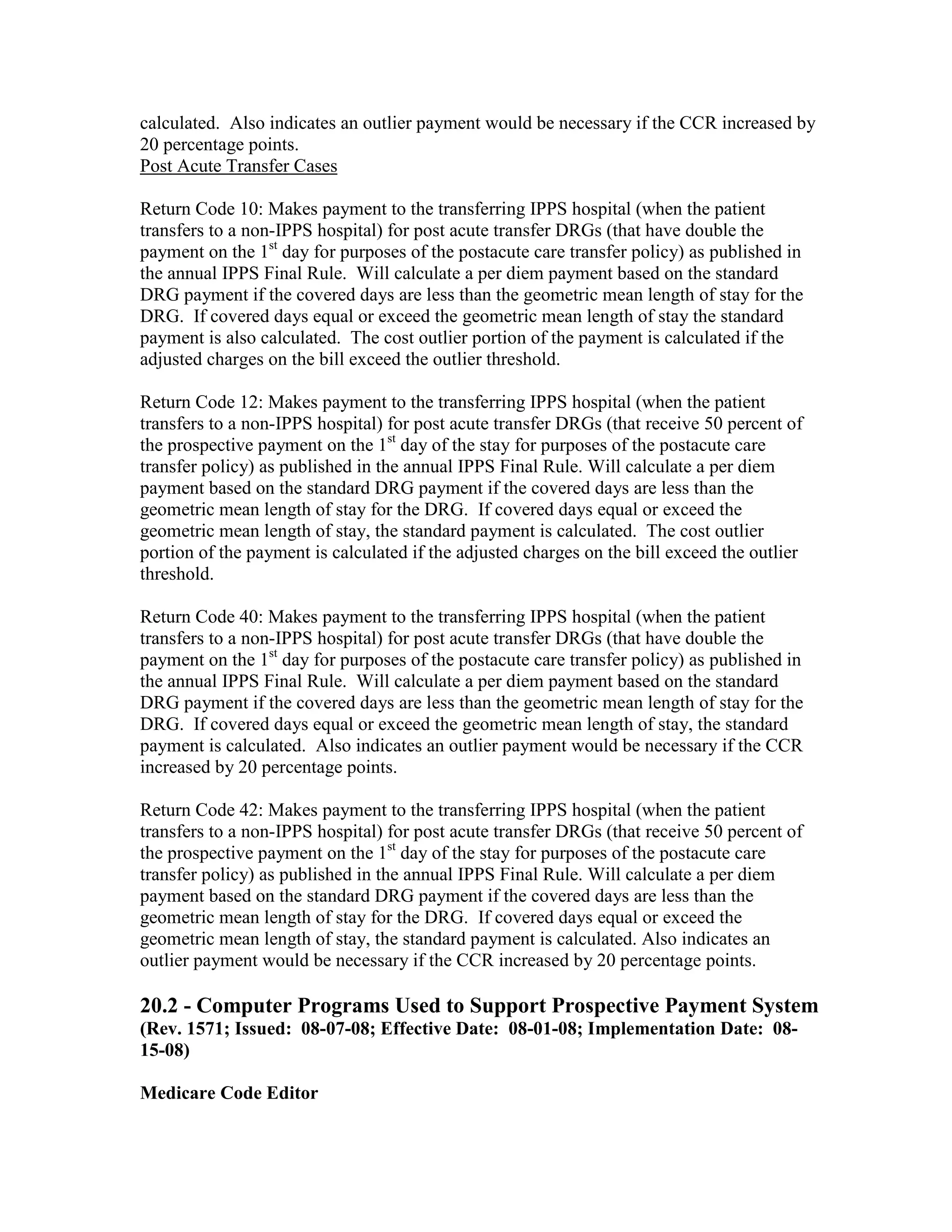 calculated. Also indicates an outlier payment would be necessary if the CCR increased by
20 percentage points.
Post Acute Transfer Cases
Return Code 10: Makes payment to the transferring IPPS hospital (when the patient
transfers to a non-IPPS hospital) for post acute transfer DRGs (that have double the
payment on the 1st day for purposes of the postacute care transfer policy) as published in
the annual IPPS Final Rule. Will calculate a per diem payment based on the standard
DRG payment if the covered days are less than the geometric mean length of stay for the
DRG. If covered days equal or exceed the geometric mean length of stay the standard
payment is also calculated. The cost outlier portion of the payment is calculated if the
adjusted charges on the bill exceed the outlier threshold.
Return Code 12: Makes payment to the transferring IPPS hospital (when the patient
transfers to a non-IPPS hospital) for post acute transfer DRGs (that receive 50 percent of
the prospective payment on the 1st day of the stay for purposes of the postacute care
transfer policy) as published in the annual IPPS Final Rule. Will calculate a per diem
payment based on the standard DRG payment if the covered days are less than the
geometric mean length of stay for the DRG. If covered days equal or exceed the
geometric mean length of stay, the standard payment is calculated. The cost outlier
portion of the payment is calculated if the adjusted charges on the bill exceed the outlier
threshold.
Return Code 40: Makes payment to the transferring IPPS hospital (when the patient
transfers to a non-IPPS hospital) for post acute transfer DRGs (that have double the
payment on the 1st day for purposes of the postacute care transfer policy) as published in
the annual IPPS Final Rule. Will calculate a per diem payment based on the standard
DRG payment if the covered days are less than the geometric mean length of stay for the
DRG. If covered days equal or exceed the geometric mean length of stay, the standard
payment is calculated. Also indicates an outlier payment would be necessary if the CCR
increased by 20 percentage points.
Return Code 42: Makes payment to the transferring IPPS hospital (when the patient
transfers to a non-IPPS hospital) for post acute transfer DRGs (that receive 50 percent of
the prospective payment on the 1st day of the stay for purposes of the postacute care
transfer policy) as published in the annual IPPS Final Rule. Will calculate a per diem
payment based on the standard DRG payment if the covered days are less than the
geometric mean length of stay for the DRG. If covered days equal or exceed the
geometric mean length of stay, the standard payment is calculated. Also indicates an
outlier payment would be necessary if the CCR increased by 20 percentage points.

20.2 - Computer Programs Used to Support Prospective Payment System
(Rev. 1571; Issued: 08-07-08; Effective Date: 08-01-08; Implementation Date: 0815-08)
Medicare Code Editor

 