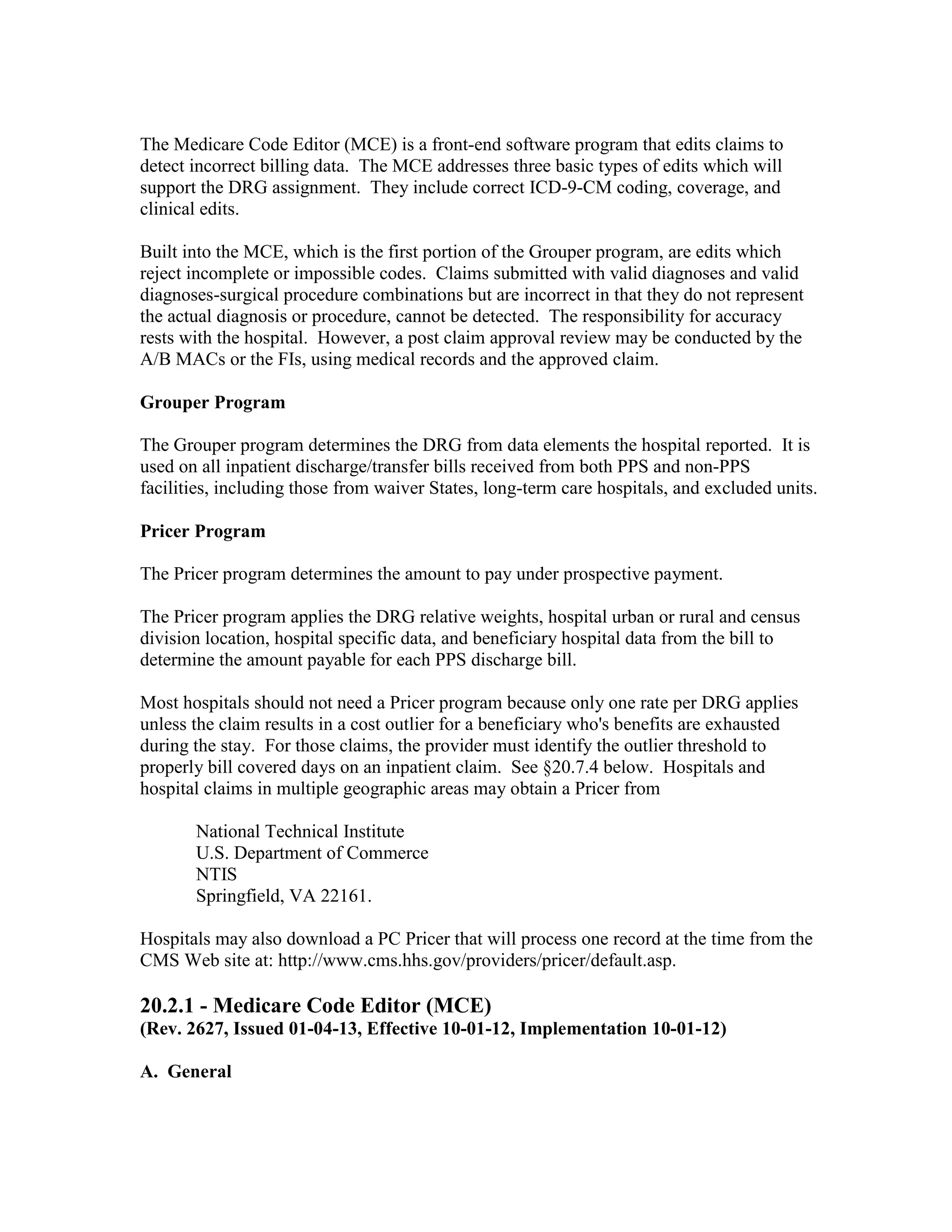 The Medicare Code Editor (MCE) is a front-end software program that edits claims to
detect incorrect billing data. The MCE addresses three basic types of edits which will
support the DRG assignment. They include correct ICD-9-CM coding, coverage, and
clinical edits.
Built into the MCE, which is the first portion of the Grouper program, are edits which
reject incomplete or impossible codes. Claims submitted with valid diagnoses and valid
diagnoses-surgical procedure combinations but are incorrect in that they do not represent
the actual diagnosis or procedure, cannot be detected. The responsibility for accuracy
rests with the hospital. However, a post claim approval review may be conducted by the
A/B MACs or the FIs, using medical records and the approved claim.
Grouper Program
The Grouper program determines the DRG from data elements the hospital reported. It is
used on all inpatient discharge/transfer bills received from both PPS and non-PPS
facilities, including those from waiver States, long-term care hospitals, and excluded units.
Pricer Program
The Pricer program determines the amount to pay under prospective payment.
The Pricer program applies the DRG relative weights, hospital urban or rural and census
division location, hospital specific data, and beneficiary hospital data from the bill to
determine the amount payable for each PPS discharge bill.
Most hospitals should not need a Pricer program because only one rate per DRG applies
unless the claim results in a cost outlier for a beneficiary who's benefits are exhausted
during the stay. For those claims, the provider must identify the outlier threshold to
properly bill covered days on an inpatient claim. See §20.7.4 below. Hospitals and
hospital claims in multiple geographic areas may obtain a Pricer from
National Technical Institute
U.S. Department of Commerce
NTIS
Springfield, VA 22161.
Hospitals may also download a PC Pricer that will process one record at the time from the
CMS Web site at: http://www.cms.hhs.gov/providers/pricer/default.asp.

20.2.1 - Medicare Code Editor (MCE)
(Rev. 2627, Issued 01-04-13, Effective 10-01-12, Implementation 10-01-12)
A. General

 