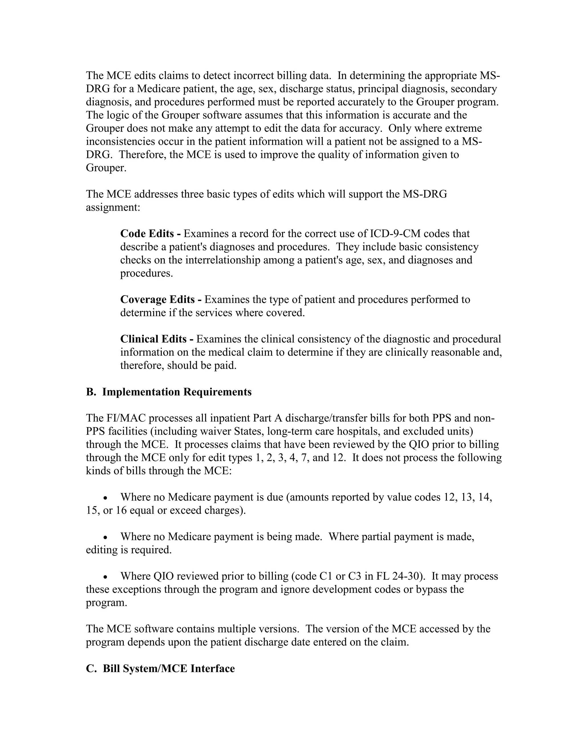 The MCE edits claims to detect incorrect billing data. In determining the appropriate MSDRG for a Medicare patient, the age, sex, discharge status, principal diagnosis, secondary
diagnosis, and procedures performed must be reported accurately to the Grouper program.
The logic of the Grouper software assumes that this information is accurate and the
Grouper does not make any attempt to edit the data for accuracy. Only where extreme
inconsistencies occur in the patient information will a patient not be assigned to a MSDRG. Therefore, the MCE is used to improve the quality of information given to
Grouper.
The MCE addresses three basic types of edits which will support the MS-DRG
assignment:
Code Edits - Examines a record for the correct use of ICD-9-CM codes that
describe a patient's diagnoses and procedures. They include basic consistency
checks on the interrelationship among a patient's age, sex, and diagnoses and
procedures.
Coverage Edits - Examines the type of patient and procedures performed to
determine if the services where covered.
Clinical Edits - Examines the clinical consistency of the diagnostic and procedural
information on the medical claim to determine if they are clinically reasonable and,
therefore, should be paid.
B. Implementation Requirements
The FI/MAC processes all inpatient Part A discharge/transfer bills for both PPS and nonPPS facilities (including waiver States, long-term care hospitals, and excluded units)
through the MCE. It processes claims that have been reviewed by the QIO prior to billing
through the MCE only for edit types 1, 2, 3, 4, 7, and 12. It does not process the following
kinds of bills through the MCE:
• Where no Medicare payment is due (amounts reported by value codes 12, 13, 14,
15, or 16 equal or exceed charges).
• Where no Medicare payment is being made. Where partial payment is made,
editing is required.
•

Where QIO reviewed prior to billing (code C1 or C3 in FL 24-30). It may process
these exceptions through the program and ignore development codes or bypass the
program.
The MCE software contains multiple versions. The version of the MCE accessed by the
program depends upon the patient discharge date entered on the claim.
C. Bill System/MCE Interface

 