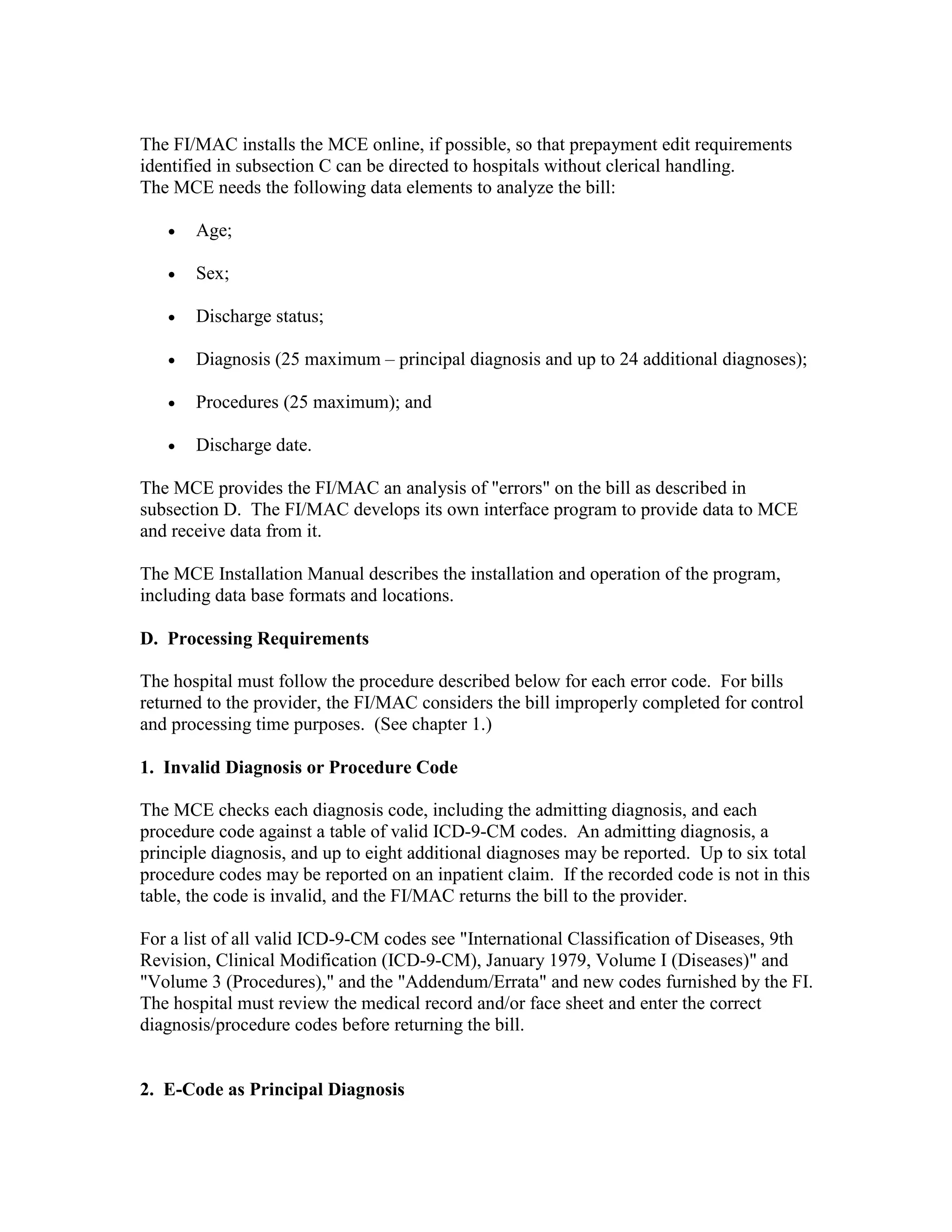 The FI/MAC installs the MCE online, if possible, so that prepayment edit requirements
identified in subsection C can be directed to hospitals without clerical handling.
The MCE needs the following data elements to analyze the bill:
•

Age;

•

Sex;

•

Discharge status;

•

Diagnosis (25 maximum – principal diagnosis and up to 24 additional diagnoses);

•

Procedures (25 maximum); and

•

Discharge date.

The MCE provides the FI/MAC an analysis of "errors" on the bill as described in
subsection D. The FI/MAC develops its own interface program to provide data to MCE
and receive data from it.
The MCE Installation Manual describes the installation and operation of the program,
including data base formats and locations.
D. Processing Requirements
The hospital must follow the procedure described below for each error code. For bills
returned to the provider, the FI/MAC considers the bill improperly completed for control
and processing time purposes. (See chapter 1.)
1. Invalid Diagnosis or Procedure Code
The MCE checks each diagnosis code, including the admitting diagnosis, and each
procedure code against a table of valid ICD-9-CM codes. An admitting diagnosis, a
principle diagnosis, and up to eight additional diagnoses may be reported. Up to six total
procedure codes may be reported on an inpatient claim. If the recorded code is not in this
table, the code is invalid, and the FI/MAC returns the bill to the provider.
For a list of all valid ICD-9-CM codes see "International Classification of Diseases, 9th
Revision, Clinical Modification (ICD-9-CM), January 1979, Volume I (Diseases)" and
"Volume 3 (Procedures)," and the "Addendum/Errata" and new codes furnished by the FI.
The hospital must review the medical record and/or face sheet and enter the correct
diagnosis/procedure codes before returning the bill.

2. E-Code as Principal Diagnosis

 