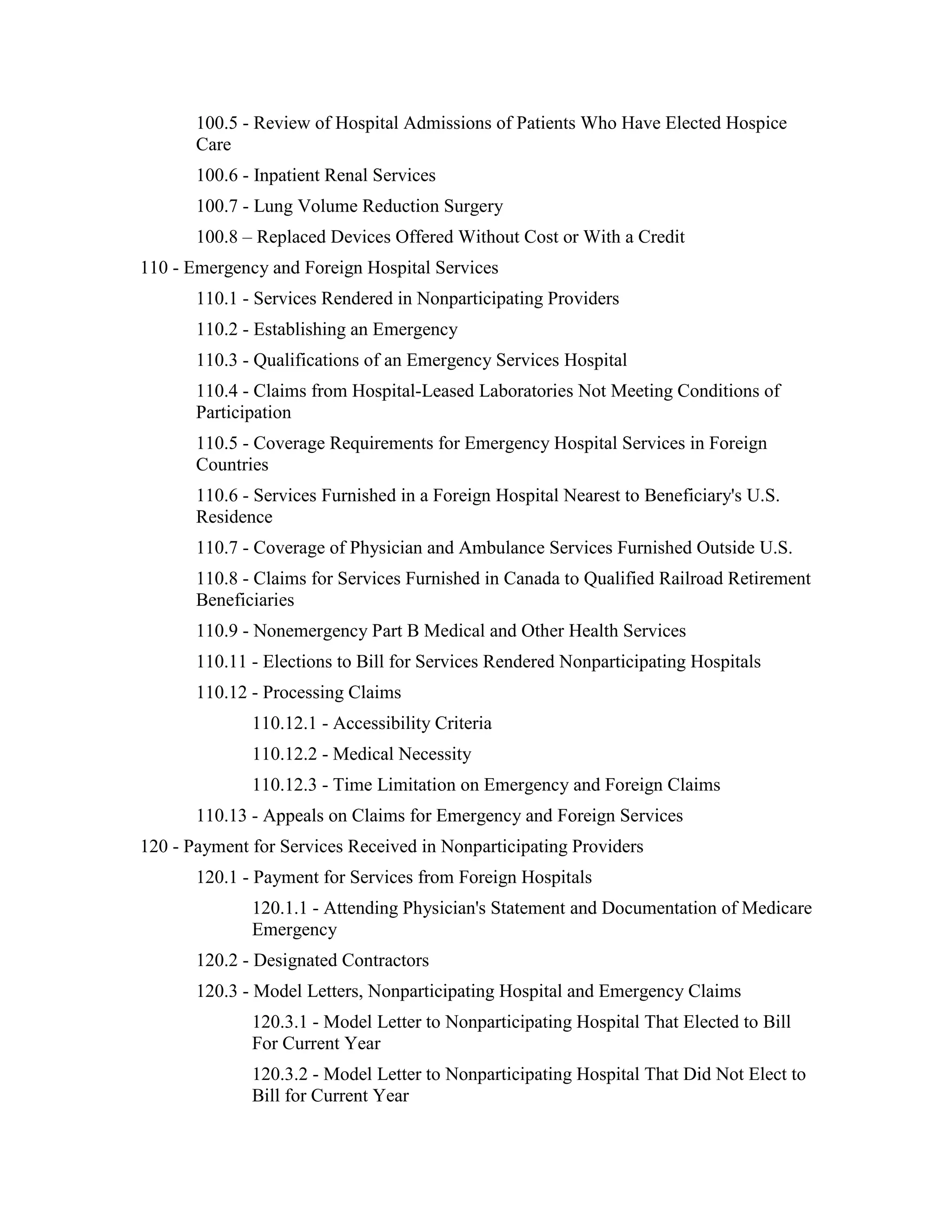 100.5 - Review of Hospital Admissions of Patients Who Have Elected Hospice
Care
100.6 - Inpatient Renal Services
100.7 - Lung Volume Reduction Surgery
100.8 – Replaced Devices Offered Without Cost or With a Credit
110 - Emergency and Foreign Hospital Services
110.1 - Services Rendered in Nonparticipating Providers
110.2 - Establishing an Emergency
110.3 - Qualifications of an Emergency Services Hospital
110.4 - Claims from Hospital-Leased Laboratories Not Meeting Conditions of
Participation
110.5 - Coverage Requirements for Emergency Hospital Services in Foreign
Countries
110.6 - Services Furnished in a Foreign Hospital Nearest to Beneficiary's U.S.
Residence
110.7 - Coverage of Physician and Ambulance Services Furnished Outside U.S.
110.8 - Claims for Services Furnished in Canada to Qualified Railroad Retirement
Beneficiaries
110.9 - Nonemergency Part B Medical and Other Health Services
110.11 - Elections to Bill for Services Rendered Nonparticipating Hospitals
110.12 - Processing Claims
110.12.1 - Accessibility Criteria
110.12.2 - Medical Necessity
110.12.3 - Time Limitation on Emergency and Foreign Claims
110.13 - Appeals on Claims for Emergency and Foreign Services
120 - Payment for Services Received in Nonparticipating Providers
120.1 - Payment for Services from Foreign Hospitals
120.1.1 - Attending Physician's Statement and Documentation of Medicare
Emergency
120.2 - Designated Contractors
120.3 - Model Letters, Nonparticipating Hospital and Emergency Claims
120.3.1 - Model Letter to Nonparticipating Hospital That Elected to Bill
For Current Year
120.3.2 - Model Letter to Nonparticipating Hospital That Did Not Elect to
Bill for Current Year

 