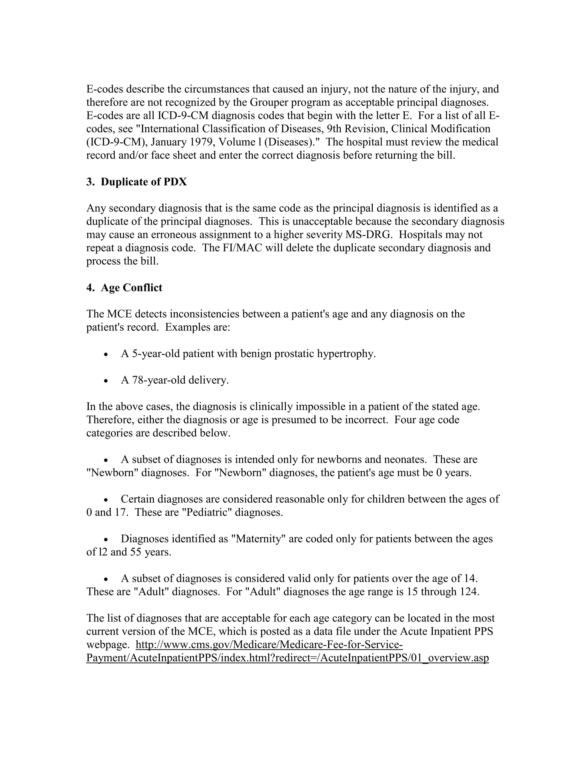 E-codes describe the circumstances that caused an injury, not the nature of the injury, and
therefore are not recognized by the Grouper program as acceptable principal diagnoses.
E-codes are all ICD-9-CM diagnosis codes that begin with the letter E. For a list of all Ecodes, see "International Classification of Diseases, 9th Revision, Clinical Modification
(ICD-9-CM), January 1979, Volume l (Diseases)." The hospital must review the medical
record and/or face sheet and enter the correct diagnosis before returning the bill.
3. Duplicate of PDX
Any secondary diagnosis that is the same code as the principal diagnosis is identified as a
duplicate of the principal diagnoses. This is unacceptable because the secondary diagnosis
may cause an erroneous assignment to a higher severity MS-DRG. Hospitals may not
repeat a diagnosis code. The FI/MAC will delete the duplicate secondary diagnosis and
process the bill.
4. Age Conflict
The MCE detects inconsistencies between a patient's age and any diagnosis on the
patient's record. Examples are:
•

A 5-year-old patient with benign prostatic hypertrophy.

•

A 78-year-old delivery.

In the above cases, the diagnosis is clinically impossible in a patient of the stated age.
Therefore, either the diagnosis or age is presumed to be incorrect. Four age code
categories are described below.
•

A subset of diagnoses is intended only for newborns and neonates. These are
"Newborn" diagnoses. For "Newborn" diagnoses, the patient's age must be 0 years.
• Certain diagnoses are considered reasonable only for children between the ages of
0 and 17. These are "Pediatric" diagnoses.
• Diagnoses identified as "Maternity" are coded only for patients between the ages
of l2 and 55 years.
•

A subset of diagnoses is considered valid only for patients over the age of 14.
These are "Adult" diagnoses. For "Adult" diagnoses the age range is 15 through 124.
The list of diagnoses that are acceptable for each age category can be located in the most
current version of the MCE, which is posted as a data file under the Acute Inpatient PPS
webpage. http://www.cms.gov/Medicare/Medicare-Fee-for-ServicePayment/AcuteInpatientPPS/index.html?redirect=/AcuteInpatientPPS/01_overview.asp

 