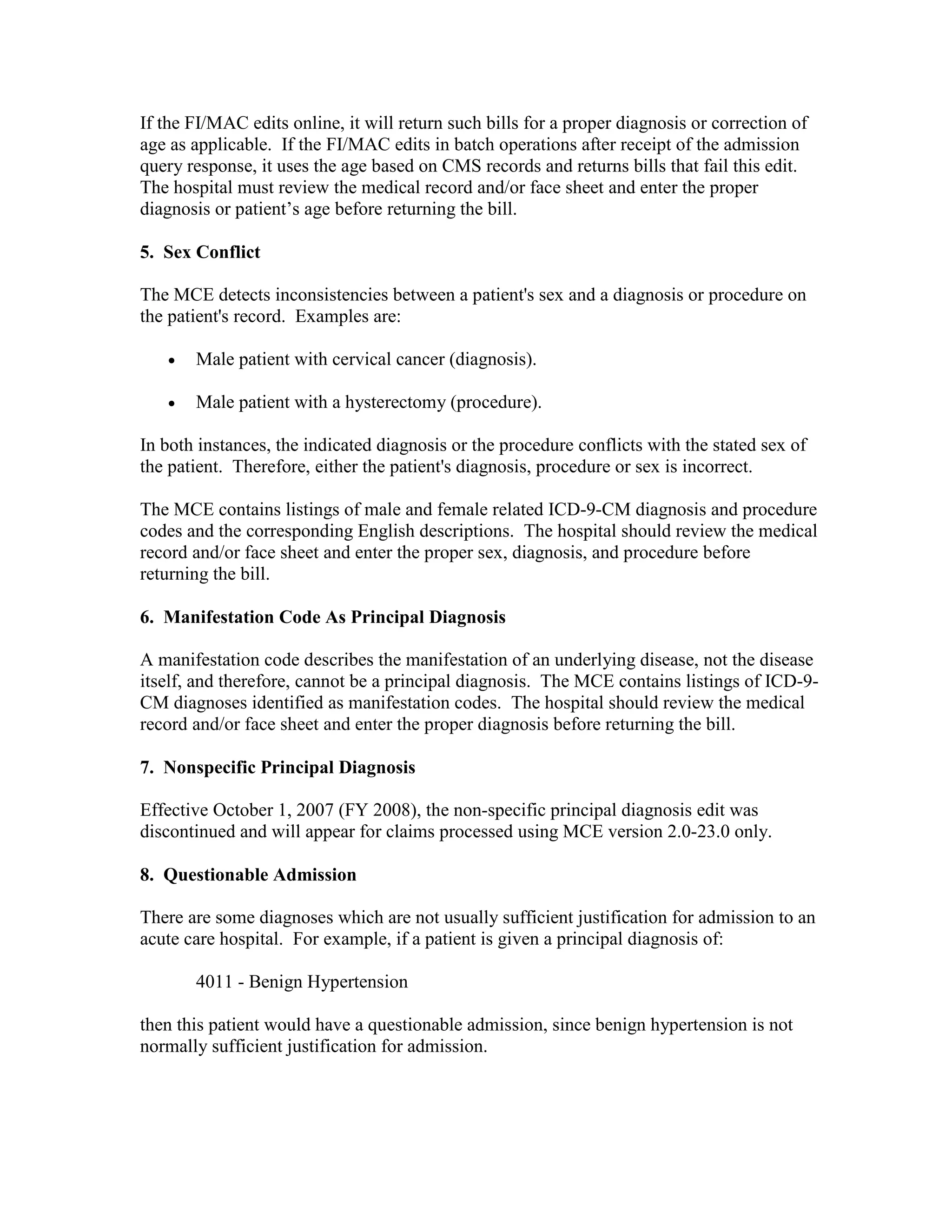 If the FI/MAC edits online, it will return such bills for a proper diagnosis or correction of
age as applicable. If the FI/MAC edits in batch operations after receipt of the admission
query response, it uses the age based on CMS records and returns bills that fail this edit.
The hospital must review the medical record and/or face sheet and enter the proper
diagnosis or patient’s age before returning the bill.
5. Sex Conflict
The MCE detects inconsistencies between a patient's sex and a diagnosis or procedure on
the patient's record. Examples are:
•

Male patient with cervical cancer (diagnosis).

•

Male patient with a hysterectomy (procedure).

In both instances, the indicated diagnosis or the procedure conflicts with the stated sex of
the patient. Therefore, either the patient's diagnosis, procedure or sex is incorrect.
The MCE contains listings of male and female related ICD-9-CM diagnosis and procedure
codes and the corresponding English descriptions. The hospital should review the medical
record and/or face sheet and enter the proper sex, diagnosis, and procedure before
returning the bill.
6. Manifestation Code As Principal Diagnosis
A manifestation code describes the manifestation of an underlying disease, not the disease
itself, and therefore, cannot be a principal diagnosis. The MCE contains listings of ICD-9CM diagnoses identified as manifestation codes. The hospital should review the medical
record and/or face sheet and enter the proper diagnosis before returning the bill.
7. Nonspecific Principal Diagnosis
Effective October 1, 2007 (FY 2008), the non-specific principal diagnosis edit was
discontinued and will appear for claims processed using MCE version 2.0-23.0 only.
8. Questionable Admission
There are some diagnoses which are not usually sufficient justification for admission to an
acute care hospital. For example, if a patient is given a principal diagnosis of:
4011 - Benign Hypertension
then this patient would have a questionable admission, since benign hypertension is not
normally sufficient justification for admission.

 