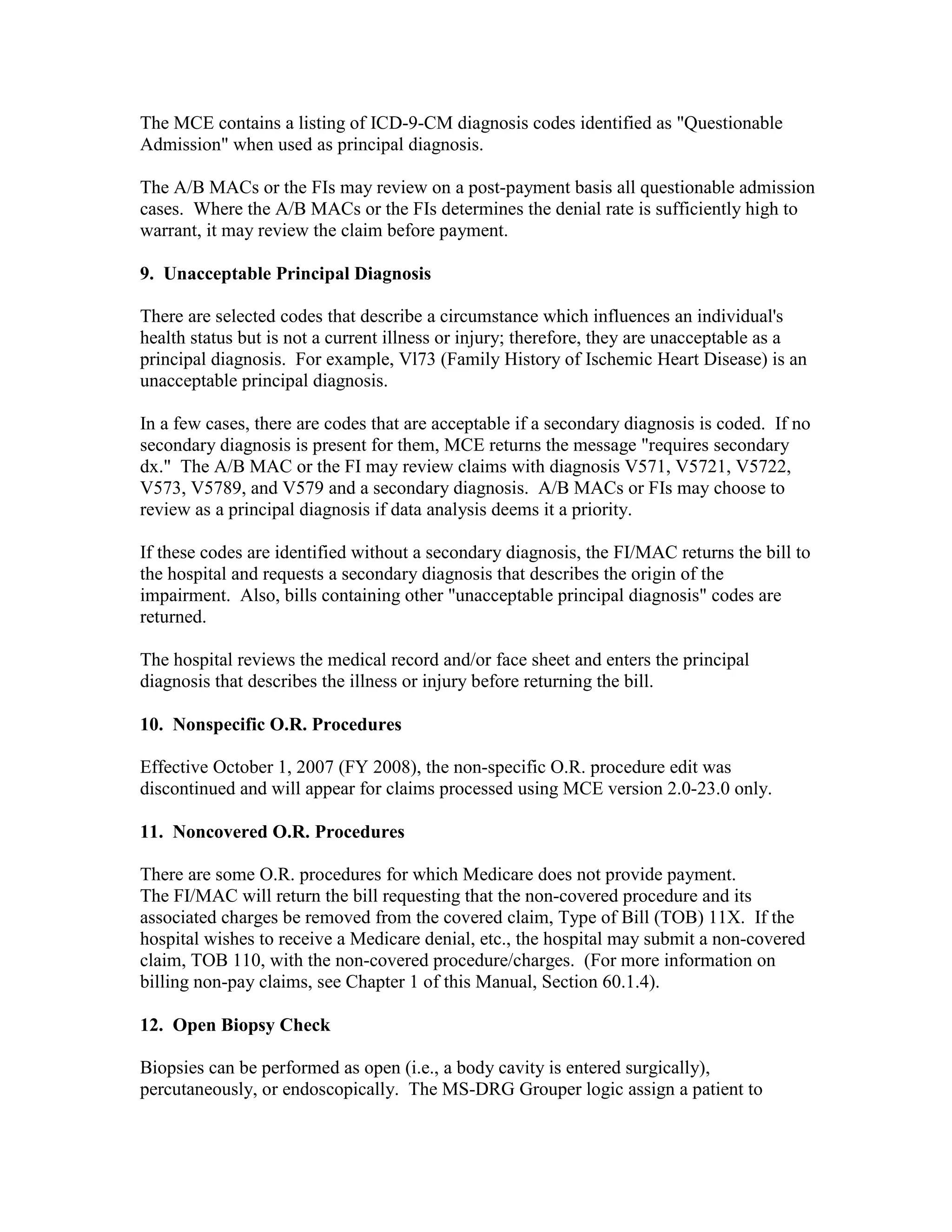 The MCE contains a listing of ICD-9-CM diagnosis codes identified as "Questionable
Admission" when used as principal diagnosis.
The A/B MACs or the FIs may review on a post-payment basis all questionable admission
cases. Where the A/B MACs or the FIs determines the denial rate is sufficiently high to
warrant, it may review the claim before payment.
9. Unacceptable Principal Diagnosis
There are selected codes that describe a circumstance which influences an individual's
health status but is not a current illness or injury; therefore, they are unacceptable as a
principal diagnosis. For example, Vl73 (Family History of Ischemic Heart Disease) is an
unacceptable principal diagnosis.
In a few cases, there are codes that are acceptable if a secondary diagnosis is coded. If no
secondary diagnosis is present for them, MCE returns the message "requires secondary
dx." The A/B MAC or the FI may review claims with diagnosis V571, V5721, V5722,
V573, V5789, and V579 and a secondary diagnosis. A/B MACs or FIs may choose to
review as a principal diagnosis if data analysis deems it a priority.
If these codes are identified without a secondary diagnosis, the FI/MAC returns the bill to
the hospital and requests a secondary diagnosis that describes the origin of the
impairment. Also, bills containing other "unacceptable principal diagnosis" codes are
returned.
The hospital reviews the medical record and/or face sheet and enters the principal
diagnosis that describes the illness or injury before returning the bill.
10. Nonspecific O.R. Procedures
Effective October 1, 2007 (FY 2008), the non-specific O.R. procedure edit was
discontinued and will appear for claims processed using MCE version 2.0-23.0 only.
11. Noncovered O.R. Procedures
There are some O.R. procedures for which Medicare does not provide payment.
The FI/MAC will return the bill requesting that the non-covered procedure and its
associated charges be removed from the covered claim, Type of Bill (TOB) 11X. If the
hospital wishes to receive a Medicare denial, etc., the hospital may submit a non-covered
claim, TOB 110, with the non-covered procedure/charges. (For more information on
billing non-pay claims, see Chapter 1 of this Manual, Section 60.1.4).
12. Open Biopsy Check
Biopsies can be performed as open (i.e., a body cavity is entered surgically),
percutaneously, or endoscopically. The MS-DRG Grouper logic assign a patient to

 