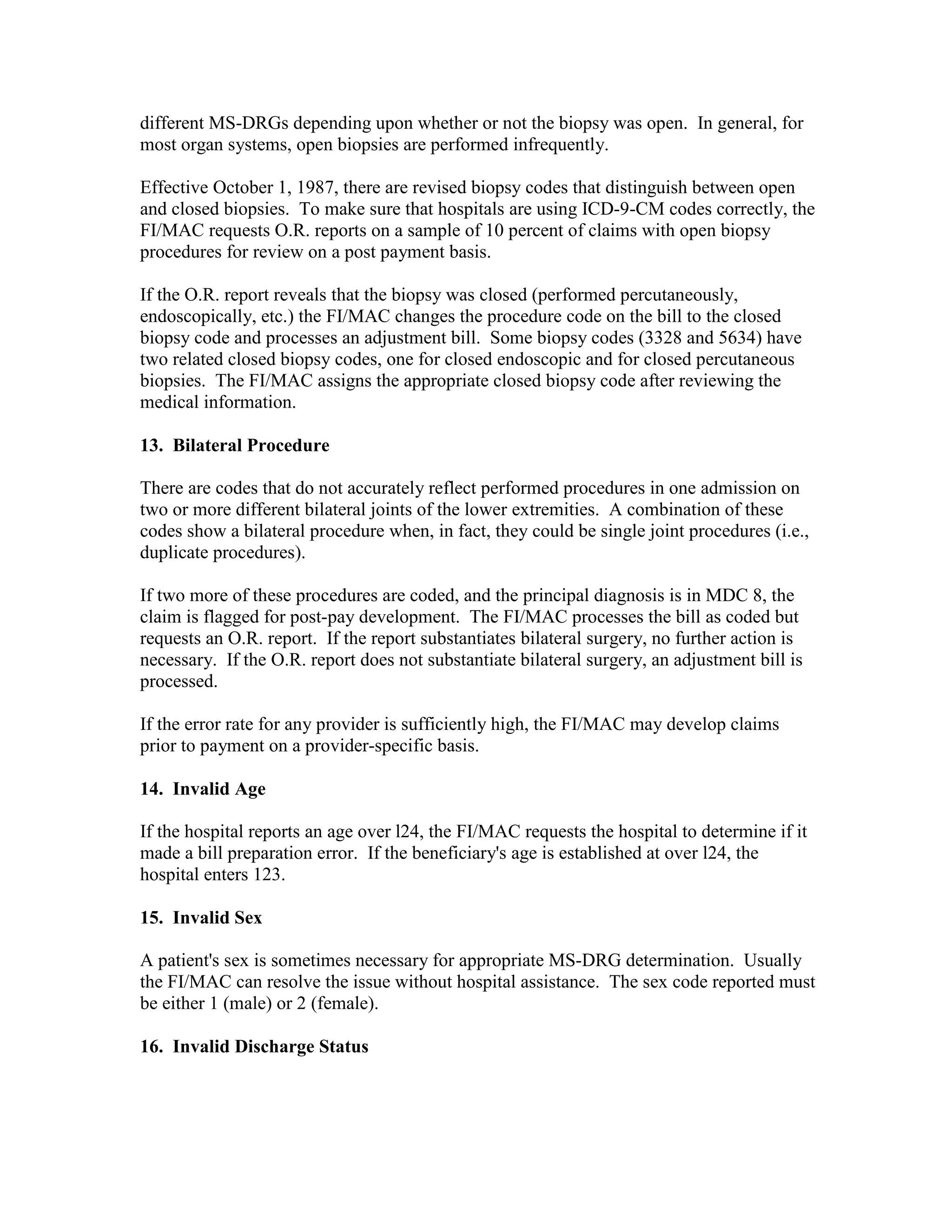different MS-DRGs depending upon whether or not the biopsy was open. In general, for
most organ systems, open biopsies are performed infrequently.
Effective October 1, 1987, there are revised biopsy codes that distinguish between open
and closed biopsies. To make sure that hospitals are using ICD-9-CM codes correctly, the
FI/MAC requests O.R. reports on a sample of 10 percent of claims with open biopsy
procedures for review on a post payment basis.
If the O.R. report reveals that the biopsy was closed (performed percutaneously,
endoscopically, etc.) the FI/MAC changes the procedure code on the bill to the closed
biopsy code and processes an adjustment bill. Some biopsy codes (3328 and 5634) have
two related closed biopsy codes, one for closed endoscopic and for closed percutaneous
biopsies. The FI/MAC assigns the appropriate closed biopsy code after reviewing the
medical information.
13. Bilateral Procedure
There are codes that do not accurately reflect performed procedures in one admission on
two or more different bilateral joints of the lower extremities. A combination of these
codes show a bilateral procedure when, in fact, they could be single joint procedures (i.e.,
duplicate procedures).
If two more of these procedures are coded, and the principal diagnosis is in MDC 8, the
claim is flagged for post-pay development. The FI/MAC processes the bill as coded but
requests an O.R. report. If the report substantiates bilateral surgery, no further action is
necessary. If the O.R. report does not substantiate bilateral surgery, an adjustment bill is
processed.
If the error rate for any provider is sufficiently high, the FI/MAC may develop claims
prior to payment on a provider-specific basis.
14. Invalid Age
If the hospital reports an age over l24, the FI/MAC requests the hospital to determine if it
made a bill preparation error. If the beneficiary's age is established at over l24, the
hospital enters 123.
15. Invalid Sex
A patient's sex is sometimes necessary for appropriate MS-DRG determination. Usually
the FI/MAC can resolve the issue without hospital assistance. The sex code reported must
be either 1 (male) or 2 (female).
16. Invalid Discharge Status

 