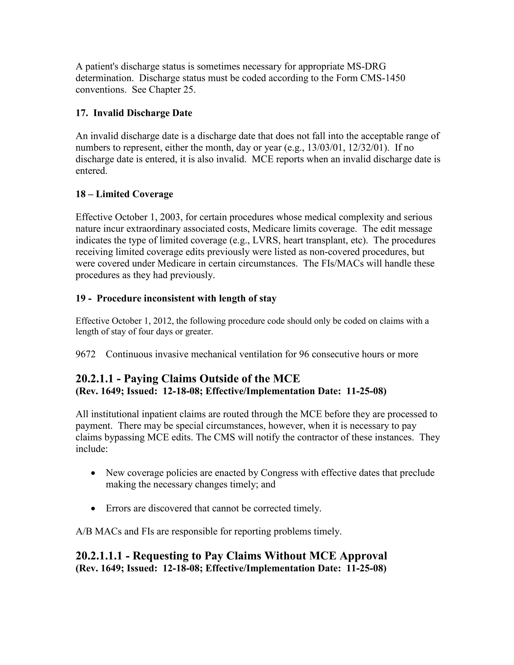 A patient's discharge status is sometimes necessary for appropriate MS-DRG
determination. Discharge status must be coded according to the Form CMS-1450
conventions. See Chapter 25.
17. Invalid Discharge Date
An invalid discharge date is a discharge date that does not fall into the acceptable range of
numbers to represent, either the month, day or year (e.g., 13/03/01, 12/32/01). If no
discharge date is entered, it is also invalid. MCE reports when an invalid discharge date is
entered.
18 – Limited Coverage
Effective October 1, 2003, for certain procedures whose medical complexity and serious
nature incur extraordinary associated costs, Medicare limits coverage. The edit message
indicates the type of limited coverage (e.g., LVRS, heart transplant, etc). The procedures
receiving limited coverage edits previously were listed as non-covered procedures, but
were covered under Medicare in certain circumstances. The FIs/MACs will handle these
procedures as they had previously.
19 - Procedure inconsistent with length of stay
Effective October 1, 2012, the following procedure code should only be coded on claims with a
length of stay of four days or greater.

9672

Continuous invasive mechanical ventilation for 96 consecutive hours or more

20.2.1.1 - Paying Claims Outside of the MCE
(Rev. 1649; Issued: 12-18-08; Effective/Implementation Date: 11-25-08)
All institutional inpatient claims are routed through the MCE before they are processed to
payment. There may be special circumstances, however, when it is necessary to pay
claims bypassing MCE edits. The CMS will notify the contractor of these instances. They
include:
•

New coverage policies are enacted by Congress with effective dates that preclude
making the necessary changes timely; and

•

Errors are discovered that cannot be corrected timely.

A/B MACs and FIs are responsible for reporting problems timely.

20.2.1.1.1 - Requesting to Pay Claims Without MCE Approval
(Rev. 1649; Issued: 12-18-08; Effective/Implementation Date: 11-25-08)

 