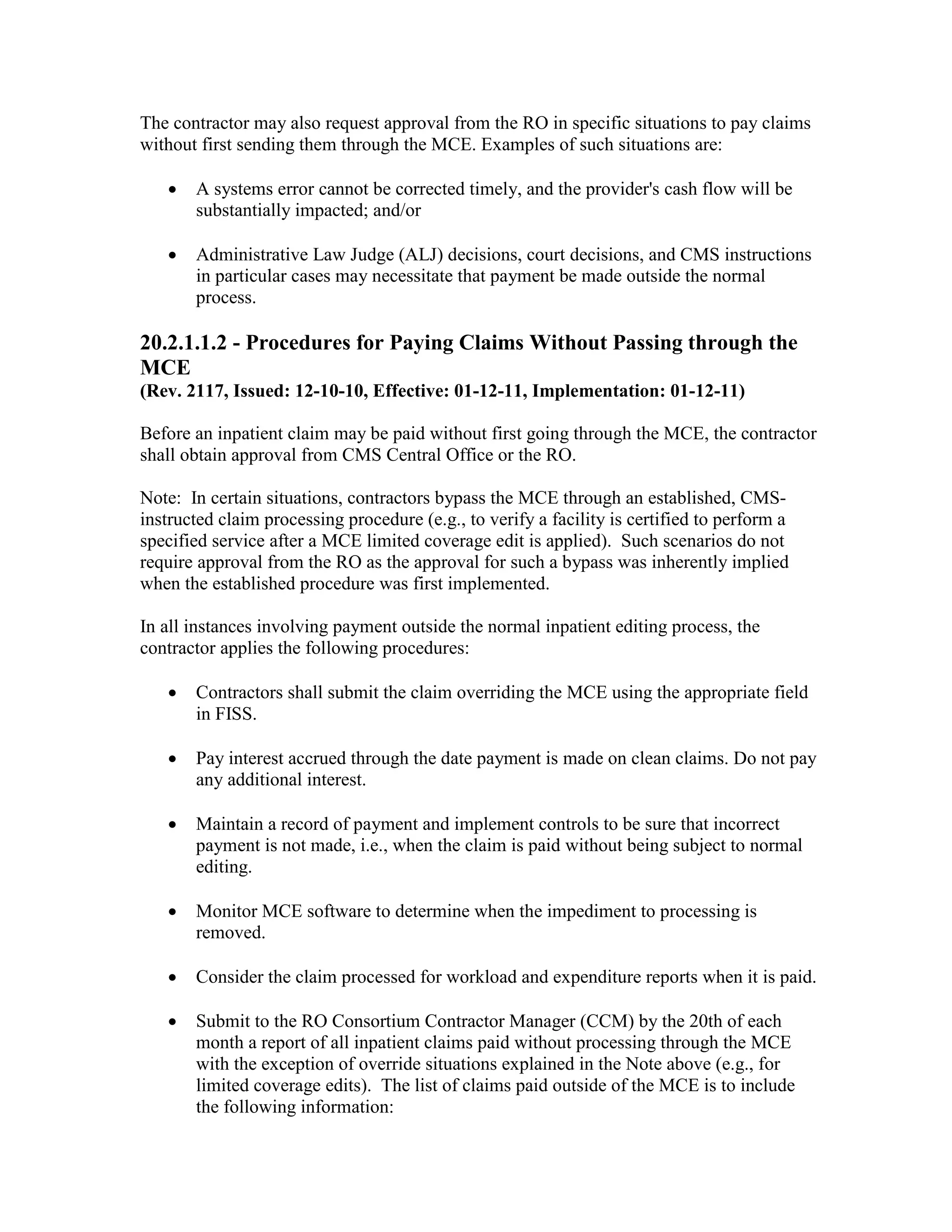 The contractor may also request approval from the RO in specific situations to pay claims
without first sending them through the MCE. Examples of such situations are:
•

A systems error cannot be corrected timely, and the provider's cash flow will be
substantially impacted; and/or

•

Administrative Law Judge (ALJ) decisions, court decisions, and CMS instructions
in particular cases may necessitate that payment be made outside the normal
process.

20.2.1.1.2 - Procedures for Paying Claims Without Passing through the
MCE
(Rev. 2117, Issued: 12-10-10, Effective: 01-12-11, Implementation: 01-12-11)
Before an inpatient claim may be paid without first going through the MCE, the contractor
shall obtain approval from CMS Central Office or the RO.
Note: In certain situations, contractors bypass the MCE through an established, CMSinstructed claim processing procedure (e.g., to verify a facility is certified to perform a
specified service after a MCE limited coverage edit is applied). Such scenarios do not
require approval from the RO as the approval for such a bypass was inherently implied
when the established procedure was first implemented.
In all instances involving payment outside the normal inpatient editing process, the
contractor applies the following procedures:
•

Contractors shall submit the claim overriding the MCE using the appropriate field
in FISS.

•

Pay interest accrued through the date payment is made on clean claims. Do not pay
any additional interest.

•

Maintain a record of payment and implement controls to be sure that incorrect
payment is not made, i.e., when the claim is paid without being subject to normal
editing.

•

Monitor MCE software to determine when the impediment to processing is
removed.

•

Consider the claim processed for workload and expenditure reports when it is paid.

•

Submit to the RO Consortium Contractor Manager (CCM) by the 20th of each
month a report of all inpatient claims paid without processing through the MCE
with the exception of override situations explained in the Note above (e.g., for
limited coverage edits). The list of claims paid outside of the MCE is to include
the following information:

 