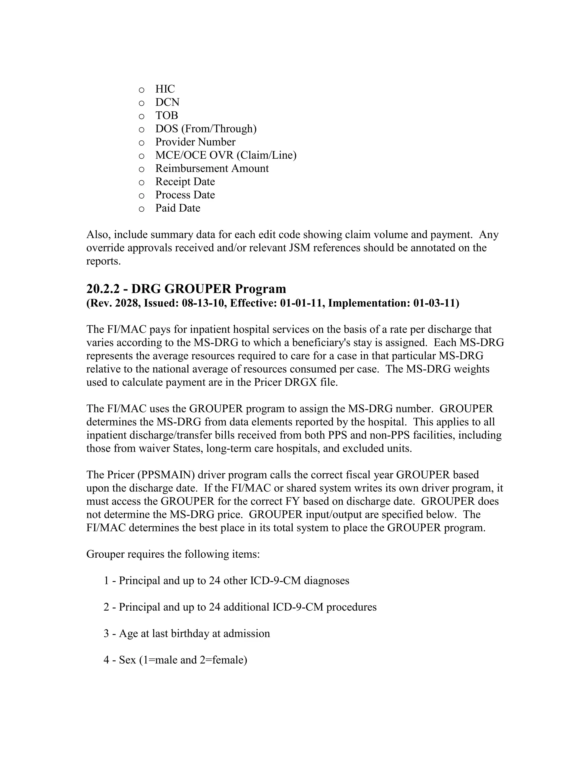 o
o
o
o
o
o
o
o
o
o

HIC
DCN
TOB
DOS (From/Through)
Provider Number
MCE/OCE OVR (Claim/Line)
Reimbursement Amount
Receipt Date
Process Date
Paid Date

Also, include summary data for each edit code showing claim volume and payment. Any
override approvals received and/or relevant JSM references should be annotated on the
reports.

20.2.2 - DRG GROUPER Program
(Rev. 2028, Issued: 08-13-10, Effective: 01-01-11, Implementation: 01-03-11)
The FI/MAC pays for inpatient hospital services on the basis of a rate per discharge that
varies according to the MS-DRG to which a beneficiary's stay is assigned. Each MS-DRG
represents the average resources required to care for a case in that particular MS-DRG
relative to the national average of resources consumed per case. The MS-DRG weights
used to calculate payment are in the Pricer DRGX file.
The FI/MAC uses the GROUPER program to assign the MS-DRG number. GROUPER
determines the MS-DRG from data elements reported by the hospital. This applies to all
inpatient discharge/transfer bills received from both PPS and non-PPS facilities, including
those from waiver States, long-term care hospitals, and excluded units.
The Pricer (PPSMAIN) driver program calls the correct fiscal year GROUPER based
upon the discharge date. If the FI/MAC or shared system writes its own driver program, it
must access the GROUPER for the correct FY based on discharge date. GROUPER does
not determine the MS-DRG price. GROUPER input/output are specified below. The
FI/MAC determines the best place in its total system to place the GROUPER program.
Grouper requires the following items:
1 - Principal and up to 24 other ICD-9-CM diagnoses
2 - Principal and up to 24 additional ICD-9-CM procedures
3 - Age at last birthday at admission
4 - Sex (1=male and 2=female)

 