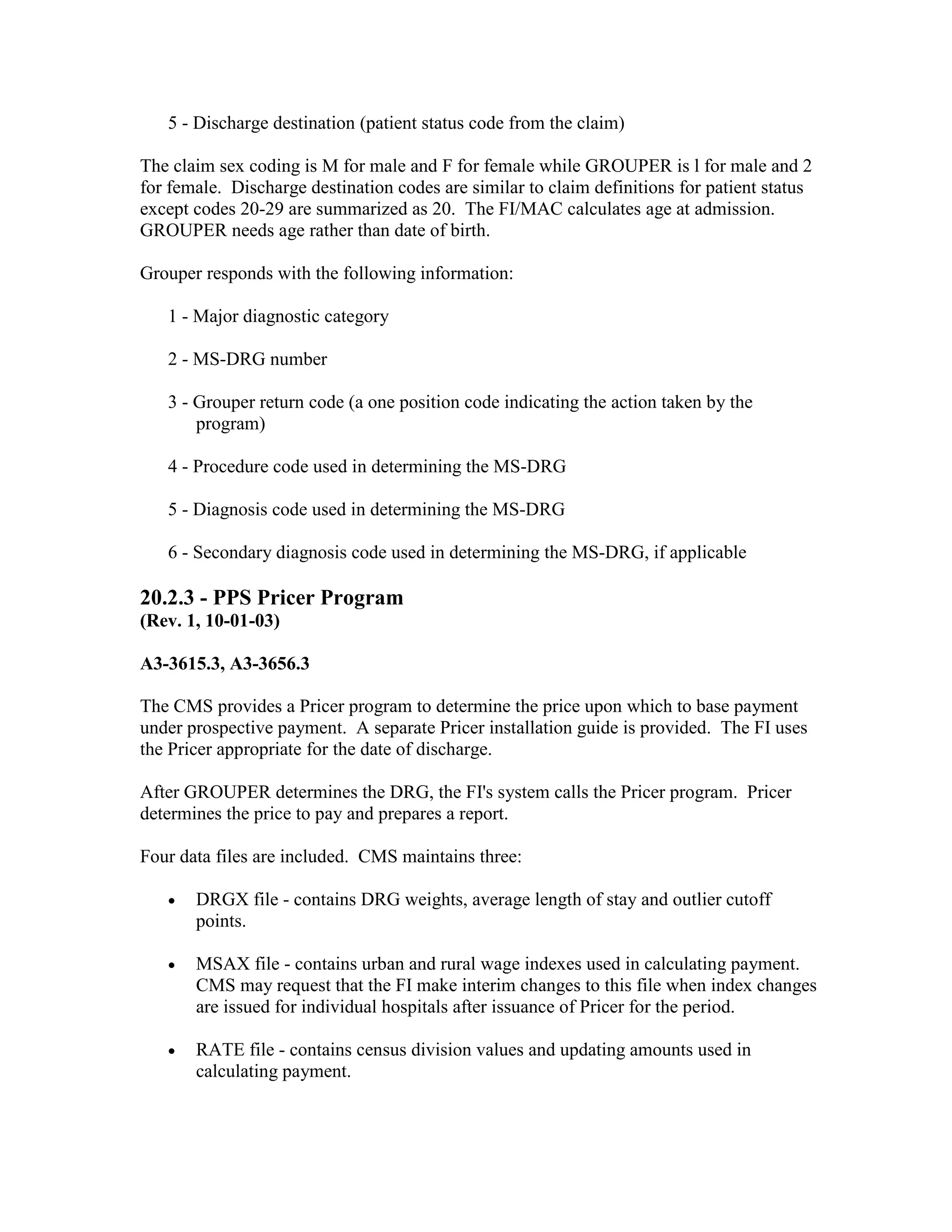 5 - Discharge destination (patient status code from the claim)
The claim sex coding is M for male and F for female while GROUPER is l for male and 2
for female. Discharge destination codes are similar to claim definitions for patient status
except codes 20-29 are summarized as 20. The FI/MAC calculates age at admission.
GROUPER needs age rather than date of birth.
Grouper responds with the following information:
1 - Major diagnostic category
2 - MS-DRG number
3 - Grouper return code (a one position code indicating the action taken by the
program)
4 - Procedure code used in determining the MS-DRG
5 - Diagnosis code used in determining the MS-DRG
6 - Secondary diagnosis code used in determining the MS-DRG, if applicable

20.2.3 - PPS Pricer Program
(Rev. 1, 10-01-03)
A3-3615.3, A3-3656.3
The CMS provides a Pricer program to determine the price upon which to base payment
under prospective payment. A separate Pricer installation guide is provided. The FI uses
the Pricer appropriate for the date of discharge.
After GROUPER determines the DRG, the FI's system calls the Pricer program. Pricer
determines the price to pay and prepares a report.
Four data files are included. CMS maintains three:
•

DRGX file - contains DRG weights, average length of stay and outlier cutoff
points.

•

MSAX file - contains urban and rural wage indexes used in calculating payment.
CMS may request that the FI make interim changes to this file when index changes
are issued for individual hospitals after issuance of Pricer for the period.

•

RATE file - contains census division values and updating amounts used in
calculating payment.

 