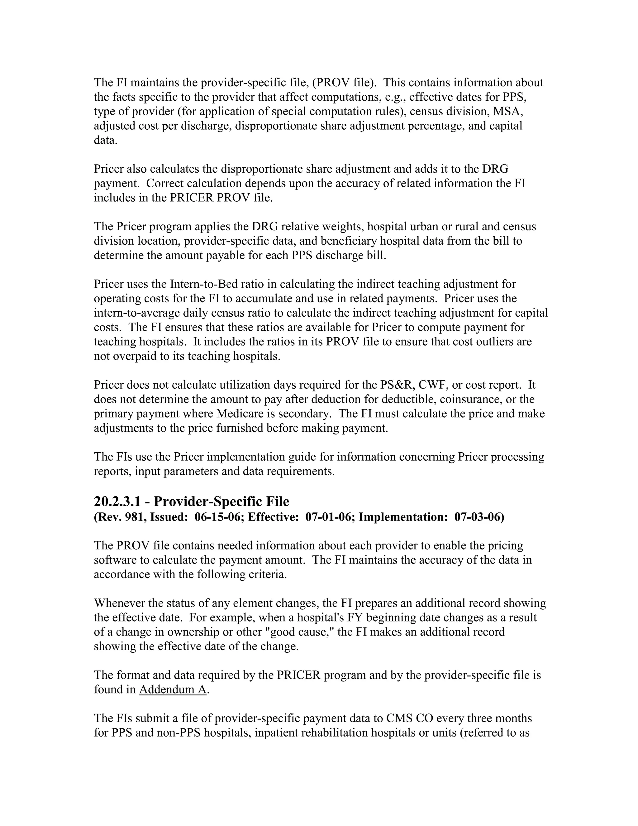 The FI maintains the provider-specific file, (PROV file). This contains information about
the facts specific to the provider that affect computations, e.g., effective dates for PPS,
type of provider (for application of special computation rules), census division, MSA,
adjusted cost per discharge, disproportionate share adjustment percentage, and capital
data.
Pricer also calculates the disproportionate share adjustment and adds it to the DRG
payment. Correct calculation depends upon the accuracy of related information the FI
includes in the PRICER PROV file.
The Pricer program applies the DRG relative weights, hospital urban or rural and census
division location, provider-specific data, and beneficiary hospital data from the bill to
determine the amount payable for each PPS discharge bill.
Pricer uses the Intern-to-Bed ratio in calculating the indirect teaching adjustment for
operating costs for the FI to accumulate and use in related payments. Pricer uses the
intern-to-average daily census ratio to calculate the indirect teaching adjustment for capital
costs. The FI ensures that these ratios are available for Pricer to compute payment for
teaching hospitals. It includes the ratios in its PROV file to ensure that cost outliers are
not overpaid to its teaching hospitals.
Pricer does not calculate utilization days required for the PS&R, CWF, or cost report. It
does not determine the amount to pay after deduction for deductible, coinsurance, or the
primary payment where Medicare is secondary. The FI must calculate the price and make
adjustments to the price furnished before making payment.
The FIs use the Pricer implementation guide for information concerning Pricer processing
reports, input parameters and data requirements.

20.2.3.1 - Provider-Specific File
(Rev. 981, Issued: 06-15-06; Effective: 07-01-06; Implementation: 07-03-06)
The PROV file contains needed information about each provider to enable the pricing
software to calculate the payment amount. The FI maintains the accuracy of the data in
accordance with the following criteria.
Whenever the status of any element changes, the FI prepares an additional record showing
the effective date. For example, when a hospital's FY beginning date changes as a result
of a change in ownership or other "good cause," the FI makes an additional record
showing the effective date of the change.
The format and data required by the PRICER program and by the provider-specific file is
found in Addendum A.
The FIs submit a file of provider-specific payment data to CMS CO every three months
for PPS and non-PPS hospitals, inpatient rehabilitation hospitals or units (referred to as

 