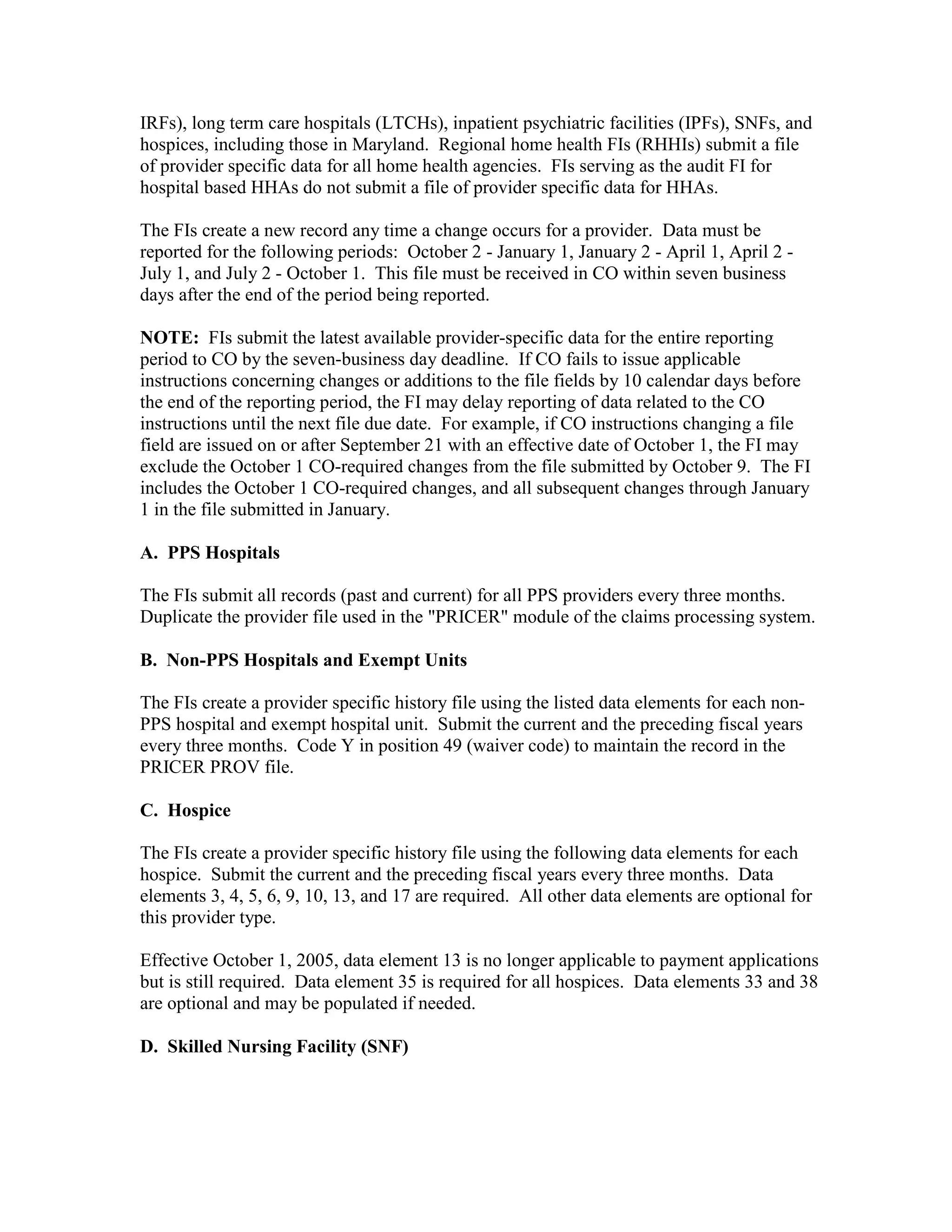 IRFs), long term care hospitals (LTCHs), inpatient psychiatric facilities (IPFs), SNFs, and
hospices, including those in Maryland. Regional home health FIs (RHHIs) submit a file
of provider specific data for all home health agencies. FIs serving as the audit FI for
hospital based HHAs do not submit a file of provider specific data for HHAs.
The FIs create a new record any time a change occurs for a provider. Data must be
reported for the following periods: October 2 - January 1, January 2 - April 1, April 2 July 1, and July 2 - October 1. This file must be received in CO within seven business
days after the end of the period being reported.
NOTE: FIs submit the latest available provider-specific data for the entire reporting
period to CO by the seven-business day deadline. If CO fails to issue applicable
instructions concerning changes or additions to the file fields by 10 calendar days before
the end of the reporting period, the FI may delay reporting of data related to the CO
instructions until the next file due date. For example, if CO instructions changing a file
field are issued on or after September 21 with an effective date of October 1, the FI may
exclude the October 1 CO-required changes from the file submitted by October 9. The FI
includes the October 1 CO-required changes, and all subsequent changes through January
1 in the file submitted in January.
A. PPS Hospitals
The FIs submit all records (past and current) for all PPS providers every three months.
Duplicate the provider file used in the "PRICER" module of the claims processing system.
B. Non-PPS Hospitals and Exempt Units
The FIs create a provider specific history file using the listed data elements for each nonPPS hospital and exempt hospital unit. Submit the current and the preceding fiscal years
every three months. Code Y in position 49 (waiver code) to maintain the record in the
PRICER PROV file.
C. Hospice
The FIs create a provider specific history file using the following data elements for each
hospice. Submit the current and the preceding fiscal years every three months. Data
elements 3, 4, 5, 6, 9, 10, 13, and 17 are required. All other data elements are optional for
this provider type.
Effective October 1, 2005, data element 13 is no longer applicable to payment applications
but is still required. Data element 35 is required for all hospices. Data elements 33 and 38
are optional and may be populated if needed.
D. Skilled Nursing Facility (SNF)

 