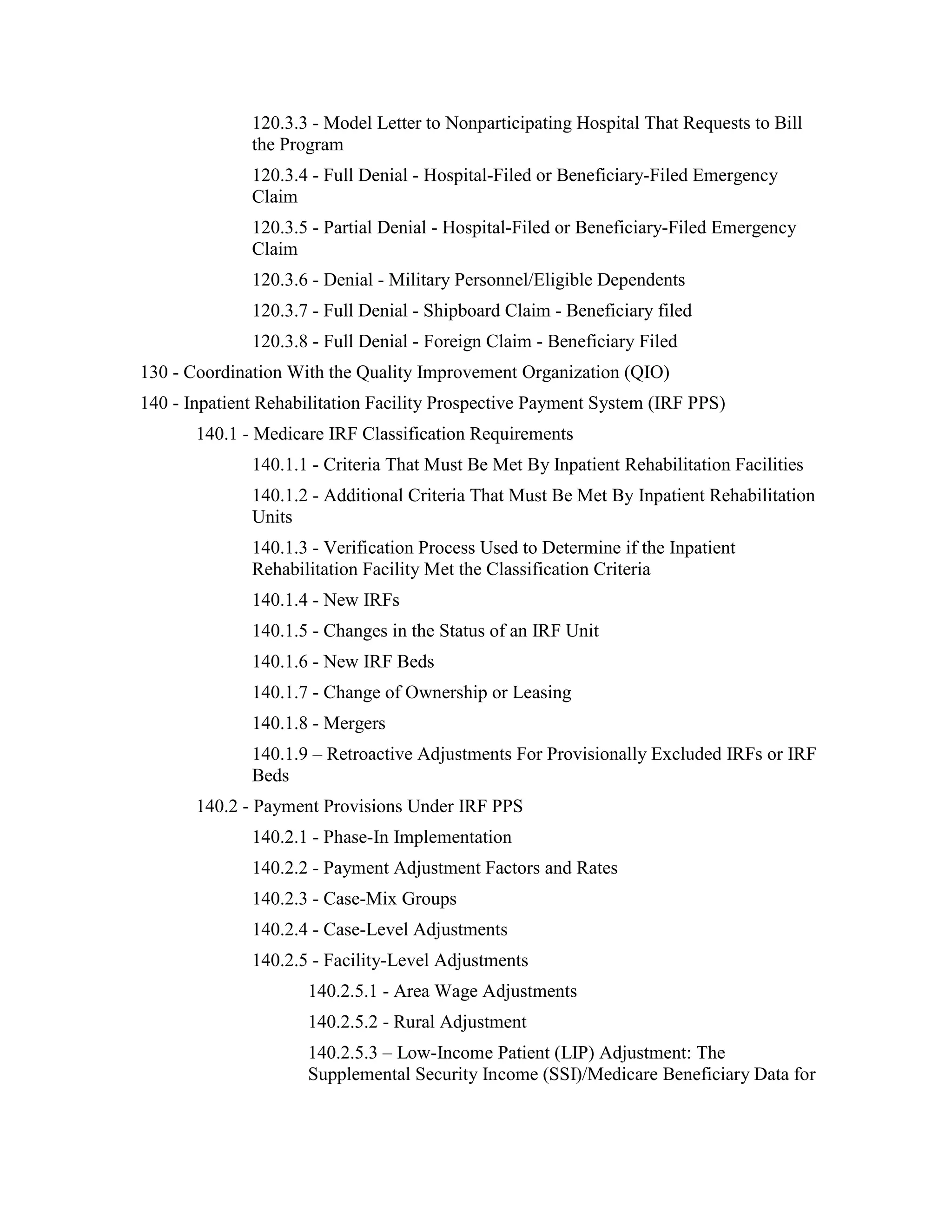 120.3.3 - Model Letter to Nonparticipating Hospital That Requests to Bill
the Program
120.3.4 - Full Denial - Hospital-Filed or Beneficiary-Filed Emergency
Claim
120.3.5 - Partial Denial - Hospital-Filed or Beneficiary-Filed Emergency
Claim
120.3.6 - Denial - Military Personnel/Eligible Dependents
120.3.7 - Full Denial - Shipboard Claim - Beneficiary filed
120.3.8 - Full Denial - Foreign Claim - Beneficiary Filed
130 - Coordination With the Quality Improvement Organization (QIO)
140 - Inpatient Rehabilitation Facility Prospective Payment System (IRF PPS)
140.1 - Medicare IRF Classification Requirements
140.1.1 - Criteria That Must Be Met By Inpatient Rehabilitation Facilities
140.1.2 - Additional Criteria That Must Be Met By Inpatient Rehabilitation
Units
140.1.3 - Verification Process Used to Determine if the Inpatient
Rehabilitation Facility Met the Classification Criteria
140.1.4 - New IRFs
140.1.5 - Changes in the Status of an IRF Unit
140.1.6 - New IRF Beds
140.1.7 - Change of Ownership or Leasing
140.1.8 - Mergers
140.1.9 – Retroactive Adjustments For Provisionally Excluded IRFs or IRF
Beds
140.2 - Payment Provisions Under IRF PPS
140.2.1 - Phase-In Implementation
140.2.2 - Payment Adjustment Factors and Rates
140.2.3 - Case-Mix Groups
140.2.4 - Case-Level Adjustments
140.2.5 - Facility-Level Adjustments
140.2.5.1 - Area Wage Adjustments
140.2.5.2 - Rural Adjustment
140.2.5.3 – Low-Income Patient (LIP) Adjustment: The
Supplemental Security Income (SSI)/Medicare Beneficiary Data for

 