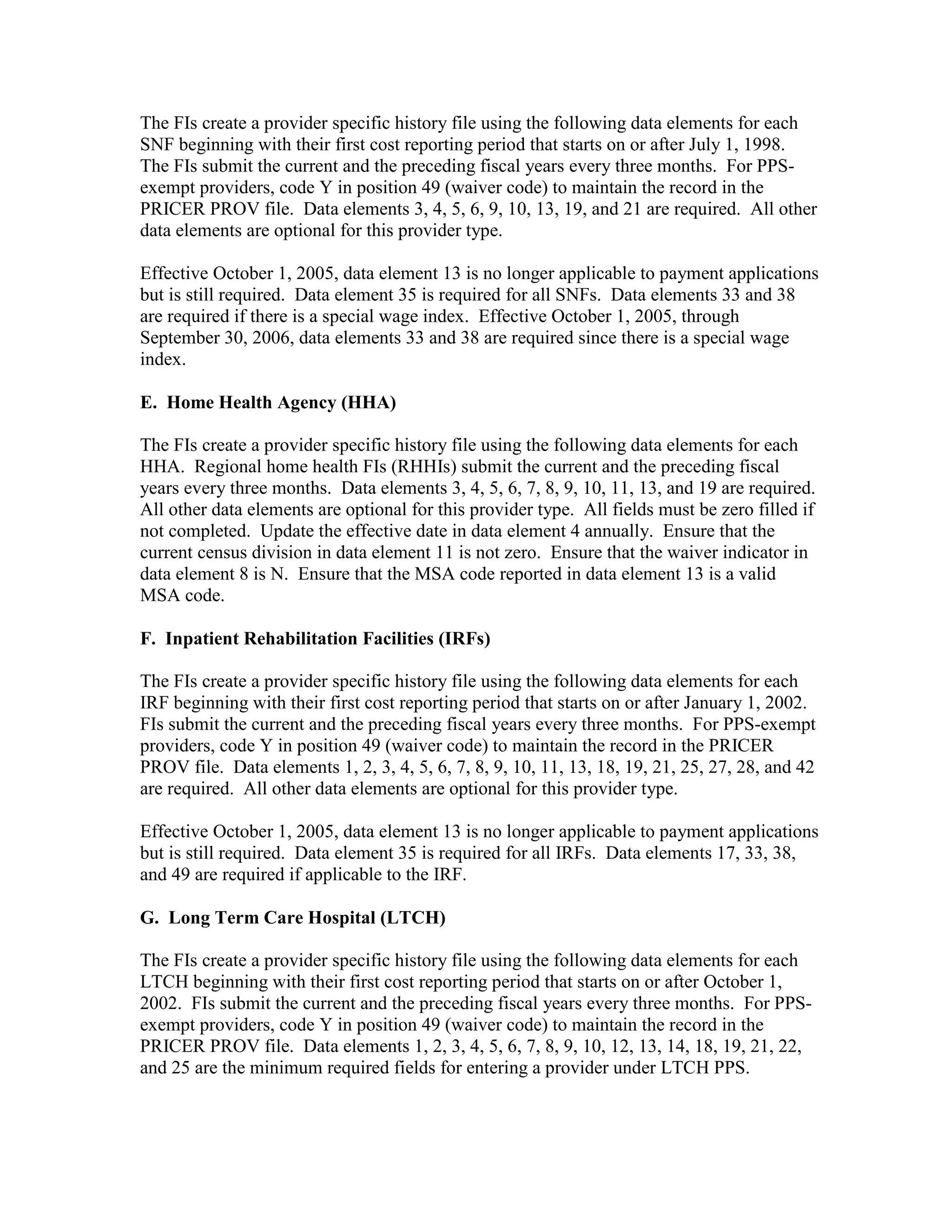 The FIs create a provider specific history file using the following data elements for each
SNF beginning with their first cost reporting period that starts on or after July 1, 1998.
The FIs submit the current and the preceding fiscal years every three months. For PPSexempt providers, code Y in position 49 (waiver code) to maintain the record in the
PRICER PROV file. Data elements 3, 4, 5, 6, 9, 10, 13, 19, and 21 are required. All other
data elements are optional for this provider type.
Effective October 1, 2005, data element 13 is no longer applicable to payment applications
but is still required. Data element 35 is required for all SNFs. Data elements 33 and 38
are required if there is a special wage index. Effective October 1, 2005, through
September 30, 2006, data elements 33 and 38 are required since there is a special wage
index.
E. Home Health Agency (HHA)
The FIs create a provider specific history file using the following data elements for each
HHA. Regional home health FIs (RHHIs) submit the current and the preceding fiscal
years every three months. Data elements 3, 4, 5, 6, 7, 8, 9, 10, 11, 13, and 19 are required.
All other data elements are optional for this provider type. All fields must be zero filled if
not completed. Update the effective date in data element 4 annually. Ensure that the
current census division in data element 11 is not zero. Ensure that the waiver indicator in
data element 8 is N. Ensure that the MSA code reported in data element 13 is a valid
MSA code.
F. Inpatient Rehabilitation Facilities (IRFs)
The FIs create a provider specific history file using the following data elements for each
IRF beginning with their first cost reporting period that starts on or after January 1, 2002.
FIs submit the current and the preceding fiscal years every three months. For PPS-exempt
providers, code Y in position 49 (waiver code) to maintain the record in the PRICER
PROV file. Data elements 1, 2, 3, 4, 5, 6, 7, 8, 9, 10, 11, 13, 18, 19, 21, 25, 27, 28, and 42
are required. All other data elements are optional for this provider type.
Effective October 1, 2005, data element 13 is no longer applicable to payment applications
but is still required. Data element 35 is required for all IRFs. Data elements 17, 33, 38,
and 49 are required if applicable to the IRF.
G. Long Term Care Hospital (LTCH)
The FIs create a provider specific history file using the following data elements for each
LTCH beginning with their first cost reporting period that starts on or after October 1,
2002. FIs submit the current and the preceding fiscal years every three months. For PPSexempt providers, code Y in position 49 (waiver code) to maintain the record in the
PRICER PROV file. Data elements 1, 2, 3, 4, 5, 6, 7, 8, 9, 10, 12, 13, 14, 18, 19, 21, 22,
and 25 are the minimum required fields for entering a provider under LTCH PPS.

 