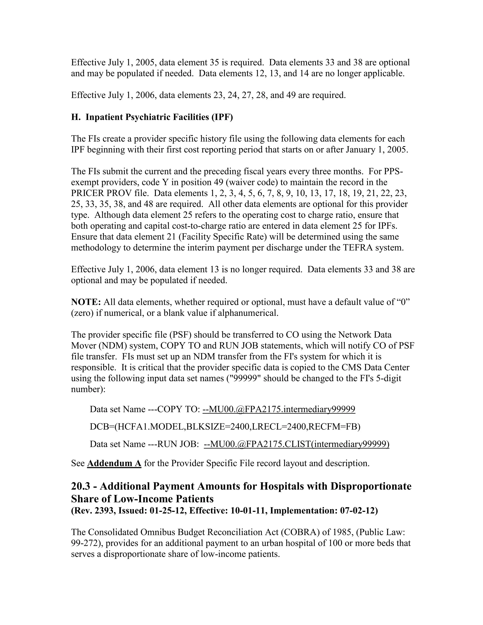 Effective July 1, 2005, data element 35 is required. Data elements 33 and 38 are optional
and may be populated if needed. Data elements 12, 13, and 14 are no longer applicable.
Effective July 1, 2006, data elements 23, 24, 27, 28, and 49 are required.
H. Inpatient Psychiatric Facilities (IPF)
The FIs create a provider specific history file using the following data elements for each
IPF beginning with their first cost reporting period that starts on or after January 1, 2005.
The FIs submit the current and the preceding fiscal years every three months. For PPSexempt providers, code Y in position 49 (waiver code) to maintain the record in the
PRICER PROV file. Data elements 1, 2, 3, 4, 5, 6, 7, 8, 9, 10, 13, 17, 18, 19, 21, 22, 23,
25, 33, 35, 38, and 48 are required. All other data elements are optional for this provider
type. Although data element 25 refers to the operating cost to charge ratio, ensure that
both operating and capital cost-to-charge ratio are entered in data element 25 for IPFs.
Ensure that data element 21 (Facility Specific Rate) will be determined using the same
methodology to determine the interim payment per discharge under the TEFRA system.
Effective July 1, 2006, data element 13 is no longer required. Data elements 33 and 38 are
optional and may be populated if needed.
NOTE: All data elements, whether required or optional, must have a default value of “0”
(zero) if numerical, or a blank value if alphanumerical.
The provider specific file (PSF) should be transferred to CO using the Network Data
Mover (NDM) system, COPY TO and RUN JOB statements, which will notify CO of PSF
file transfer. FIs must set up an NDM transfer from the FI's system for which it is
responsible. It is critical that the provider specific data is copied to the CMS Data Center
using the following input data set names ("99999" should be changed to the FI's 5-digit
number):
Data set Name ---COPY TO: --MU00.@FPA2175.intermediary99999
DCB=(HCFA1.MODEL,BLKSIZE=2400,LRECL=2400,RECFM=FB)
Data set Name ---RUN JOB: --MU00.@FPA2175.CLIST(intermediary99999)
See Addendum A for the Provider Specific File record layout and description.

20.3 - Additional Payment Amounts for Hospitals with Disproportionate
Share of Low-Income Patients
(Rev. 2393, Issued: 01-25-12, Effective: 10-01-11, Implementation: 07-02-12)
The Consolidated Omnibus Budget Reconciliation Act (COBRA) of 1985, (Public Law:
99-272), provides for an additional payment to an urban hospital of 100 or more beds that
serves a disproportionate share of low-income patients.

 