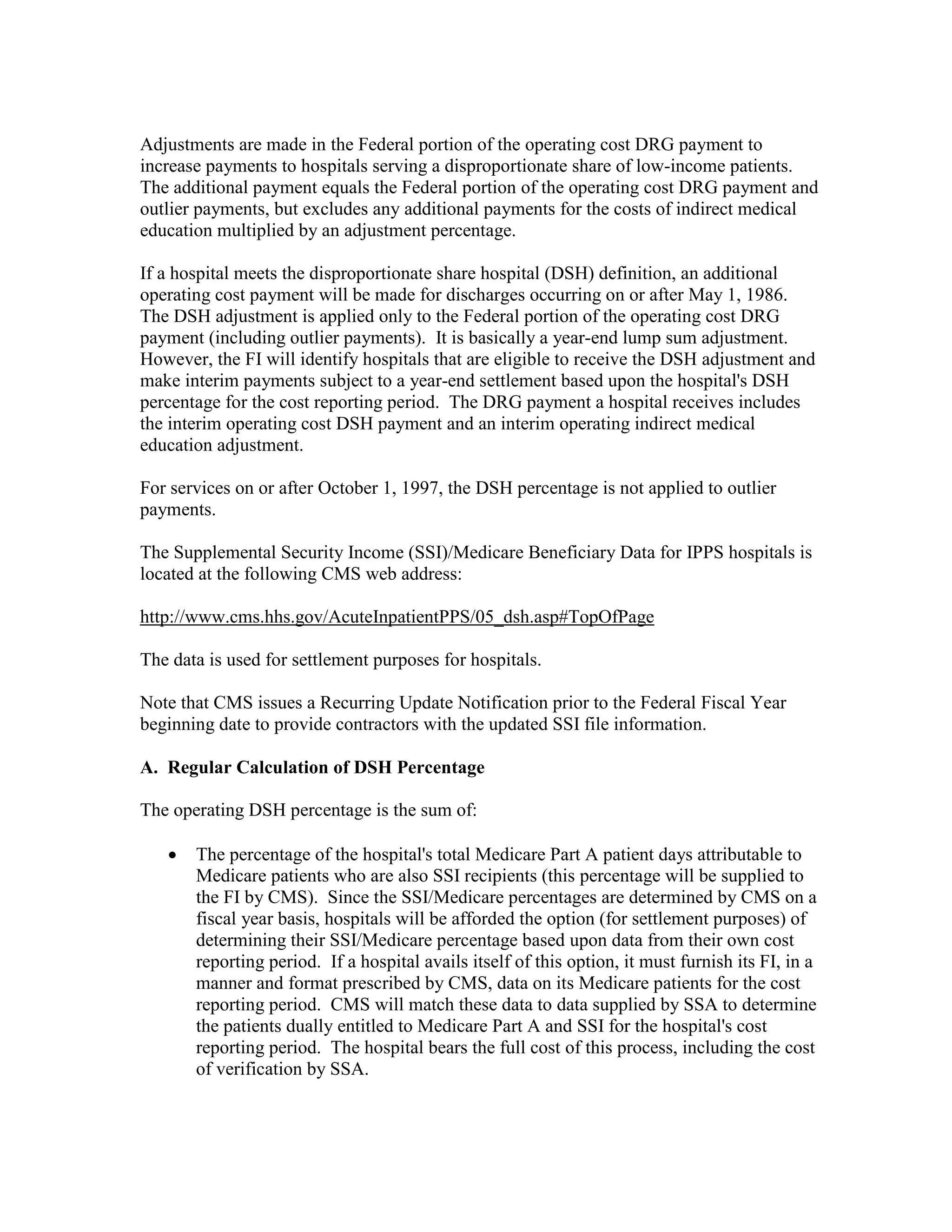 Adjustments are made in the Federal portion of the operating cost DRG payment to
increase payments to hospitals serving a disproportionate share of low-income patients.
The additional payment equals the Federal portion of the operating cost DRG payment and
outlier payments, but excludes any additional payments for the costs of indirect medical
education multiplied by an adjustment percentage.
If a hospital meets the disproportionate share hospital (DSH) definition, an additional
operating cost payment will be made for discharges occurring on or after May 1, 1986.
The DSH adjustment is applied only to the Federal portion of the operating cost DRG
payment (including outlier payments). It is basically a year-end lump sum adjustment.
However, the FI will identify hospitals that are eligible to receive the DSH adjustment and
make interim payments subject to a year-end settlement based upon the hospital's DSH
percentage for the cost reporting period. The DRG payment a hospital receives includes
the interim operating cost DSH payment and an interim operating indirect medical
education adjustment.
For services on or after October 1, 1997, the DSH percentage is not applied to outlier
payments.
The Supplemental Security Income (SSI)/Medicare Beneficiary Data for IPPS hospitals is
located at the following CMS web address:
http://www.cms.hhs.gov/AcuteInpatientPPS/05_dsh.asp#TopOfPage
The data is used for settlement purposes for hospitals.
Note that CMS issues a Recurring Update Notification prior to the Federal Fiscal Year
beginning date to provide contractors with the updated SSI file information.
A. Regular Calculation of DSH Percentage
The operating DSH percentage is the sum of:
•

The percentage of the hospital's total Medicare Part A patient days attributable to
Medicare patients who are also SSI recipients (this percentage will be supplied to
the FI by CMS). Since the SSI/Medicare percentages are determined by CMS on a
fiscal year basis, hospitals will be afforded the option (for settlement purposes) of
determining their SSI/Medicare percentage based upon data from their own cost
reporting period. If a hospital avails itself of this option, it must furnish its FI, in a
manner and format prescribed by CMS, data on its Medicare patients for the cost
reporting period. CMS will match these data to data supplied by SSA to determine
the patients dually entitled to Medicare Part A and SSI for the hospital's cost
reporting period. The hospital bears the full cost of this process, including the cost
of verification by SSA.

 