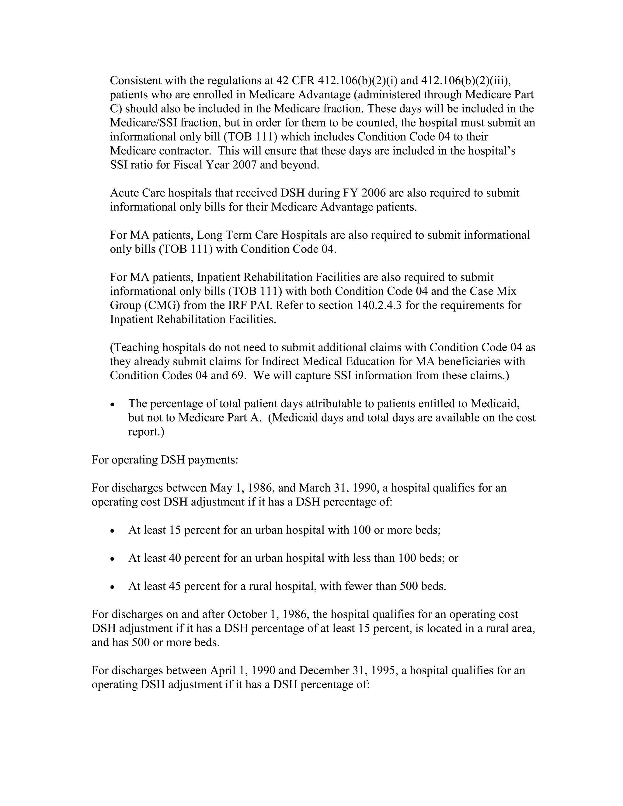 Consistent with the regulations at 42 CFR 412.106(b)(2)(i) and 412.106(b)(2)(iii),
patients who are enrolled in Medicare Advantage (administered through Medicare Part
C) should also be included in the Medicare fraction. These days will be included in the
Medicare/SSI fraction, but in order for them to be counted, the hospital must submit an
informational only bill (TOB 111) which includes Condition Code 04 to their
Medicare contractor. This will ensure that these days are included in the hospital’s
SSI ratio for Fiscal Year 2007 and beyond.
Acute Care hospitals that received DSH during FY 2006 are also required to submit
informational only bills for their Medicare Advantage patients.
For MA patients, Long Term Care Hospitals are also required to submit informational
only bills (TOB 111) with Condition Code 04.
For MA patients, Inpatient Rehabilitation Facilities are also required to submit
informational only bills (TOB 111) with both Condition Code 04 and the Case Mix
Group (CMG) from the IRF PAI. Refer to section 140.2.4.3 for the requirements for
Inpatient Rehabilitation Facilities.
(Teaching hospitals do not need to submit additional claims with Condition Code 04 as
they already submit claims for Indirect Medical Education for MA beneficiaries with
Condition Codes 04 and 69. We will capture SSI information from these claims.)
•

The percentage of total patient days attributable to patients entitled to Medicaid,
but not to Medicare Part A. (Medicaid days and total days are available on the cost
report.)

For operating DSH payments:
For discharges between May 1, 1986, and March 31, 1990, a hospital qualifies for an
operating cost DSH adjustment if it has a DSH percentage of:
•

At least 15 percent for an urban hospital with 100 or more beds;

•

At least 40 percent for an urban hospital with less than 100 beds; or

•

At least 45 percent for a rural hospital, with fewer than 500 beds.

For discharges on and after October 1, 1986, the hospital qualifies for an operating cost
DSH adjustment if it has a DSH percentage of at least 15 percent, is located in a rural area,
and has 500 or more beds.
For discharges between April 1, 1990 and December 31, 1995, a hospital qualifies for an
operating DSH adjustment if it has a DSH percentage of:

 