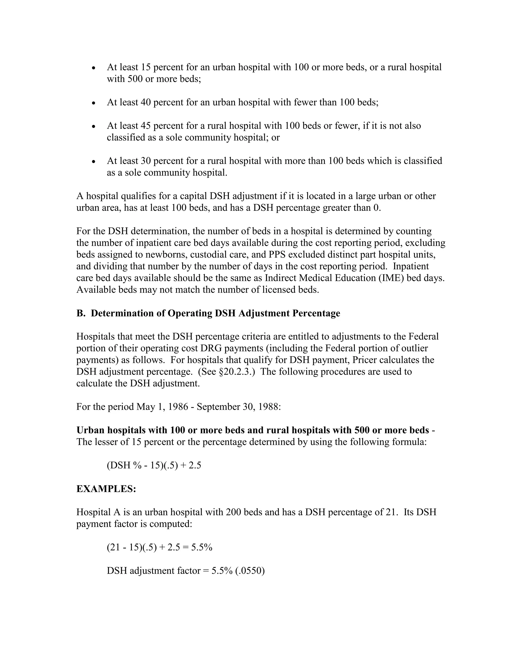 •

At least 15 percent for an urban hospital with 100 or more beds, or a rural hospital
with 500 or more beds;

•

At least 40 percent for an urban hospital with fewer than 100 beds;

•

At least 45 percent for a rural hospital with 100 beds or fewer, if it is not also
classified as a sole community hospital; or

•

At least 30 percent for a rural hospital with more than 100 beds which is classified
as a sole community hospital.

A hospital qualifies for a capital DSH adjustment if it is located in a large urban or other
urban area, has at least 100 beds, and has a DSH percentage greater than 0.
For the DSH determination, the number of beds in a hospital is determined by counting
the number of inpatient care bed days available during the cost reporting period, excluding
beds assigned to newborns, custodial care, and PPS excluded distinct part hospital units,
and dividing that number by the number of days in the cost reporting period. Inpatient
care bed days available should be the same as Indirect Medical Education (IME) bed days.
Available beds may not match the number of licensed beds.
B. Determination of Operating DSH Adjustment Percentage
Hospitals that meet the DSH percentage criteria are entitled to adjustments to the Federal
portion of their operating cost DRG payments (including the Federal portion of outlier
payments) as follows. For hospitals that qualify for DSH payment, Pricer calculates the
DSH adjustment percentage. (See §20.2.3.) The following procedures are used to
calculate the DSH adjustment.
For the period May 1, 1986 - September 30, 1988:
Urban hospitals with 100 or more beds and rural hospitals with 500 or more beds The lesser of 15 percent or the percentage determined by using the following formula:
(DSH % - 15)(.5) + 2.5
EXAMPLES:
Hospital A is an urban hospital with 200 beds and has a DSH percentage of 21. Its DSH
payment factor is computed:
(21 - 15)(.5) + 2.5 = 5.5%
DSH adjustment factor = 5.5% (.0550)

 