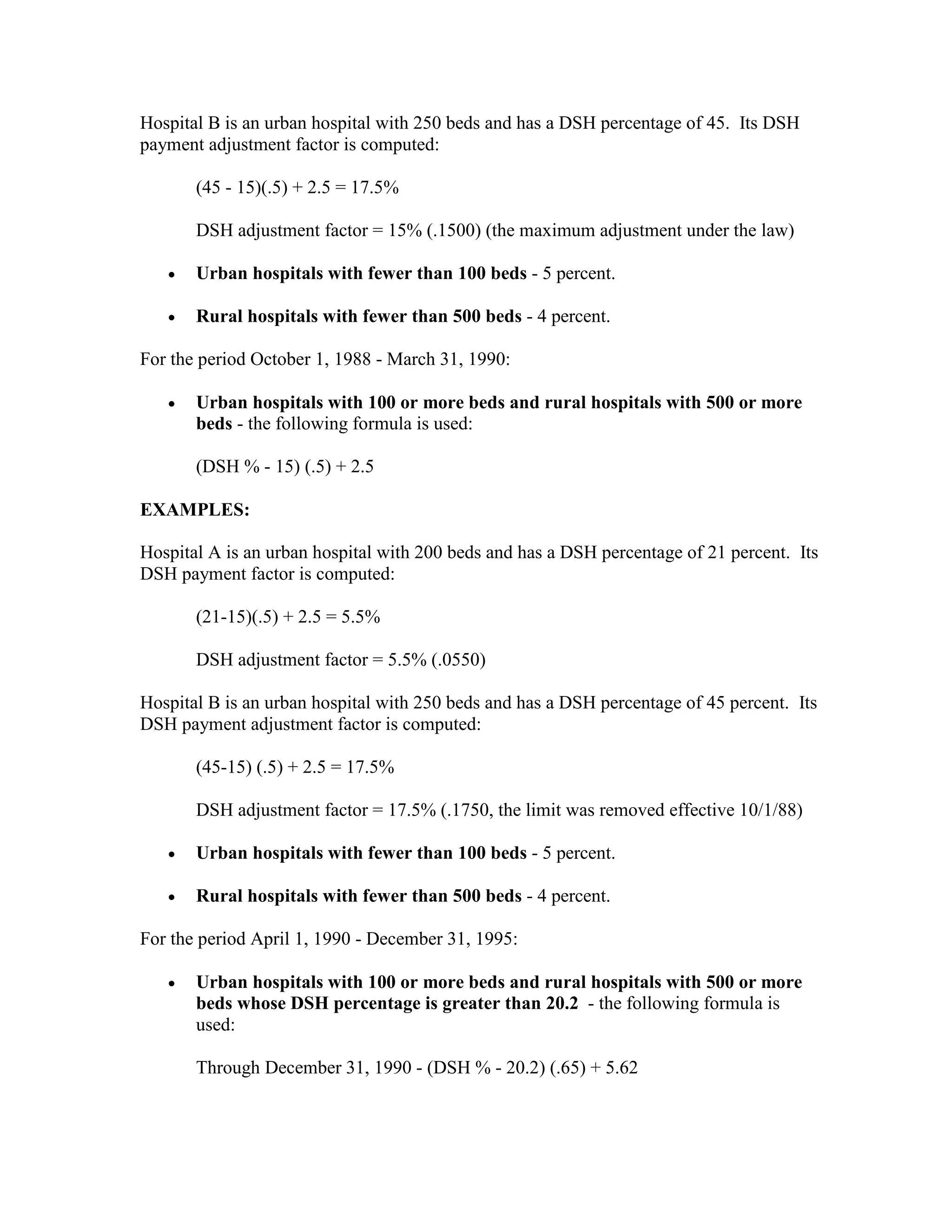 Hospital B is an urban hospital with 250 beds and has a DSH percentage of 45. Its DSH
payment adjustment factor is computed:
(45 - 15)(.5) + 2.5 = 17.5%
DSH adjustment factor = 15% (.1500) (the maximum adjustment under the law)
•

Urban hospitals with fewer than 100 beds - 5 percent.

•

Rural hospitals with fewer than 500 beds - 4 percent.

For the period October 1, 1988 - March 31, 1990:
•

Urban hospitals with 100 or more beds and rural hospitals with 500 or more
beds - the following formula is used:
(DSH % - 15) (.5) + 2.5

EXAMPLES:
Hospital A is an urban hospital with 200 beds and has a DSH percentage of 21 percent. Its
DSH payment factor is computed:
(21-15)(.5) + 2.5 = 5.5%
DSH adjustment factor = 5.5% (.0550)
Hospital B is an urban hospital with 250 beds and has a DSH percentage of 45 percent. Its
DSH payment adjustment factor is computed:
(45-15) (.5) + 2.5 = 17.5%
DSH adjustment factor = 17.5% (.1750, the limit was removed effective 10/1/88)
•

Urban hospitals with fewer than 100 beds - 5 percent.

•

Rural hospitals with fewer than 500 beds - 4 percent.

For the period April 1, 1990 - December 31, 1995:
•

Urban hospitals with 100 or more beds and rural hospitals with 500 or more
beds whose DSH percentage is greater than 20.2 - the following formula is
used:
Through December 31, 1990 - (DSH % - 20.2) (.65) + 5.62

 