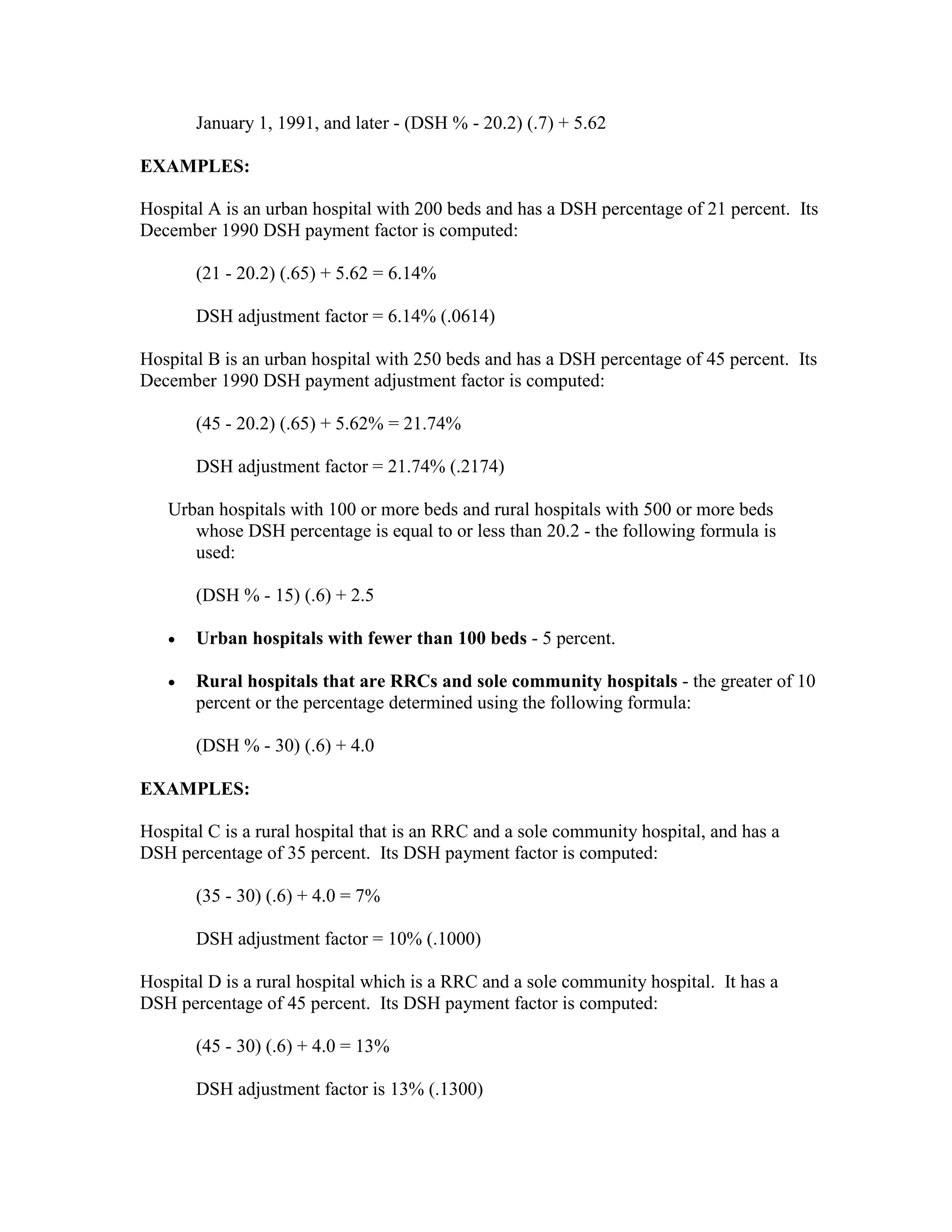 January 1, 1991, and later - (DSH % - 20.2) (.7) + 5.62
EXAMPLES:
Hospital A is an urban hospital with 200 beds and has a DSH percentage of 21 percent. Its
December 1990 DSH payment factor is computed:
(21 - 20.2) (.65) + 5.62 = 6.14%
DSH adjustment factor = 6.14% (.0614)
Hospital B is an urban hospital with 250 beds and has a DSH percentage of 45 percent. Its
December 1990 DSH payment adjustment factor is computed:
(45 - 20.2) (.65) + 5.62% = 21.74%
DSH adjustment factor = 21.74% (.2174)
Urban hospitals with 100 or more beds and rural hospitals with 500 or more beds
whose DSH percentage is equal to or less than 20.2 - the following formula is
used:
(DSH % - 15) (.6) + 2.5
•

Urban hospitals with fewer than 100 beds - 5 percent.

•

Rural hospitals that are RRCs and sole community hospitals - the greater of 10
percent or the percentage determined using the following formula:
(DSH % - 30) (.6) + 4.0

EXAMPLES:
Hospital C is a rural hospital that is an RRC and a sole community hospital, and has a
DSH percentage of 35 percent. Its DSH payment factor is computed:
(35 - 30) (.6) + 4.0 = 7%
DSH adjustment factor = 10% (.1000)
Hospital D is a rural hospital which is a RRC and a sole community hospital. It has a
DSH percentage of 45 percent. Its DSH payment factor is computed:
(45 - 30) (.6) + 4.0 = 13%
DSH adjustment factor is 13% (.1300)

 