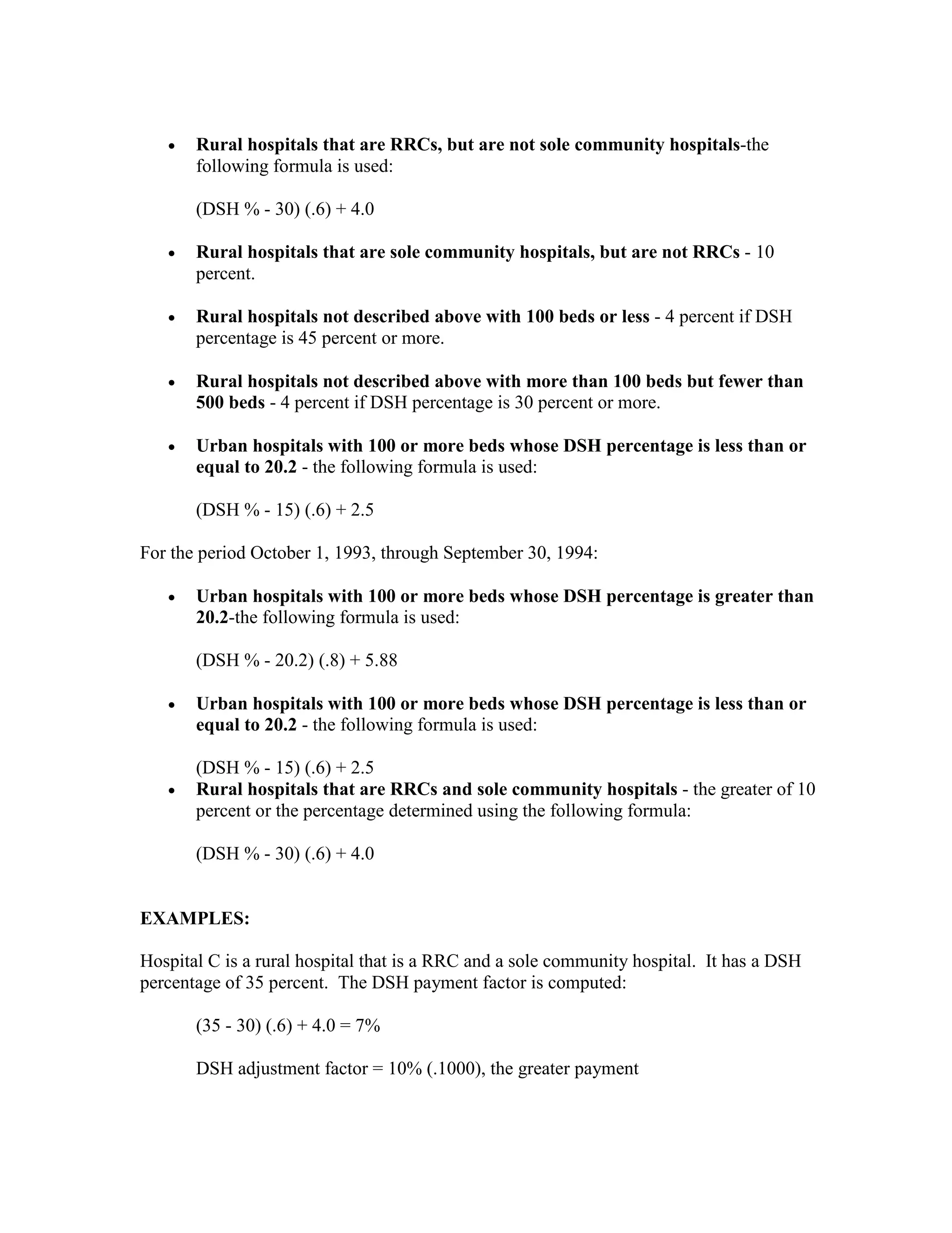 •

Rural hospitals that are RRCs, but are not sole community hospitals-the
following formula is used:
(DSH % - 30) (.6) + 4.0

•

Rural hospitals that are sole community hospitals, but are not RRCs - 10
percent.

•

Rural hospitals not described above with 100 beds or less - 4 percent if DSH
percentage is 45 percent or more.

•

Rural hospitals not described above with more than 100 beds but fewer than
500 beds - 4 percent if DSH percentage is 30 percent or more.

•

Urban hospitals with 100 or more beds whose DSH percentage is less than or
equal to 20.2 - the following formula is used:
(DSH % - 15) (.6) + 2.5

For the period October 1, 1993, through September 30, 1994:
•

Urban hospitals with 100 or more beds whose DSH percentage is greater than
20.2-the following formula is used:
(DSH % - 20.2) (.8) + 5.88

•

•

Urban hospitals with 100 or more beds whose DSH percentage is less than or
equal to 20.2 - the following formula is used:
(DSH % - 15) (.6) + 2.5
Rural hospitals that are RRCs and sole community hospitals - the greater of 10
percent or the percentage determined using the following formula:
(DSH % - 30) (.6) + 4.0

EXAMPLES:
Hospital C is a rural hospital that is a RRC and a sole community hospital. It has a DSH
percentage of 35 percent. The DSH payment factor is computed:
(35 - 30) (.6) + 4.0 = 7%
DSH adjustment factor = 10% (.1000), the greater payment

 