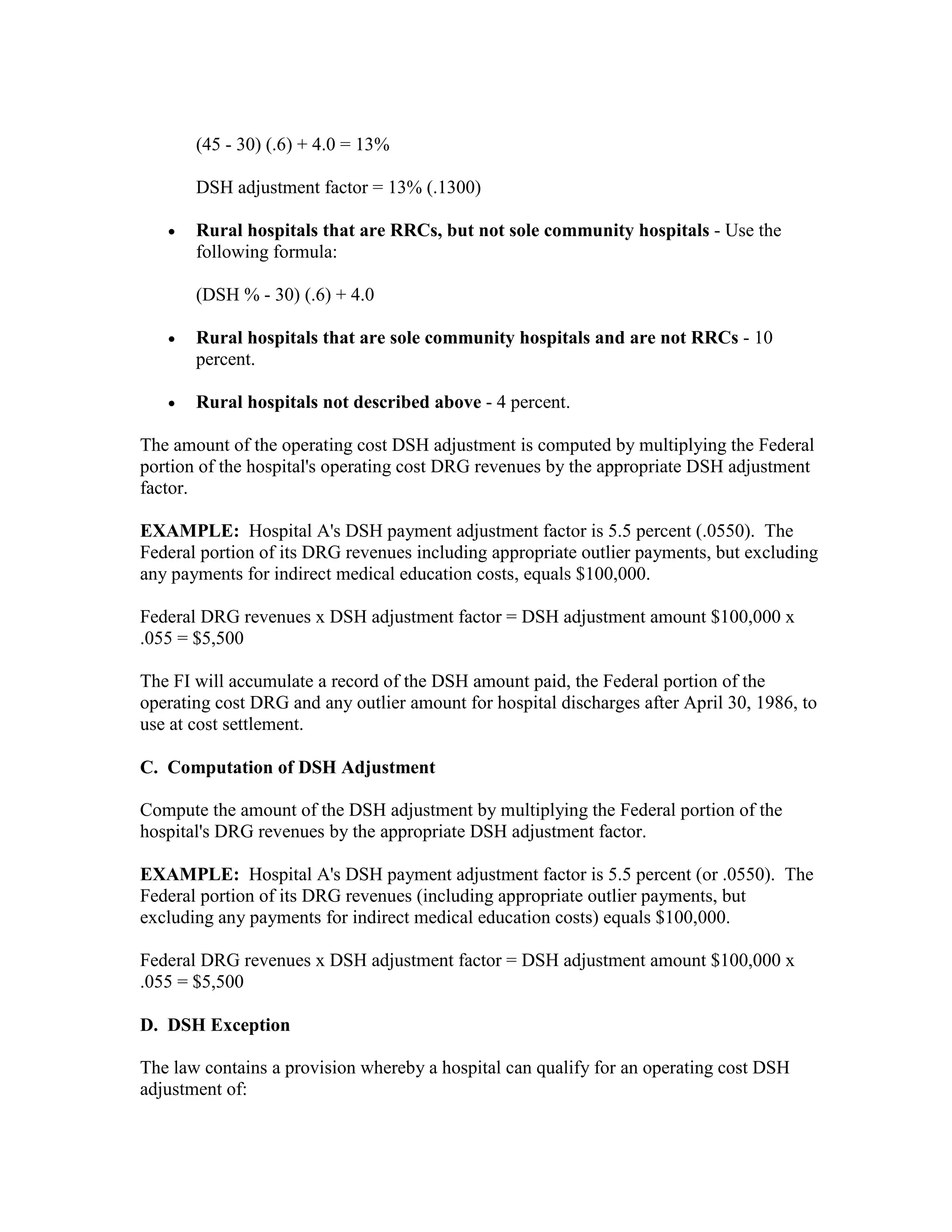 (45 - 30) (.6) + 4.0 = 13%
DSH adjustment factor = 13% (.1300)
•

Rural hospitals that are RRCs, but not sole community hospitals - Use the
following formula:
(DSH % - 30) (.6) + 4.0

•

Rural hospitals that are sole community hospitals and are not RRCs - 10
percent.

•

Rural hospitals not described above - 4 percent.

The amount of the operating cost DSH adjustment is computed by multiplying the Federal
portion of the hospital's operating cost DRG revenues by the appropriate DSH adjustment
factor.
EXAMPLE: Hospital A's DSH payment adjustment factor is 5.5 percent (.0550). The
Federal portion of its DRG revenues including appropriate outlier payments, but excluding
any payments for indirect medical education costs, equals $100,000.
Federal DRG revenues x DSH adjustment factor = DSH adjustment amount $100,000 x
.055 = $5,500
The FI will accumulate a record of the DSH amount paid, the Federal portion of the
operating cost DRG and any outlier amount for hospital discharges after April 30, 1986, to
use at cost settlement.
C. Computation of DSH Adjustment
Compute the amount of the DSH adjustment by multiplying the Federal portion of the
hospital's DRG revenues by the appropriate DSH adjustment factor.
EXAMPLE: Hospital A's DSH payment adjustment factor is 5.5 percent (or .0550). The
Federal portion of its DRG revenues (including appropriate outlier payments, but
excluding any payments for indirect medical education costs) equals $100,000.
Federal DRG revenues x DSH adjustment factor = DSH adjustment amount $100,000 x
.055 = $5,500
D. DSH Exception
The law contains a provision whereby a hospital can qualify for an operating cost DSH
adjustment of:

 