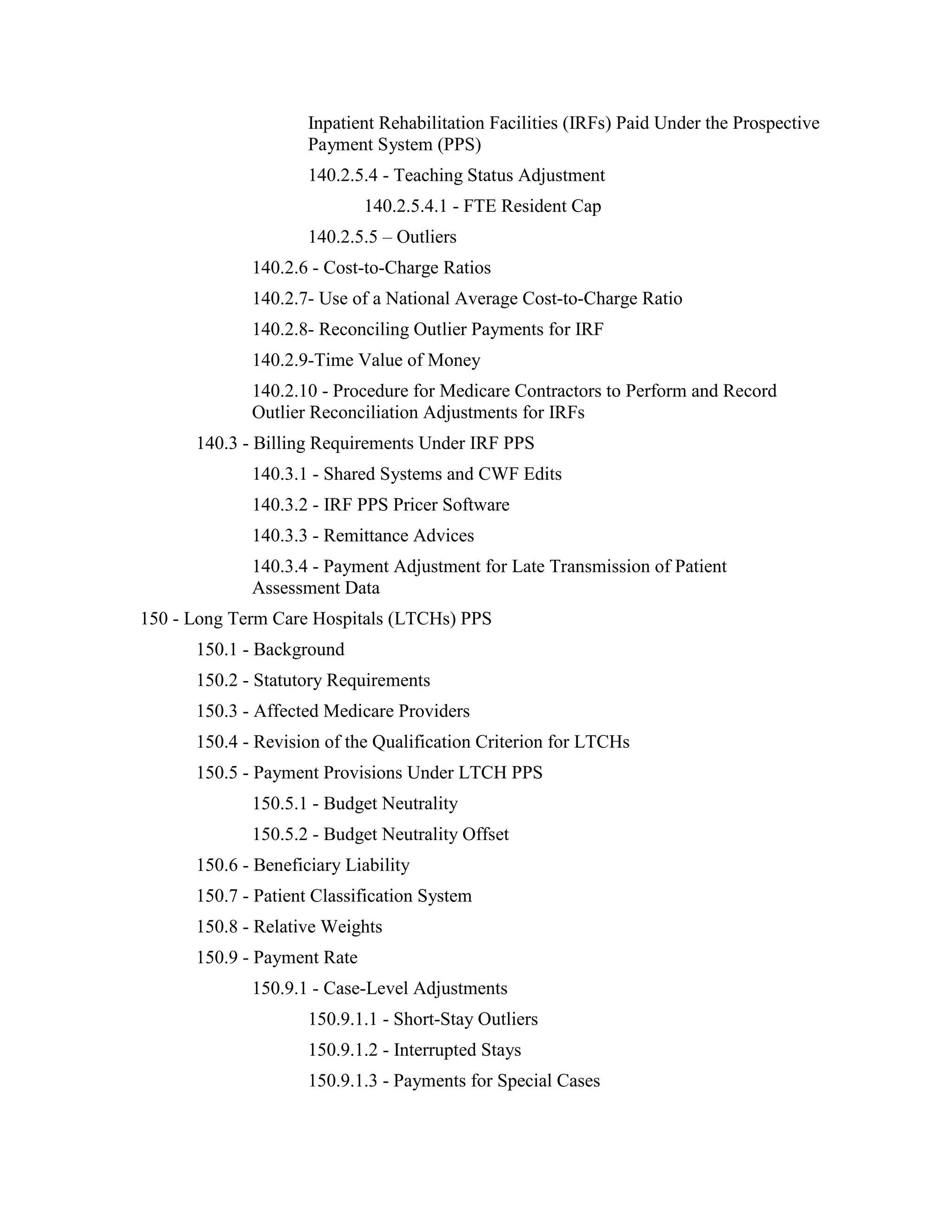 Inpatient Rehabilitation Facilities (IRFs) Paid Under the Prospective
Payment System (PPS)
140.2.5.4 - Teaching Status Adjustment
140.2.5.4.1 - FTE Resident Cap
140.2.5.5 – Outliers
140.2.6 - Cost-to-Charge Ratios
140.2.7- Use of a National Average Cost-to-Charge Ratio
140.2.8- Reconciling Outlier Payments for IRF
140.2.9-Time Value of Money
140.2.10 - Procedure for Medicare Contractors to Perform and Record
Outlier Reconciliation Adjustments for IRFs
140.3 - Billing Requirements Under IRF PPS
140.3.1 - Shared Systems and CWF Edits
140.3.2 - IRF PPS Pricer Software
140.3.3 - Remittance Advices
140.3.4 - Payment Adjustment for Late Transmission of Patient
Assessment Data
150 - Long Term Care Hospitals (LTCHs) PPS
150.1 - Background
150.2 - Statutory Requirements
150.3 - Affected Medicare Providers
150.4 - Revision of the Qualification Criterion for LTCHs
150.5 - Payment Provisions Under LTCH PPS
150.5.1 - Budget Neutrality
150.5.2 - Budget Neutrality Offset
150.6 - Beneficiary Liability
150.7 - Patient Classification System
150.8 - Relative Weights
150.9 - Payment Rate
150.9.1 - Case-Level Adjustments
150.9.1.1 - Short-Stay Outliers
150.9.1.2 - Interrupted Stays
150.9.1.3 - Payments for Special Cases

 