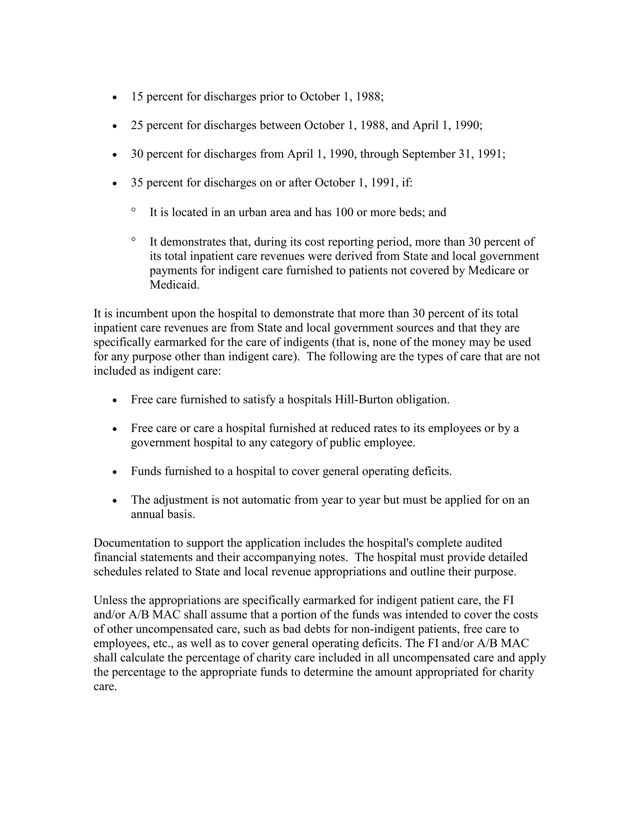 •

15 percent for discharges prior to October 1, 1988;

•

25 percent for discharges between October 1, 1988, and April 1, 1990;

•

30 percent for discharges from April 1, 1990, through September 31, 1991;

•

35 percent for discharges on or after October 1, 1991, if:
°

It is located in an urban area and has 100 or more beds; and

°

It demonstrates that, during its cost reporting period, more than 30 percent of
its total inpatient care revenues were derived from State and local government
payments for indigent care furnished to patients not covered by Medicare or
Medicaid.

It is incumbent upon the hospital to demonstrate that more than 30 percent of its total
inpatient care revenues are from State and local government sources and that they are
specifically earmarked for the care of indigents (that is, none of the money may be used
for any purpose other than indigent care). The following are the types of care that are not
included as indigent care:
•

Free care furnished to satisfy a hospitals Hill-Burton obligation.

•

Free care or care a hospital furnished at reduced rates to its employees or by a
government hospital to any category of public employee.

•

Funds furnished to a hospital to cover general operating deficits.

•

The adjustment is not automatic from year to year but must be applied for on an
annual basis.

Documentation to support the application includes the hospital's complete audited
financial statements and their accompanying notes. The hospital must provide detailed
schedules related to State and local revenue appropriations and outline their purpose.
Unless the appropriations are specifically earmarked for indigent patient care, the FI
and/or A/B MAC shall assume that a portion of the funds was intended to cover the costs
of other uncompensated care, such as bad debts for non-indigent patients, free care to
employees, etc., as well as to cover general operating deficits. The FI and/or A/B MAC
shall calculate the percentage of charity care included in all uncompensated care and apply
the percentage to the appropriate funds to determine the amount appropriated for charity
care.

 