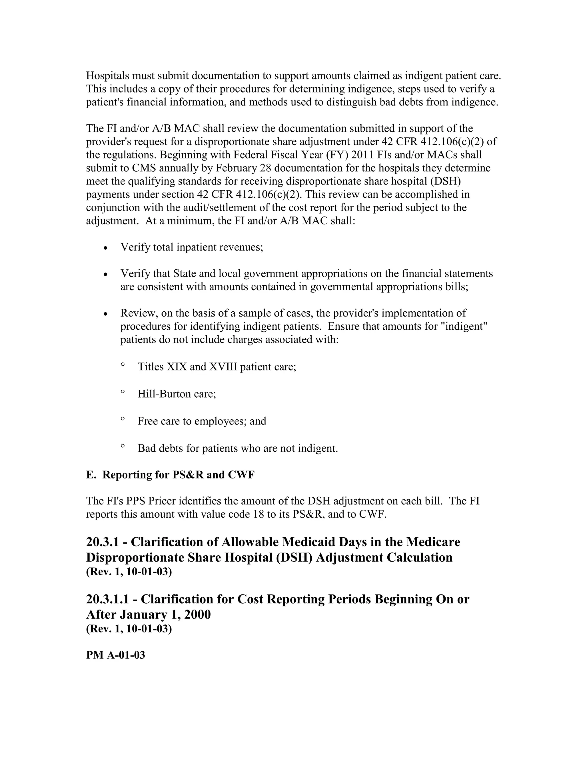 Hospitals must submit documentation to support amounts claimed as indigent patient care.
This includes a copy of their procedures for determining indigence, steps used to verify a
patient's financial information, and methods used to distinguish bad debts from indigence.
The FI and/or A/B MAC shall review the documentation submitted in support of the
provider's request for a disproportionate share adjustment under 42 CFR 412.106(c)(2) of
the regulations. Beginning with Federal Fiscal Year (FY) 2011 FIs and/or MACs shall
submit to CMS annually by February 28 documentation for the hospitals they determine
meet the qualifying standards for receiving disproportionate share hospital (DSH)
payments under section 42 CFR 412.106(c)(2). This review can be accomplished in
conjunction with the audit/settlement of the cost report for the period subject to the
adjustment. At a minimum, the FI and/or A/B MAC shall:
•

Verify total inpatient revenues;

•

Verify that State and local government appropriations on the financial statements
are consistent with amounts contained in governmental appropriations bills;

•

Review, on the basis of a sample of cases, the provider's implementation of
procedures for identifying indigent patients. Ensure that amounts for "indigent"
patients do not include charges associated with:
°

Titles XIX and XVIII patient care;

°

Hill-Burton care;

°

Free care to employees; and

°

Bad debts for patients who are not indigent.

E. Reporting for PS&R and CWF
The FI's PPS Pricer identifies the amount of the DSH adjustment on each bill. The FI
reports this amount with value code 18 to its PS&R, and to CWF.

20.3.1 - Clarification of Allowable Medicaid Days in the Medicare
Disproportionate Share Hospital (DSH) Adjustment Calculation
(Rev. 1, 10-01-03)

20.3.1.1 - Clarification for Cost Reporting Periods Beginning On or
After January 1, 2000
(Rev. 1, 10-01-03)
PM A-01-03

 