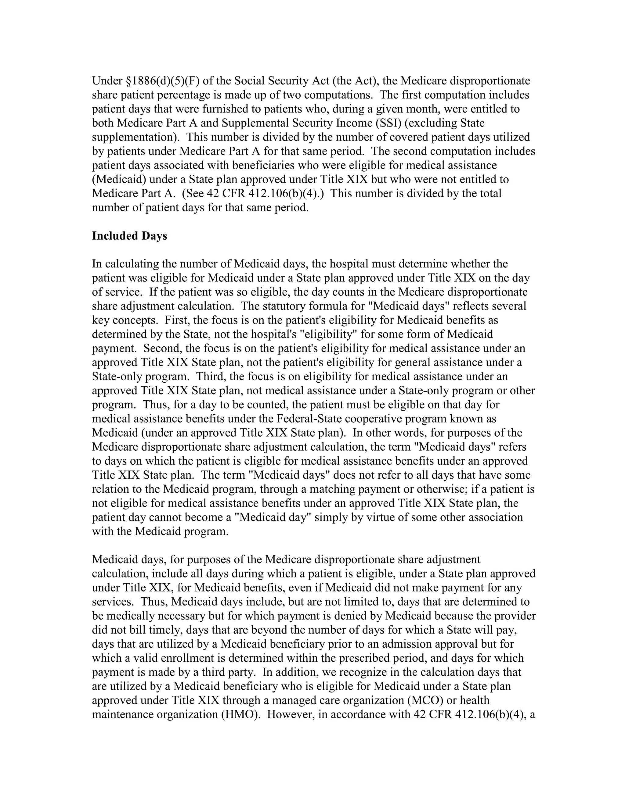 Under §1886(d)(5)(F) of the Social Security Act (the Act), the Medicare disproportionate
share patient percentage is made up of two computations. The first computation includes
patient days that were furnished to patients who, during a given month, were entitled to
both Medicare Part A and Supplemental Security Income (SSI) (excluding State
supplementation). This number is divided by the number of covered patient days utilized
by patients under Medicare Part A for that same period. The second computation includes
patient days associated with beneficiaries who were eligible for medical assistance
(Medicaid) under a State plan approved under Title XIX but who were not entitled to
Medicare Part A. (See 42 CFR 412.106(b)(4).) This number is divided by the total
number of patient days for that same period.
Included Days
In calculating the number of Medicaid days, the hospital must determine whether the
patient was eligible for Medicaid under a State plan approved under Title XIX on the day
of service. If the patient was so eligible, the day counts in the Medicare disproportionate
share adjustment calculation. The statutory formula for "Medicaid days" reflects several
key concepts. First, the focus is on the patient's eligibility for Medicaid benefits as
determined by the State, not the hospital's "eligibility" for some form of Medicaid
payment. Second, the focus is on the patient's eligibility for medical assistance under an
approved Title XIX State plan, not the patient's eligibility for general assistance under a
State-only program. Third, the focus is on eligibility for medical assistance under an
approved Title XIX State plan, not medical assistance under a State-only program or other
program. Thus, for a day to be counted, the patient must be eligible on that day for
medical assistance benefits under the Federal-State cooperative program known as
Medicaid (under an approved Title XIX State plan). In other words, for purposes of the
Medicare disproportionate share adjustment calculation, the term "Medicaid days" refers
to days on which the patient is eligible for medical assistance benefits under an approved
Title XIX State plan. The term "Medicaid days" does not refer to all days that have some
relation to the Medicaid program, through a matching payment or otherwise; if a patient is
not eligible for medical assistance benefits under an approved Title XIX State plan, the
patient day cannot become a "Medicaid day" simply by virtue of some other association
with the Medicaid program.
Medicaid days, for purposes of the Medicare disproportionate share adjustment
calculation, include all days during which a patient is eligible, under a State plan approved
under Title XIX, for Medicaid benefits, even if Medicaid did not make payment for any
services. Thus, Medicaid days include, but are not limited to, days that are determined to
be medically necessary but for which payment is denied by Medicaid because the provider
did not bill timely, days that are beyond the number of days for which a State will pay,
days that are utilized by a Medicaid beneficiary prior to an admission approval but for
which a valid enrollment is determined within the prescribed period, and days for which
payment is made by a third party. In addition, we recognize in the calculation days that
are utilized by a Medicaid beneficiary who is eligible for Medicaid under a State plan
approved under Title XIX through a managed care organization (MCO) or health
maintenance organization (HMO). However, in accordance with 42 CFR 412.106(b)(4), a

 