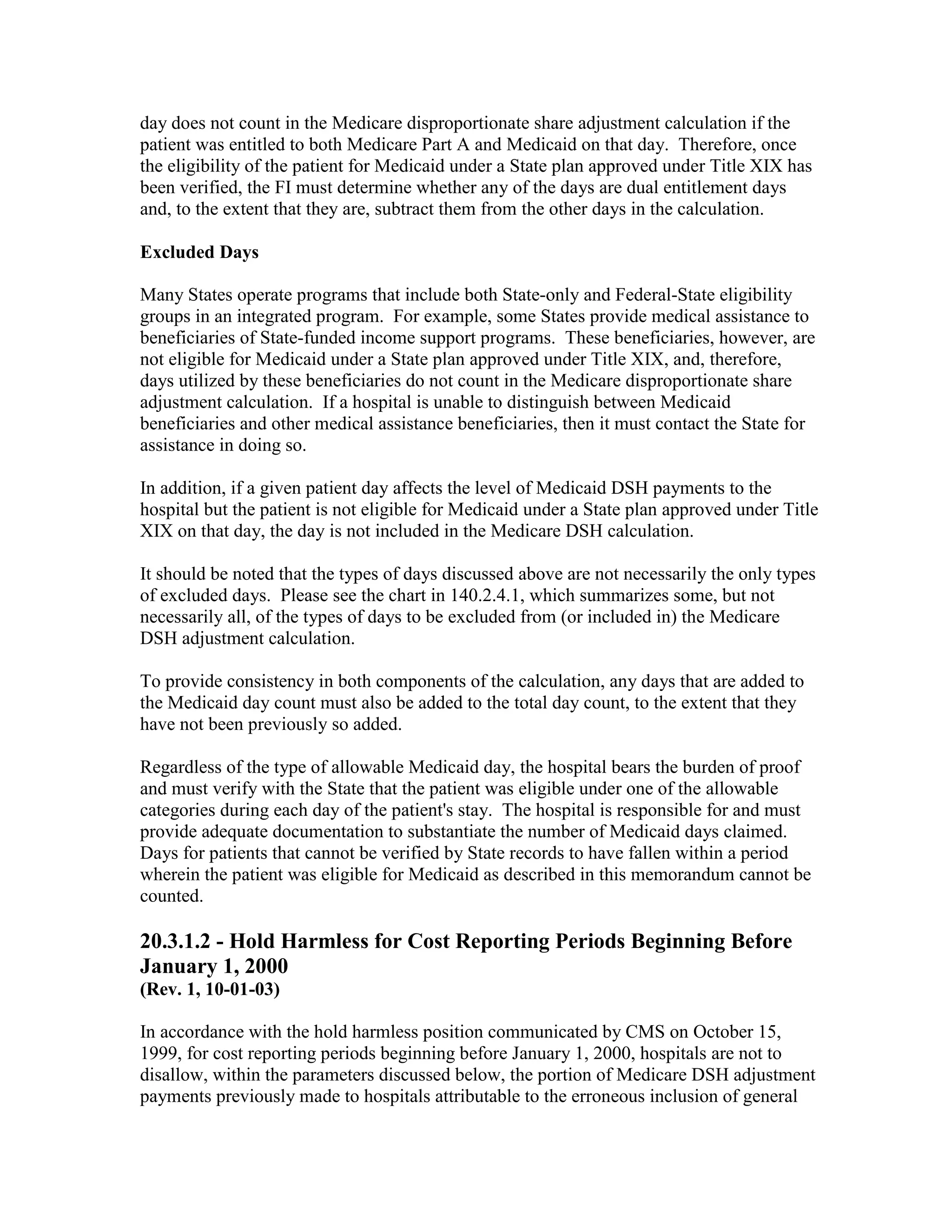 day does not count in the Medicare disproportionate share adjustment calculation if the
patient was entitled to both Medicare Part A and Medicaid on that day. Therefore, once
the eligibility of the patient for Medicaid under a State plan approved under Title XIX has
been verified, the FI must determine whether any of the days are dual entitlement days
and, to the extent that they are, subtract them from the other days in the calculation.
Excluded Days
Many States operate programs that include both State-only and Federal-State eligibility
groups in an integrated program. For example, some States provide medical assistance to
beneficiaries of State-funded income support programs. These beneficiaries, however, are
not eligible for Medicaid under a State plan approved under Title XIX, and, therefore,
days utilized by these beneficiaries do not count in the Medicare disproportionate share
adjustment calculation. If a hospital is unable to distinguish between Medicaid
beneficiaries and other medical assistance beneficiaries, then it must contact the State for
assistance in doing so.
In addition, if a given patient day affects the level of Medicaid DSH payments to the
hospital but the patient is not eligible for Medicaid under a State plan approved under Title
XIX on that day, the day is not included in the Medicare DSH calculation.
It should be noted that the types of days discussed above are not necessarily the only types
of excluded days. Please see the chart in 140.2.4.1, which summarizes some, but not
necessarily all, of the types of days to be excluded from (or included in) the Medicare
DSH adjustment calculation.
To provide consistency in both components of the calculation, any days that are added to
the Medicaid day count must also be added to the total day count, to the extent that they
have not been previously so added.
Regardless of the type of allowable Medicaid day, the hospital bears the burden of proof
and must verify with the State that the patient was eligible under one of the allowable
categories during each day of the patient's stay. The hospital is responsible for and must
provide adequate documentation to substantiate the number of Medicaid days claimed.
Days for patients that cannot be verified by State records to have fallen within a period
wherein the patient was eligible for Medicaid as described in this memorandum cannot be
counted.

20.3.1.2 - Hold Harmless for Cost Reporting Periods Beginning Before
January 1, 2000
(Rev. 1, 10-01-03)
In accordance with the hold harmless position communicated by CMS on October 15,
1999, for cost reporting periods beginning before January 1, 2000, hospitals are not to
disallow, within the parameters discussed below, the portion of Medicare DSH adjustment
payments previously made to hospitals attributable to the erroneous inclusion of general

 