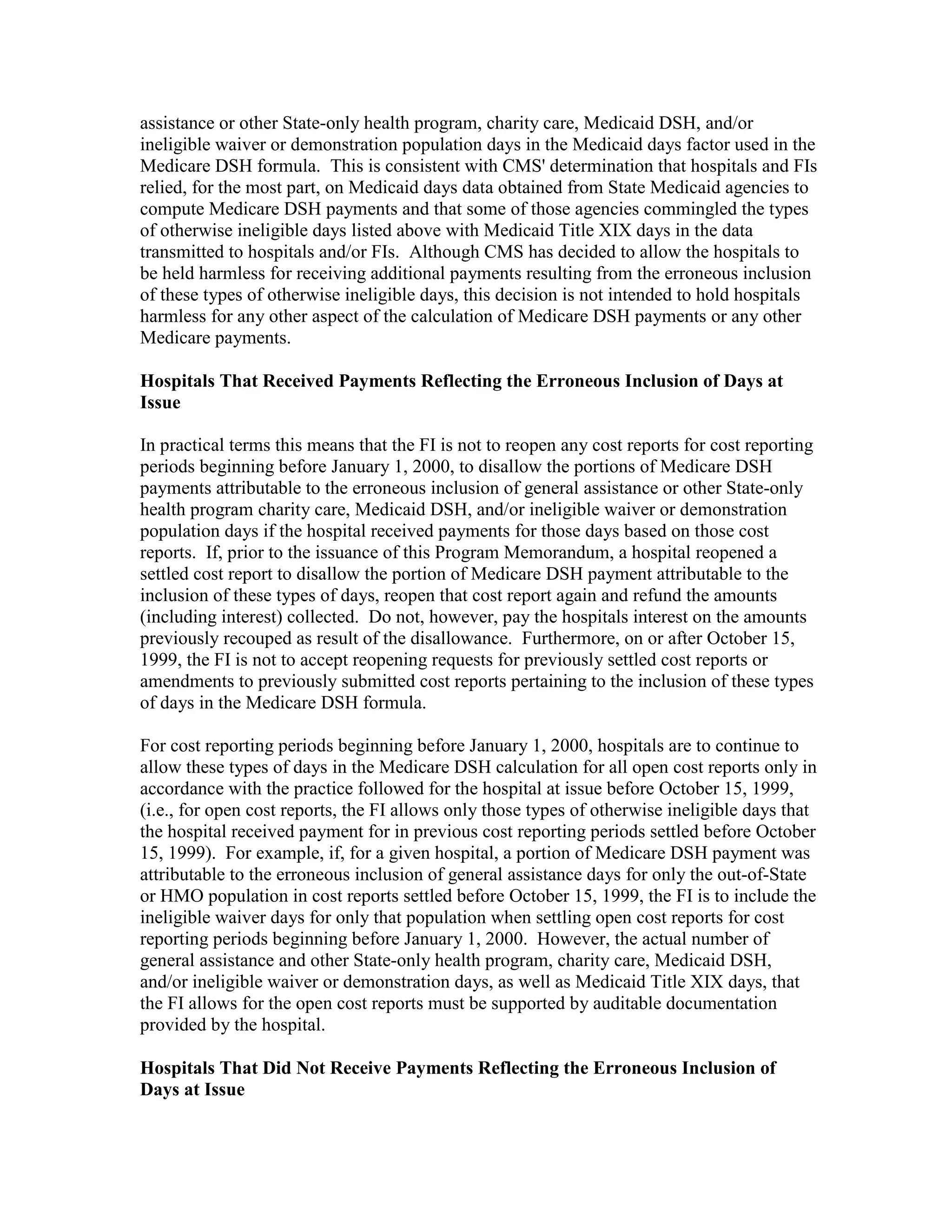 assistance or other State-only health program, charity care, Medicaid DSH, and/or
ineligible waiver or demonstration population days in the Medicaid days factor used in the
Medicare DSH formula. This is consistent with CMS' determination that hospitals and FIs
relied, for the most part, on Medicaid days data obtained from State Medicaid agencies to
compute Medicare DSH payments and that some of those agencies commingled the types
of otherwise ineligible days listed above with Medicaid Title XIX days in the data
transmitted to hospitals and/or FIs. Although CMS has decided to allow the hospitals to
be held harmless for receiving additional payments resulting from the erroneous inclusion
of these types of otherwise ineligible days, this decision is not intended to hold hospitals
harmless for any other aspect of the calculation of Medicare DSH payments or any other
Medicare payments.
Hospitals That Received Payments Reflecting the Erroneous Inclusion of Days at
Issue
In practical terms this means that the FI is not to reopen any cost reports for cost reporting
periods beginning before January 1, 2000, to disallow the portions of Medicare DSH
payments attributable to the erroneous inclusion of general assistance or other State-only
health program charity care, Medicaid DSH, and/or ineligible waiver or demonstration
population days if the hospital received payments for those days based on those cost
reports. If, prior to the issuance of this Program Memorandum, a hospital reopened a
settled cost report to disallow the portion of Medicare DSH payment attributable to the
inclusion of these types of days, reopen that cost report again and refund the amounts
(including interest) collected. Do not, however, pay the hospitals interest on the amounts
previously recouped as result of the disallowance. Furthermore, on or after October 15,
1999, the FI is not to accept reopening requests for previously settled cost reports or
amendments to previously submitted cost reports pertaining to the inclusion of these types
of days in the Medicare DSH formula.
For cost reporting periods beginning before January 1, 2000, hospitals are to continue to
allow these types of days in the Medicare DSH calculation for all open cost reports only in
accordance with the practice followed for the hospital at issue before October 15, 1999,
(i.e., for open cost reports, the FI allows only those types of otherwise ineligible days that
the hospital received payment for in previous cost reporting periods settled before October
15, 1999). For example, if, for a given hospital, a portion of Medicare DSH payment was
attributable to the erroneous inclusion of general assistance days for only the out-of-State
or HMO population in cost reports settled before October 15, 1999, the FI is to include the
ineligible waiver days for only that population when settling open cost reports for cost
reporting periods beginning before January 1, 2000. However, the actual number of
general assistance and other State-only health program, charity care, Medicaid DSH,
and/or ineligible waiver or demonstration days, as well as Medicaid Title XIX days, that
the FI allows for the open cost reports must be supported by auditable documentation
provided by the hospital.
Hospitals That Did Not Receive Payments Reflecting the Erroneous Inclusion of
Days at Issue

 