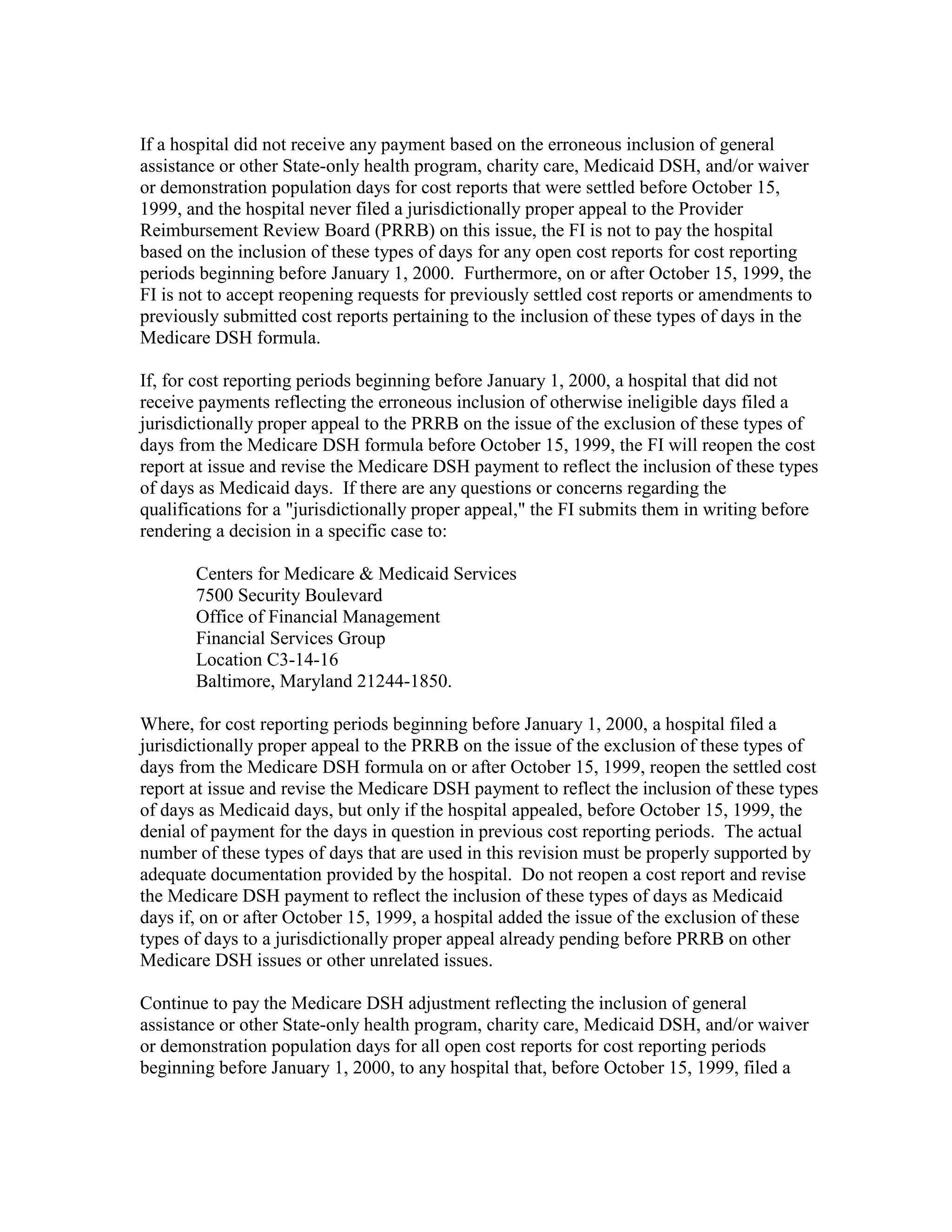 If a hospital did not receive any payment based on the erroneous inclusion of general
assistance or other State-only health program, charity care, Medicaid DSH, and/or waiver
or demonstration population days for cost reports that were settled before October 15,
1999, and the hospital never filed a jurisdictionally proper appeal to the Provider
Reimbursement Review Board (PRRB) on this issue, the FI is not to pay the hospital
based on the inclusion of these types of days for any open cost reports for cost reporting
periods beginning before January 1, 2000. Furthermore, on or after October 15, 1999, the
FI is not to accept reopening requests for previously settled cost reports or amendments to
previously submitted cost reports pertaining to the inclusion of these types of days in the
Medicare DSH formula.
If, for cost reporting periods beginning before January 1, 2000, a hospital that did not
receive payments reflecting the erroneous inclusion of otherwise ineligible days filed a
jurisdictionally proper appeal to the PRRB on the issue of the exclusion of these types of
days from the Medicare DSH formula before October 15, 1999, the FI will reopen the cost
report at issue and revise the Medicare DSH payment to reflect the inclusion of these types
of days as Medicaid days. If there are any questions or concerns regarding the
qualifications for a "jurisdictionally proper appeal," the FI submits them in writing before
rendering a decision in a specific case to:
Centers for Medicare & Medicaid Services
7500 Security Boulevard
Office of Financial Management
Financial Services Group
Location C3-14-16
Baltimore, Maryland 21244-1850.
Where, for cost reporting periods beginning before January 1, 2000, a hospital filed a
jurisdictionally proper appeal to the PRRB on the issue of the exclusion of these types of
days from the Medicare DSH formula on or after October 15, 1999, reopen the settled cost
report at issue and revise the Medicare DSH payment to reflect the inclusion of these types
of days as Medicaid days, but only if the hospital appealed, before October 15, 1999, the
denial of payment for the days in question in previous cost reporting periods. The actual
number of these types of days that are used in this revision must be properly supported by
adequate documentation provided by the hospital. Do not reopen a cost report and revise
the Medicare DSH payment to reflect the inclusion of these types of days as Medicaid
days if, on or after October 15, 1999, a hospital added the issue of the exclusion of these
types of days to a jurisdictionally proper appeal already pending before PRRB on other
Medicare DSH issues or other unrelated issues.
Continue to pay the Medicare DSH adjustment reflecting the inclusion of general
assistance or other State-only health program, charity care, Medicaid DSH, and/or waiver
or demonstration population days for all open cost reports for cost reporting periods
beginning before January 1, 2000, to any hospital that, before October 15, 1999, filed a

 