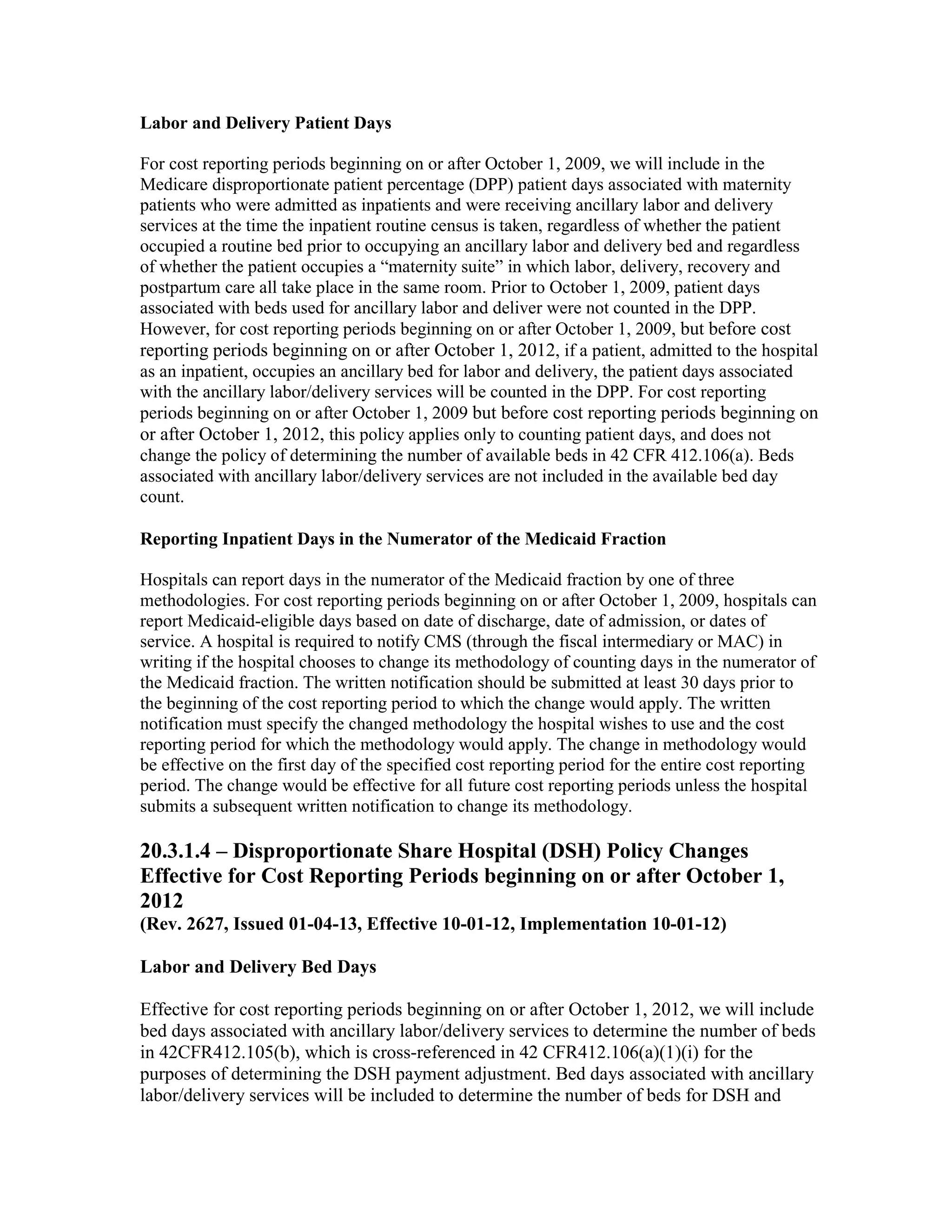 Labor and Delivery Patient Days
For cost reporting periods beginning on or after October 1, 2009, we will include in the
Medicare disproportionate patient percentage (DPP) patient days associated with maternity
patients who were admitted as inpatients and were receiving ancillary labor and delivery
services at the time the inpatient routine census is taken, regardless of whether the patient
occupied a routine bed prior to occupying an ancillary labor and delivery bed and regardless
of whether the patient occupies a “maternity suite” in which labor, delivery, recovery and
postpartum care all take place in the same room. Prior to October 1, 2009, patient days
associated with beds used for ancillary labor and deliver were not counted in the DPP.
However, for cost reporting periods beginning on or after October 1, 2009, but before cost
reporting periods beginning on or after October 1, 2012, if a patient, admitted to the hospital
as an inpatient, occupies an ancillary bed for labor and delivery, the patient days associated
with the ancillary labor/delivery services will be counted in the DPP. For cost reporting
periods beginning on or after October 1, 2009 but before cost reporting periods beginning on
or after October 1, 2012, this policy applies only to counting patient days, and does not
change the policy of determining the number of available beds in 42 CFR 412.106(a). Beds
associated with ancillary labor/delivery services are not included in the available bed day
count.
Reporting Inpatient Days in the Numerator of the Medicaid Fraction
Hospitals can report days in the numerator of the Medicaid fraction by one of three
methodologies. For cost reporting periods beginning on or after October 1, 2009, hospitals can
report Medicaid-eligible days based on date of discharge, date of admission, or dates of
service. A hospital is required to notify CMS (through the fiscal intermediary or MAC) in
writing if the hospital chooses to change its methodology of counting days in the numerator of
the Medicaid fraction. The written notification should be submitted at least 30 days prior to
the beginning of the cost reporting period to which the change would apply. The written
notification must specify the changed methodology the hospital wishes to use and the cost
reporting period for which the methodology would apply. The change in methodology would
be effective on the first day of the specified cost reporting period for the entire cost reporting
period. The change would be effective for all future cost reporting periods unless the hospital
submits a subsequent written notification to change its methodology.

20.3.1.4 – Disproportionate Share Hospital (DSH) Policy Changes
Effective for Cost Reporting Periods beginning on or after October 1,
2012
(Rev. 2627, Issued 01-04-13, Effective 10-01-12, Implementation 10-01-12)
Labor and Delivery Bed Days
Effective for cost reporting periods beginning on or after October 1, 2012, we will include
bed days associated with ancillary labor/delivery services to determine the number of beds
in 42CFR412.105(b), which is cross-referenced in 42 CFR412.106(a)(1)(i) for the
purposes of determining the DSH payment adjustment. Bed days associated with ancillary
labor/delivery services will be included to determine the number of beds for DSH and

 