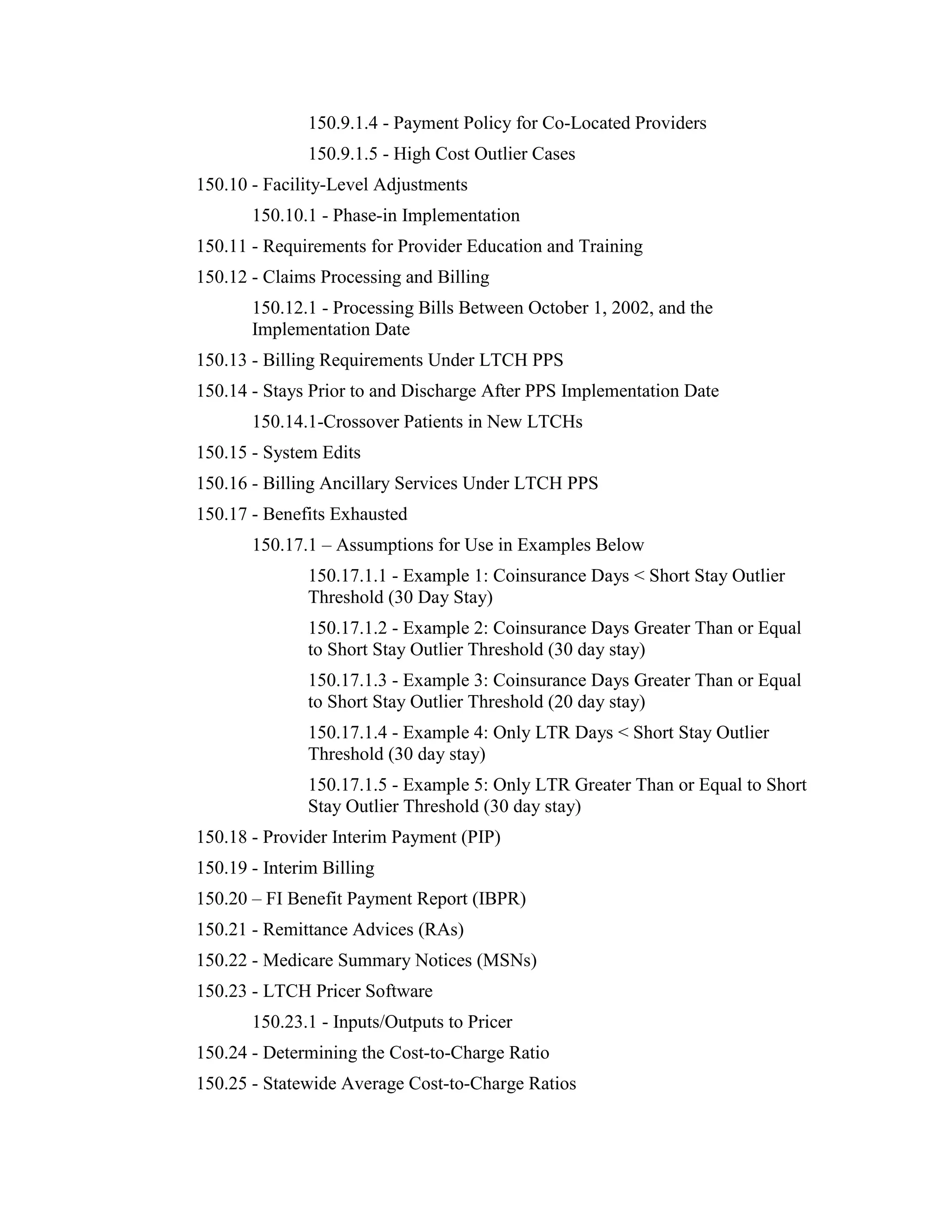 150.9.1.4 - Payment Policy for Co-Located Providers
150.9.1.5 - High Cost Outlier Cases
150.10 - Facility-Level Adjustments
150.10.1 - Phase-in Implementation
150.11 - Requirements for Provider Education and Training
150.12 - Claims Processing and Billing
150.12.1 - Processing Bills Between October 1, 2002, and the
Implementation Date
150.13 - Billing Requirements Under LTCH PPS
150.14 - Stays Prior to and Discharge After PPS Implementation Date
150.14.1-Crossover Patients in New LTCHs
150.15 - System Edits
150.16 - Billing Ancillary Services Under LTCH PPS
150.17 - Benefits Exhausted
150.17.1 – Assumptions for Use in Examples Below
150.17.1.1 - Example 1: Coinsurance Days < Short Stay Outlier
Threshold (30 Day Stay)
150.17.1.2 - Example 2: Coinsurance Days Greater Than or Equal
to Short Stay Outlier Threshold (30 day stay)
150.17.1.3 - Example 3: Coinsurance Days Greater Than or Equal
to Short Stay Outlier Threshold (20 day stay)
150.17.1.4 - Example 4: Only LTR Days < Short Stay Outlier
Threshold (30 day stay)
150.17.1.5 - Example 5: Only LTR Greater Than or Equal to Short
Stay Outlier Threshold (30 day stay)
150.18 - Provider Interim Payment (PIP)
150.19 - Interim Billing
150.20 – FI Benefit Payment Report (IBPR)
150.21 - Remittance Advices (RAs)
150.22 - Medicare Summary Notices (MSNs)
150.23 - LTCH Pricer Software
150.23.1 - Inputs/Outputs to Pricer
150.24 - Determining the Cost-to-Charge Ratio
150.25 - Statewide Average Cost-to-Charge Ratios

 