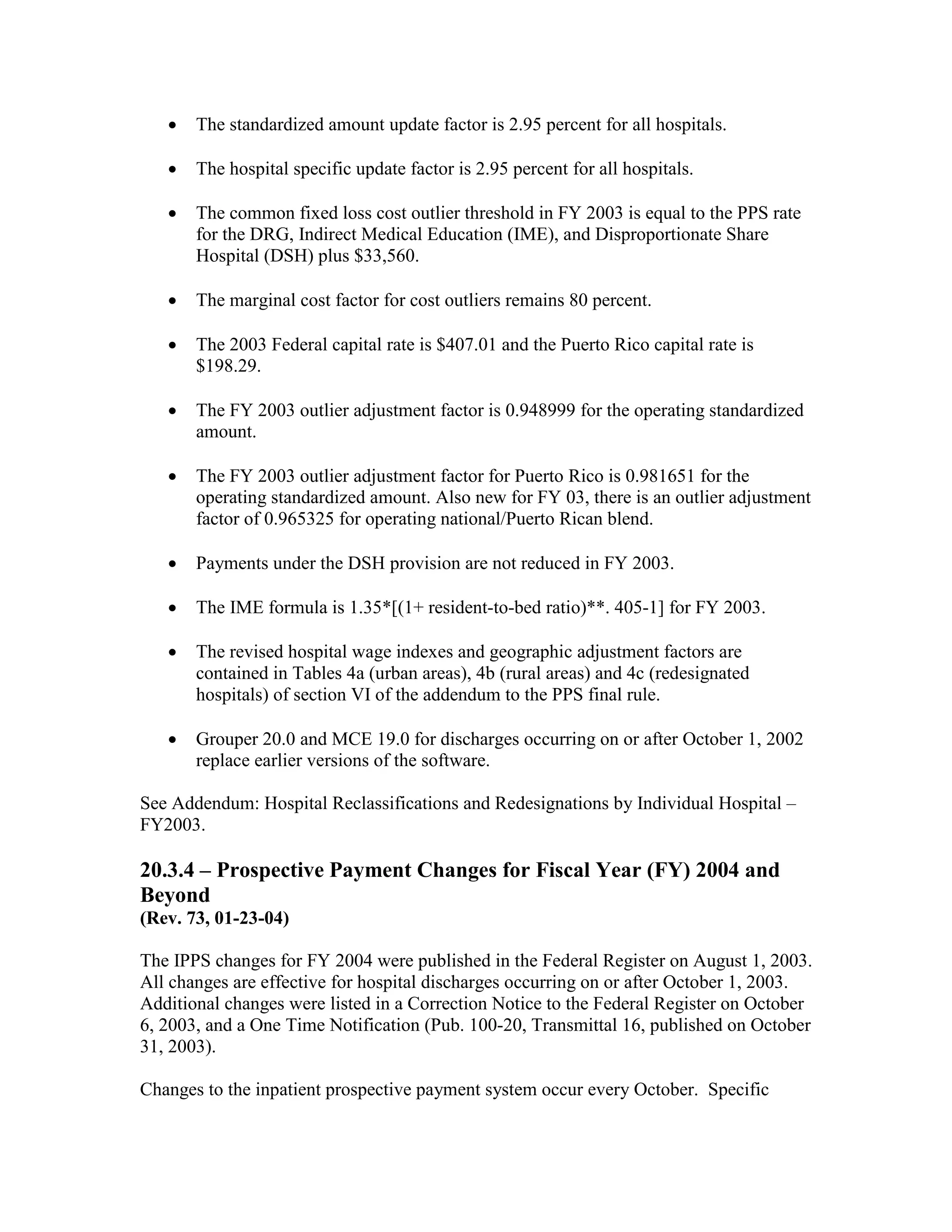 •

The standardized amount update factor is 2.95 percent for all hospitals.

•

The hospital specific update factor is 2.95 percent for all hospitals.

•

The common fixed loss cost outlier threshold in FY 2003 is equal to the PPS rate
for the DRG, Indirect Medical Education (IME), and Disproportionate Share
Hospital (DSH) plus $33,560.

•

The marginal cost factor for cost outliers remains 80 percent.

•

The 2003 Federal capital rate is $407.01 and the Puerto Rico capital rate is
$198.29.

•

The FY 2003 outlier adjustment factor is 0.948999 for the operating standardized
amount.

•

The FY 2003 outlier adjustment factor for Puerto Rico is 0.981651 for the
operating standardized amount. Also new for FY 03, there is an outlier adjustment
factor of 0.965325 for operating national/Puerto Rican blend.

•

Payments under the DSH provision are not reduced in FY 2003.

•

The IME formula is 1.35*[(1+ resident-to-bed ratio)**. 405-1] for FY 2003.

•

The revised hospital wage indexes and geographic adjustment factors are
contained in Tables 4a (urban areas), 4b (rural areas) and 4c (redesignated
hospitals) of section VI of the addendum to the PPS final rule.

•

Grouper 20.0 and MCE 19.0 for discharges occurring on or after October 1, 2002
replace earlier versions of the software.

See Addendum: Hospital Reclassifications and Redesignations by Individual Hospital –
FY2003.

20.3.4 – Prospective Payment Changes for Fiscal Year (FY) 2004 and
Beyond
(Rev. 73, 01-23-04)
The IPPS changes for FY 2004 were published in the Federal Register on August 1, 2003.
All changes are effective for hospital discharges occurring on or after October 1, 2003.
Additional changes were listed in a Correction Notice to the Federal Register on October
6, 2003, and a One Time Notification (Pub. 100-20, Transmittal 16, published on October
31, 2003).
Changes to the inpatient prospective payment system occur every October. Specific

 