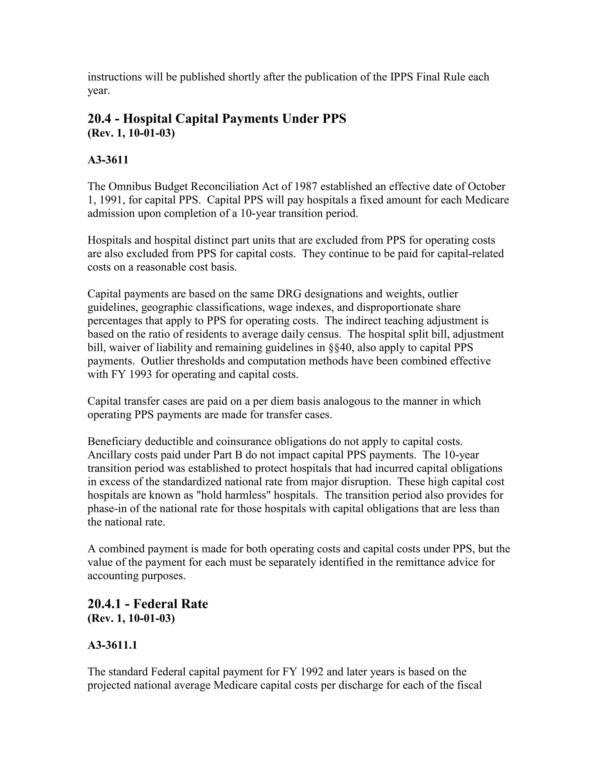 instructions will be published shortly after the publication of the IPPS Final Rule each
year.

20.4 - Hospital Capital Payments Under PPS
(Rev. 1, 10-01-03)
A3-3611
The Omnibus Budget Reconciliation Act of 1987 established an effective date of October
1, 1991, for capital PPS. Capital PPS will pay hospitals a fixed amount for each Medicare
admission upon completion of a 10-year transition period.
Hospitals and hospital distinct part units that are excluded from PPS for operating costs
are also excluded from PPS for capital costs. They continue to be paid for capital-related
costs on a reasonable cost basis.
Capital payments are based on the same DRG designations and weights, outlier
guidelines, geographic classifications, wage indexes, and disproportionate share
percentages that apply to PPS for operating costs. The indirect teaching adjustment is
based on the ratio of residents to average daily census. The hospital split bill, adjustment
bill, waiver of liability and remaining guidelines in §§40, also apply to capital PPS
payments. Outlier thresholds and computation methods have been combined effective
with FY 1993 for operating and capital costs.
Capital transfer cases are paid on a per diem basis analogous to the manner in which
operating PPS payments are made for transfer cases.
Beneficiary deductible and coinsurance obligations do not apply to capital costs.
Ancillary costs paid under Part B do not impact capital PPS payments. The 10-year
transition period was established to protect hospitals that had incurred capital obligations
in excess of the standardized national rate from major disruption. These high capital cost
hospitals are known as "hold harmless" hospitals. The transition period also provides for
phase-in of the national rate for those hospitals with capital obligations that are less than
the national rate.
A combined payment is made for both operating costs and capital costs under PPS, but the
value of the payment for each must be separately identified in the remittance advice for
accounting purposes.

20.4.1 - Federal Rate
(Rev. 1, 10-01-03)
A3-3611.1
The standard Federal capital payment for FY 1992 and later years is based on the
projected national average Medicare capital costs per discharge for each of the fiscal

 