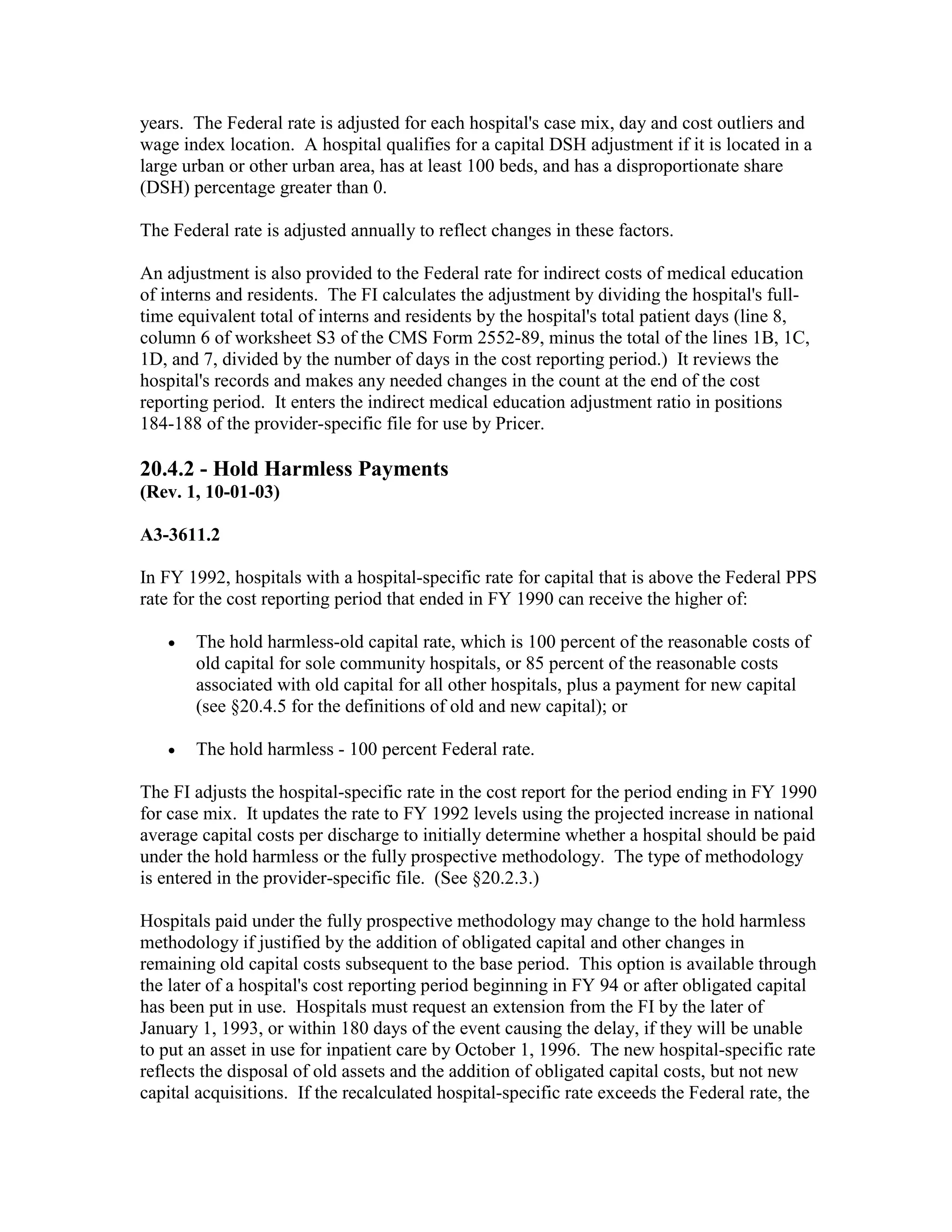 years. The Federal rate is adjusted for each hospital's case mix, day and cost outliers and
wage index location. A hospital qualifies for a capital DSH adjustment if it is located in a
large urban or other urban area, has at least 100 beds, and has a disproportionate share
(DSH) percentage greater than 0.
The Federal rate is adjusted annually to reflect changes in these factors.
An adjustment is also provided to the Federal rate for indirect costs of medical education
of interns and residents. The FI calculates the adjustment by dividing the hospital's fulltime equivalent total of interns and residents by the hospital's total patient days (line 8,
column 6 of worksheet S3 of the CMS Form 2552-89, minus the total of the lines 1B, 1C,
1D, and 7, divided by the number of days in the cost reporting period.) It reviews the
hospital's records and makes any needed changes in the count at the end of the cost
reporting period. It enters the indirect medical education adjustment ratio in positions
184-188 of the provider-specific file for use by Pricer.

20.4.2 - Hold Harmless Payments
(Rev. 1, 10-01-03)
A3-3611.2
In FY 1992, hospitals with a hospital-specific rate for capital that is above the Federal PPS
rate for the cost reporting period that ended in FY 1990 can receive the higher of:
•

The hold harmless-old capital rate, which is 100 percent of the reasonable costs of
old capital for sole community hospitals, or 85 percent of the reasonable costs
associated with old capital for all other hospitals, plus a payment for new capital
(see §20.4.5 for the definitions of old and new capital); or

•

The hold harmless - 100 percent Federal rate.

The FI adjusts the hospital-specific rate in the cost report for the period ending in FY 1990
for case mix. It updates the rate to FY 1992 levels using the projected increase in national
average capital costs per discharge to initially determine whether a hospital should be paid
under the hold harmless or the fully prospective methodology. The type of methodology
is entered in the provider-specific file. (See §20.2.3.)
Hospitals paid under the fully prospective methodology may change to the hold harmless
methodology if justified by the addition of obligated capital and other changes in
remaining old capital costs subsequent to the base period. This option is available through
the later of a hospital's cost reporting period beginning in FY 94 or after obligated capital
has been put in use. Hospitals must request an extension from the FI by the later of
January 1, 1993, or within 180 days of the event causing the delay, if they will be unable
to put an asset in use for inpatient care by October 1, 1996. The new hospital-specific rate
reflects the disposal of old assets and the addition of obligated capital costs, but not new
capital acquisitions. If the recalculated hospital-specific rate exceeds the Federal rate, the

 